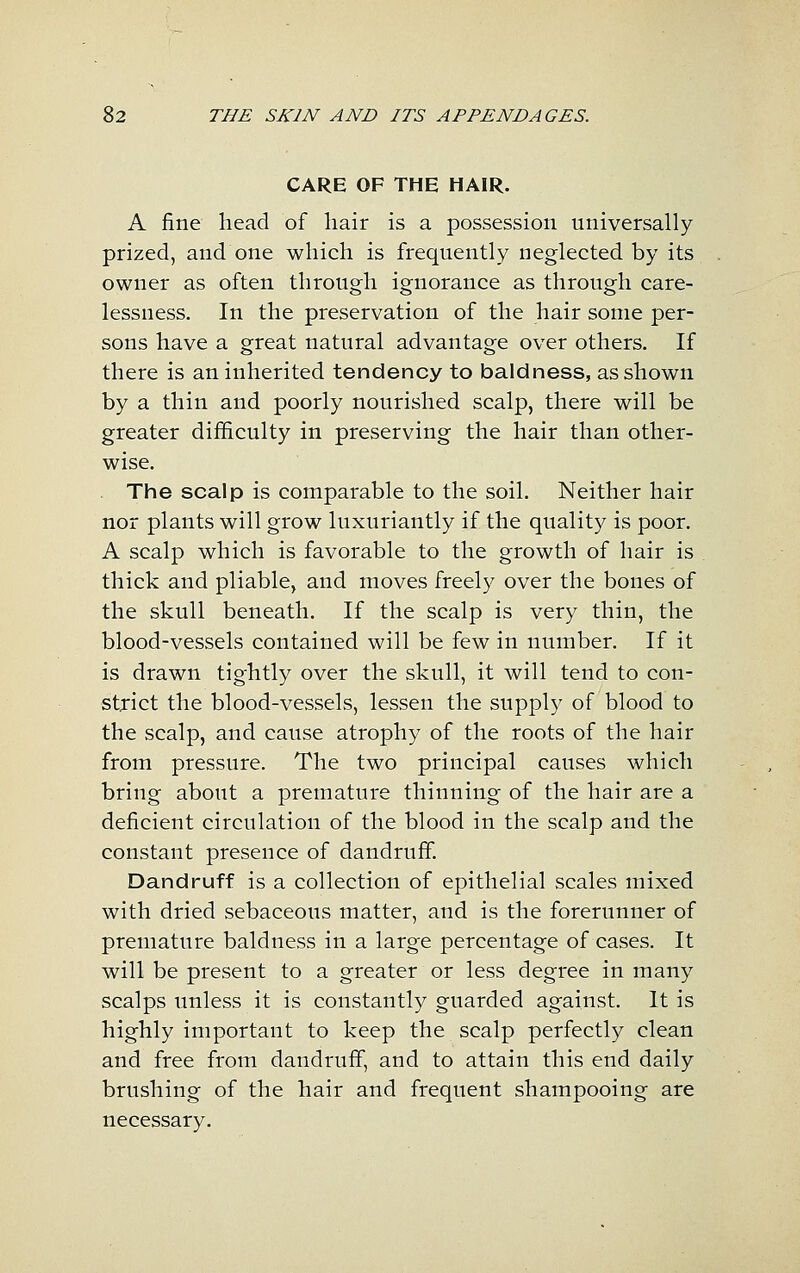 CARE OF THE HAIR. A fine head of liair is a possession universally prized, and one which is frequently neglected by its owner as often through ignorance as through care- lessness. In the preservation of the hair some per- sons have a great natural advantage over others. If there is an inherited tendency to baldness, as shown by a thin and poorly nourished scalp, there will be greater difficulty in preserving the hair than other- wise. The scalp is comparable to the soil. Neither hair nor plants will grow luxuriantly if the quality is poor. A scalp which is favorable to the growth of hair is thick and pliable, and moves freely over the bones of the skull beneath. If the scalp is very thin, the blood-vessels contained will be few in number. If it is drawn tightly over the skull, it will tend to con- strict the blood-vessels, lessen the supply of blood to the scalp, and cause atrophy of the roots of the hair from pressure. The two principal causes which bring about a premature thinning of the hair are a deficient circulation of the blood in the scalp and the constant presence of dandruff. Dandruff is a collection of epithelial scales mixed with dried sebaceous matter, and is the forerunner of premature baldness in a large percentage of cases. It will be present to a greater or less degree in many scalps unless it is constantly guarded against. It is highly important to keep the scalp perfectly clean and free from dandruff, and to attain this end daily brushing of the hair and frequent shampooing are necessary.