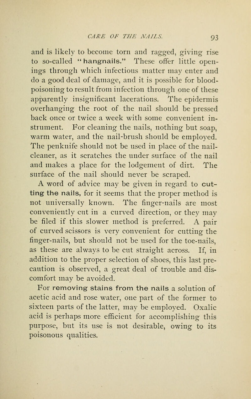 and is likely to become torn and ragged, giving rise to so-called  hangnails. These offer little open- ings throngh which infections matter may enter and do a good deal of damage, and it is possible for blood- poisoning to result from infection through one of these apparently insignificant lacerations. The epidermis overhanging the root of the nail should be pressed back once or twice a week with some convenient in- strument. For cleaning the nails, nothing but soap, warm water, and the nail-brush should be employed. The penknife should not be used in place of the nail- cleaner, as it scratches the under surface of the nail and makes a place for the lodgement of dirt. The surface of the nail should never be scraped. A word of advice may be given in regard to cut- ting tine nails, for it seems that the proper method is not universally known. The finger-nails are most conveniently cut in a curved direction, or they may be filed if this slower method is preferred, A pair of curved scissors is very convenient for cutting the finger-nails, but should not be used for the toe-nails, as these are always to be cut straight across. If, in addition to the proper selection of shoes, this last pre- caution is observed, a great deal of trouble and dis- comfort may be avoided. For removing stains from the nails a solution of acetic acid and rose water, one part of the former to sixteen parts of the latter, may be employed. Oxalic acid is perhaps more efficient for accomplishing this purpose, but its use is not desirable, owing to its poisonous qualities.
