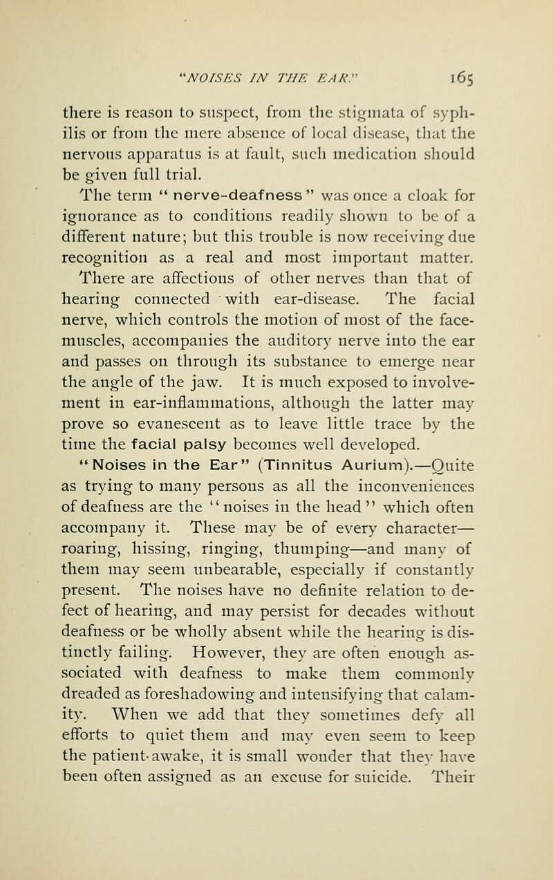 there is reason to suspect, from the stigmata of syph- ilis or from the mere absence of local disease, that the nervous apparatus is at fault, such medication should be given full trial. The term  nerve-deafness  was once a cloak for ignorance as to conditions readily shown to be of a different nature; but this trouble is now receiving due recognition as a real and most important matter. There are affections of other nerves than that of hearing connected with ear-disease. The facial nerve, which controls the motion of most of the face- muscles, accompanies the auditory nerve into the ear and passes on through its substance to emerge near the angle of the jaw. It is much exposed to involve- ment in ear-inflammations, although the latter may prove so evanescent as to leave little trace by the time the facial palsy becomes well developed. Noises in the Ear (Tinnitus Aurium).—Quite as trying to many persons as all the inconveniences of deafness are the noises in the head which often accompany it. These may be of every character— roaring, hissing, ringing, thumping—and many of them may seem unbearable, especially if constantly present. The noises have no definite relation to de- fect of hearing, and may persist for decades without deafness or be wholly absent while the hearing is dis- tinctly failing. However, they are often enough as- sociated with deafness to make them commonly dreaded as foreshadowing and intensifying that calam- ity. When we add that they sometimes defy all efforts to quiet them and may even seem to keep the patient- awake, it is small wonder that they have been often assigned as an excuse for suicide. Their