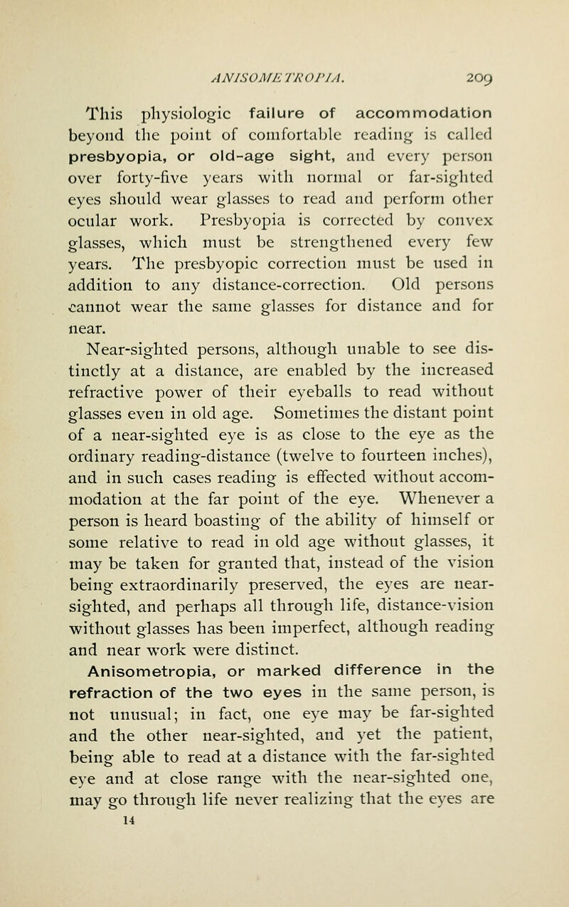 This physiologic failure of accommodation beyond the point of comfortable reading is called presbyopia, or old-age siglnt, and every person over forty-five years willi normal or far-sighted eyes should wear glasses to read and perform other ocular work. Presbyopia is corrected by convex glasses, which must be strengthened every few years. The presbyopic correction must be used in addition to any distance-correction. Old persons cannot wear the same glasses for distance and for near. Near-sighted persons, although unable to see dis- tinctly at a distance, are enabled by the increased refractive power of their eyeballs to read without glasses even in old age. Sometimes the distant point of a near-sighted eye is as close to the eye as the ordinary reading-distance (twelve to fourteen inches), and in such cases reading is effected without accom- modation at the far point of the eye. Whenever a person is heard boasting of the ability of himself or some relative to read in old age without glasses, it may be taken for granted that, instead of the vision being extraordinarily preserved, the eyes are near- sighted, and perhaps all through life, distance-vision without glasses has been imperfect, although reading and near work were distinct. Anisometropia, or marked difference in the refraction of the two eyes in the same person, is not unusual; in fact, one eye may be far-sighted and the other near-sighted, and yet the patient, being able to read at a distance with the far-sighted eye and at close range with the near-sighted one, may go through life never realizing that the eyes are 14