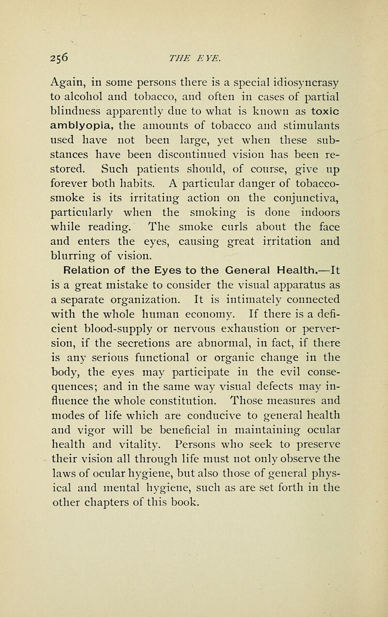 Again, in some persons there is a special idiosyncrasy to alcohol and tobacco, and often in cases of partial blindness apparently due to what is known as toxic amblyopia, the amounts of tobacco and stimulants used have not been large, yet when these sub- stances have been discontinued vision has been re- stored. Such patients should, of course, give up forever both habits. A particular danger of tobacco- smoke is its irritating action on the conjunctiva, particularly when the smoking is done indoors while reading. The smoke curls about the face and enters the eyes, causing great irritation and blurring of vision. Relation of thie Eyes to tine General Health.—It is a great mistake to consider the visual apparatus as a separate organization. It is intimately connected with the whole human economy. If there is a defi- cient blood-supply or nervous exhaustion or perver- sion, if the secretions are abnormal, in fact, if there is any serious functional or organic change in the body, the eyes may participate in the evil conse- quences; and in the same way visual defects may in- fluence the whole constitution. Those measures and modes of life which are conducive to general health and vigor will be beneficial in maintaining ocular health and vitality. Persons who seek to preserve their vision all through life must not only observe the laws of ocular hygiene, but also those of general phys- ical and mental hygiene, such as are .set forth in the other chapters of this book.