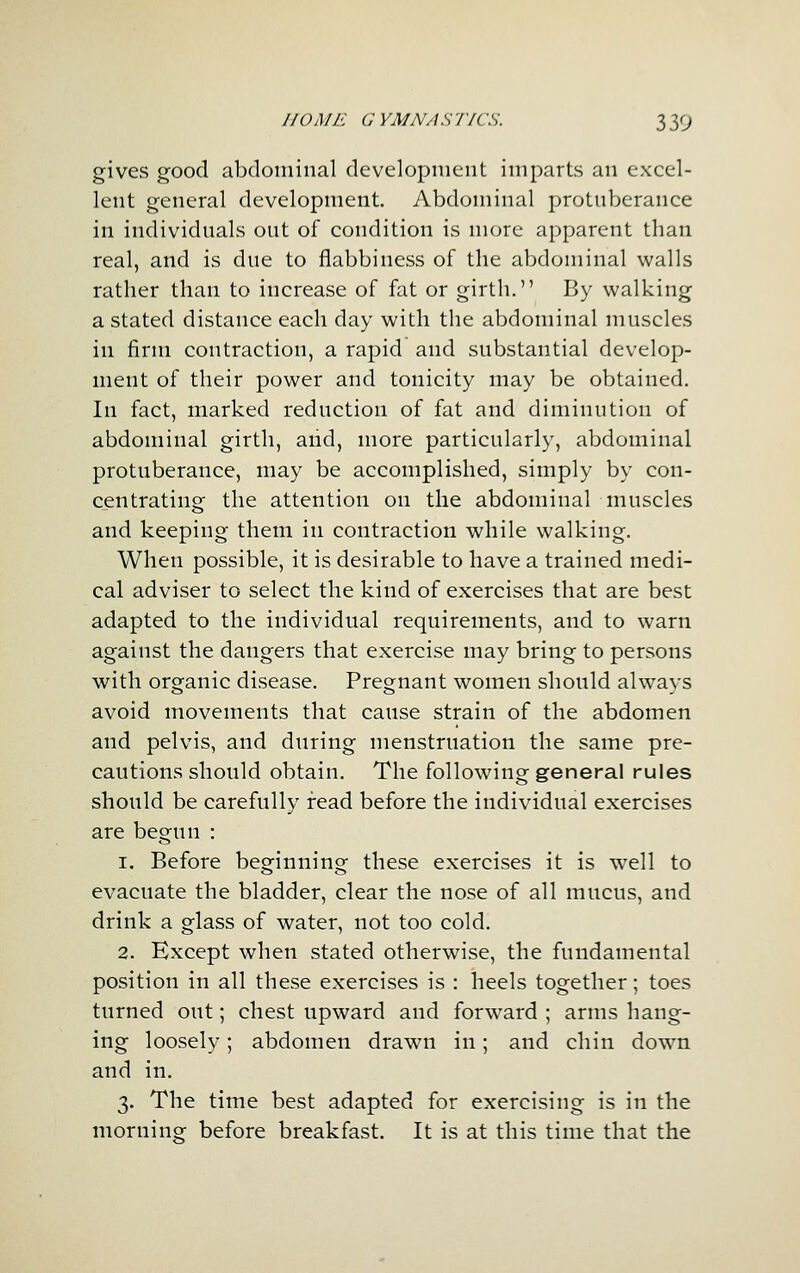 gives good abdoiuinal devclopiiiciit imparts an excel- lent general development. Abdominal protuberance in individuals out of condition is more apparent than real, and is due to flabbiness of the abdominal walls rather than to increase of fat or girth. By walking a stated distance each day with the abdominal muscles in firm contraction, a rapid and substantial develop- ment of their power and tonicity may be obtained. In fact, marked reduction of fat and diminution of abdominal girth, and, more particularly, abdominal protuberance, may be accomplished, simply by con- centrating the attention on the abdominal muscles and keeping them in contraction while walking. When possible, it is desirable to have a trained medi- cal adviser to select the kind of exercises that are best adapted to the individual requirements, and to warn against the dangers that exercise may bring to persons with organic disease. Pregnant women should always avoid movements that cause strain of the abdomen and pelvis, and during menstruation the same pre- cautions should obtain. The following general rules should be carefully read before the individual exercises are begun : 1. Before beginning these exercises it is well to evacuate the bladder, clear the nose of all mucus, and drink a glass of water, not too cold. 2. Except when stated otherwise, the fundamental position in all these exercises is : heels together; toes turned out; chest upward and forward ; arms hang- ing loosely; abdomen drawn in; and chin down and in. 3. The time best adapted for exercising is in the moruino; before breakfast. It is at this time that the