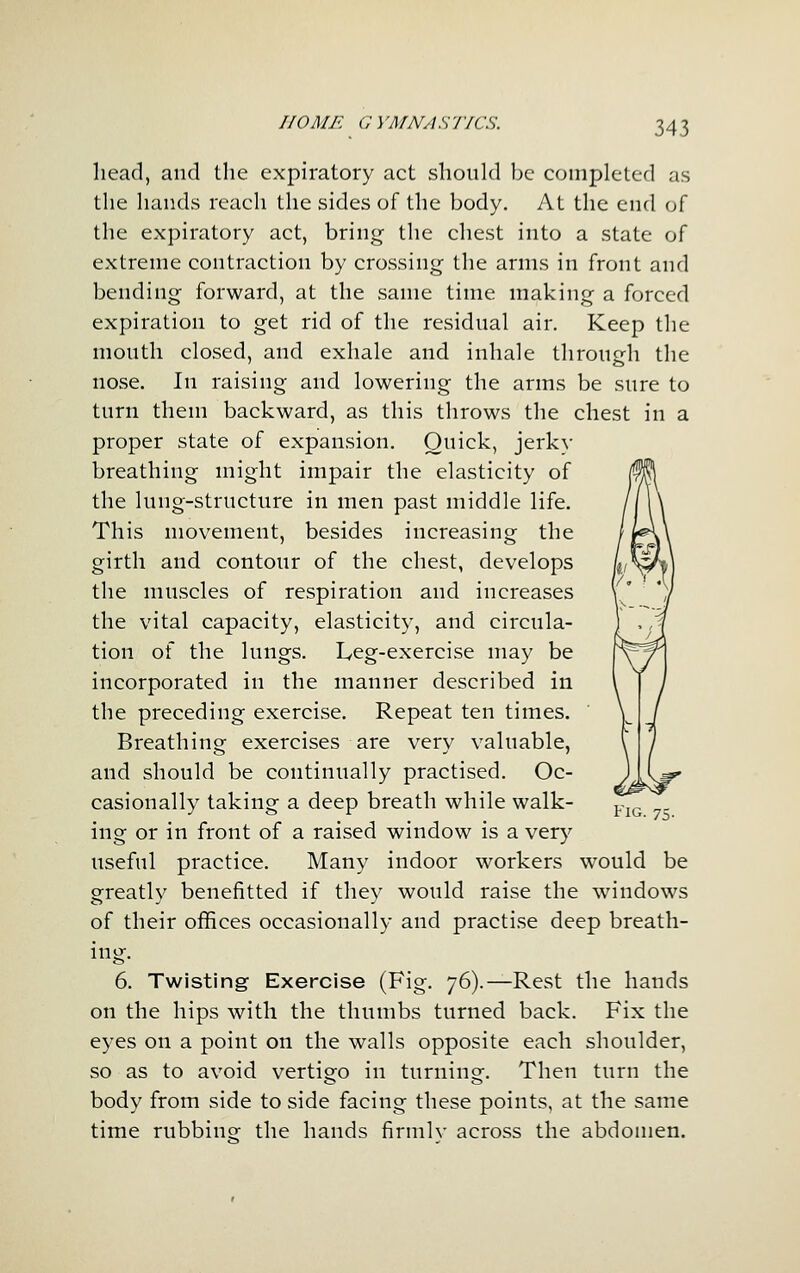 head, and tlie expiratory act should be completed as the hands reach the sides of the body. At the end of the expiratory act, bring the chest into a state of extreme contraction by crossing the arms in front and bending forward, at the same time making a forced expiration to get rid of the residual air. Keep the mouth closed, and exhale and inhale through the nose. In raising and lowering the arms be sure to turn them backward, as this throws the chest in a proper state of expansion. Quick, jerky breathing might impair the elasticity of the lung-structure in men past middle life. This movement, besides increasing the girth and contour of the chest, develops the muscles of respiration and increases the vital capacity, elasticity, and circula- tion of the lungs. Leg-exercise may be incorporated in the manner described in the preceding exercise. Repeat ten times. Breathing exercises are very valuable, and should be continually practised. Oc- casionally taking a deep breath while walk- ing or in front of a raised window is a very useful practice. Many indoor workers would be greatly benefitted if they would raise the windows of their offices occasionally and practise deep breath- ing. 6. Twisting Exercise (Fig. 76).—Rest the hands on the hips with the thumbs turned back. Fix the eyes on a point on the walls opposite each shoulder, so as to avoid vertigo in turnino-. Then turn the body from side to side facing these points, at the same time rubbiue the hands firmlv across the abdomen.