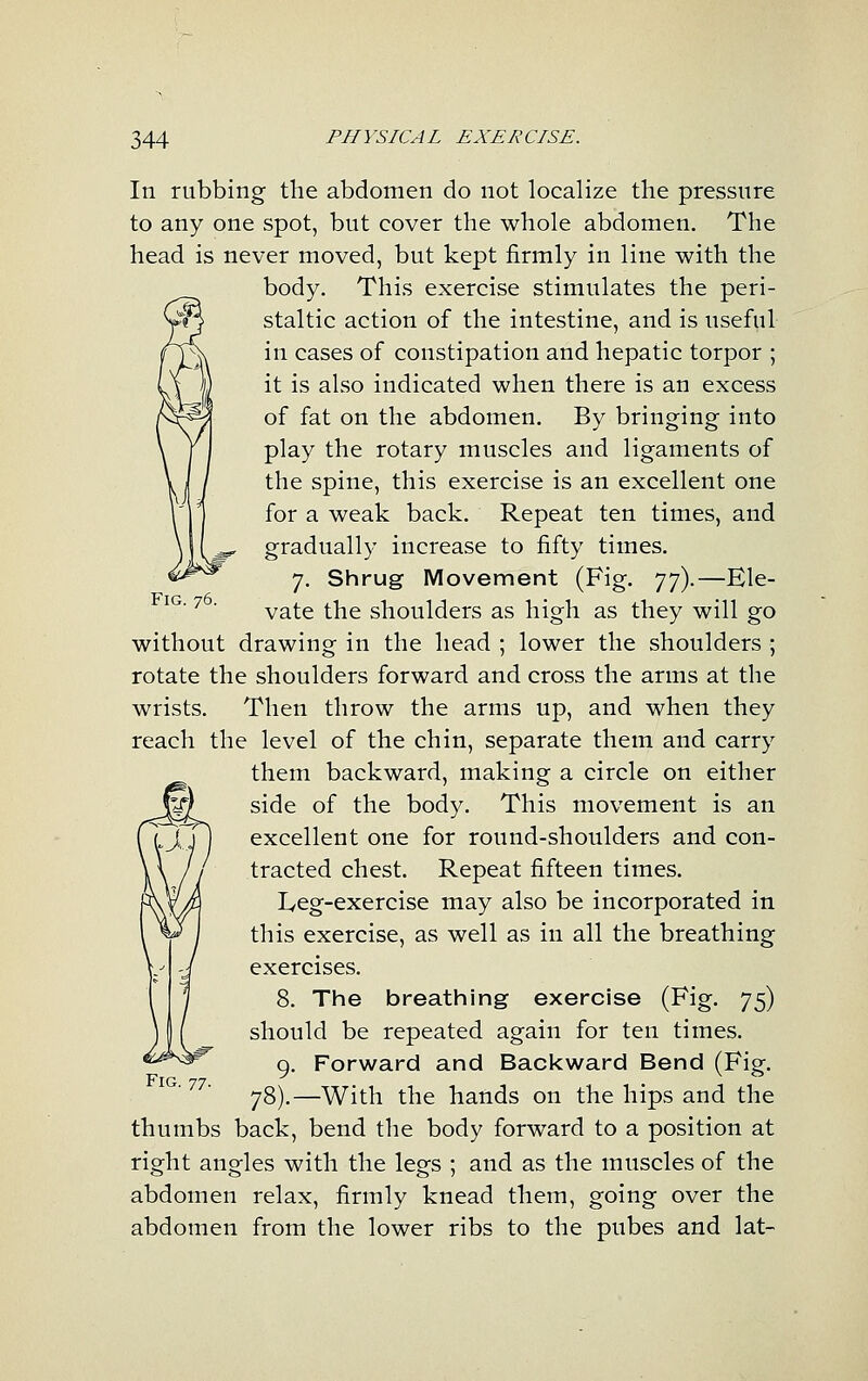 Fig. 76. In rubbing the abdomen do not localize the pressure to any one spot, but cover the whole abdomen. The head is never moved, but kept firmly in line with the body. This exercise stimulates the peri- staltic action of the intestine, and is useful in cases of constipation and hepatic torpor ; it is also indicated when there is an excess of fat on the abdomen. By bringing into play the rotary muscles and ligaments of the spine, this exercise is an excellent one for a weak back. Repeat ten times, and gradually increase to fifty times. 7. Shrug Movement (Fig. ']'f).—Ele- vate the shoulders as high as they will go without drawing in the head ; lower the shoulders ; rotate the shoulders forward and cross the arms at the wrists. Then throw the arms up, and when they reach the level of the chin, separate them and carry them backward, making a circle on either side of the body. This movement is an excellent one for round-shoulders and con- tracted chest. Repeat fifteen times. IvCg-exercise may also be incorporated in this exercise, as well as in all the breathing exercises. 8. The breathing exercise (Fig. 75) should be repeated again for ten times. 9. Forward and Backward Bend (Fig. 78).—With the hands on the hips and the thumbs back, bend the body forward to a position at right angles with the legs ; and as the muscles of the abdomen relax, firmly knead them, going over the abdomen from the lower ribs to the pubes and lat-