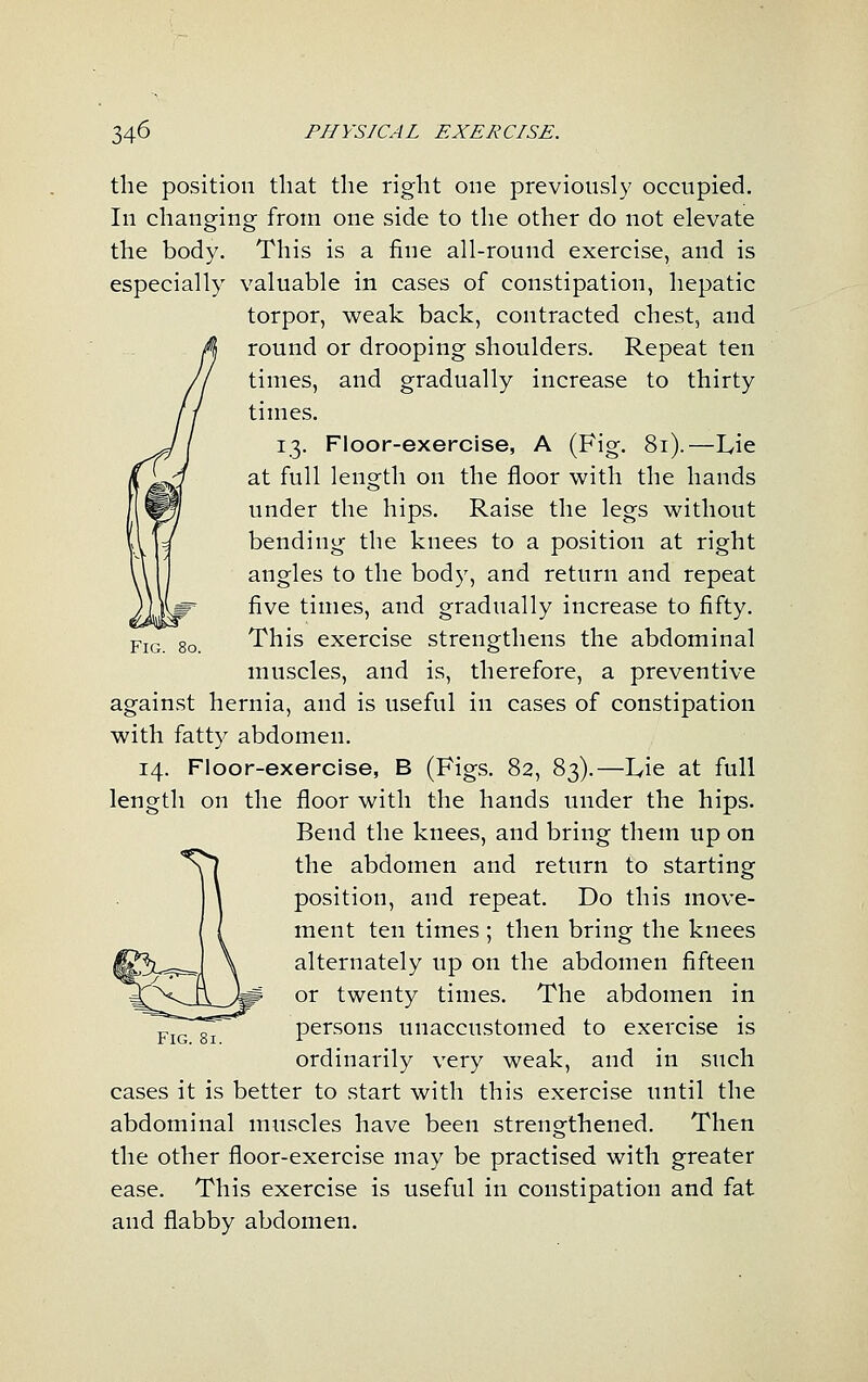 Fig. 8o. the position that the right one previously occupied. In changing from one side to the other do not elevate the body. This is a fine all-round exercise, and is especially valuable in cases of constipation, hepatic torpor, weak back, contracted chest, and round or drooping shoulders. Repeat ten times, and gradually increase to thirty times. 13. Floor-exercise, A (Fig. 81).—Lie at full length on the floor with the hands under the hips. Raise the legs without bending the knees to a position at right angles to the body, and return and repeat five times, and gradually increase to fifty. This exercise strengthens the abdominal muscles, and is, therefore, a preventive against hernia, and is useful in cases of constipation with fatty abdomen. 14. Floor-exercise, B (Figs. 82, 83).—Lie at full length on the floor with the hands under the hips. Bend the knees, and bring them up on the abdomen and return to starting position, and repeat. Do this move- ment ten times; then bring the knees alternately up on the abdomen fifteen or twenty times. The abdomen in persons unaccustomed to exercise is ordinarily very weak, and in such cases it is better to start with this exercise until the abdominal muscles have been strengthened. Then the other floor-exercise may be practised with greater ease. This exercise is useful in constipation and fat and flabby abdomen.