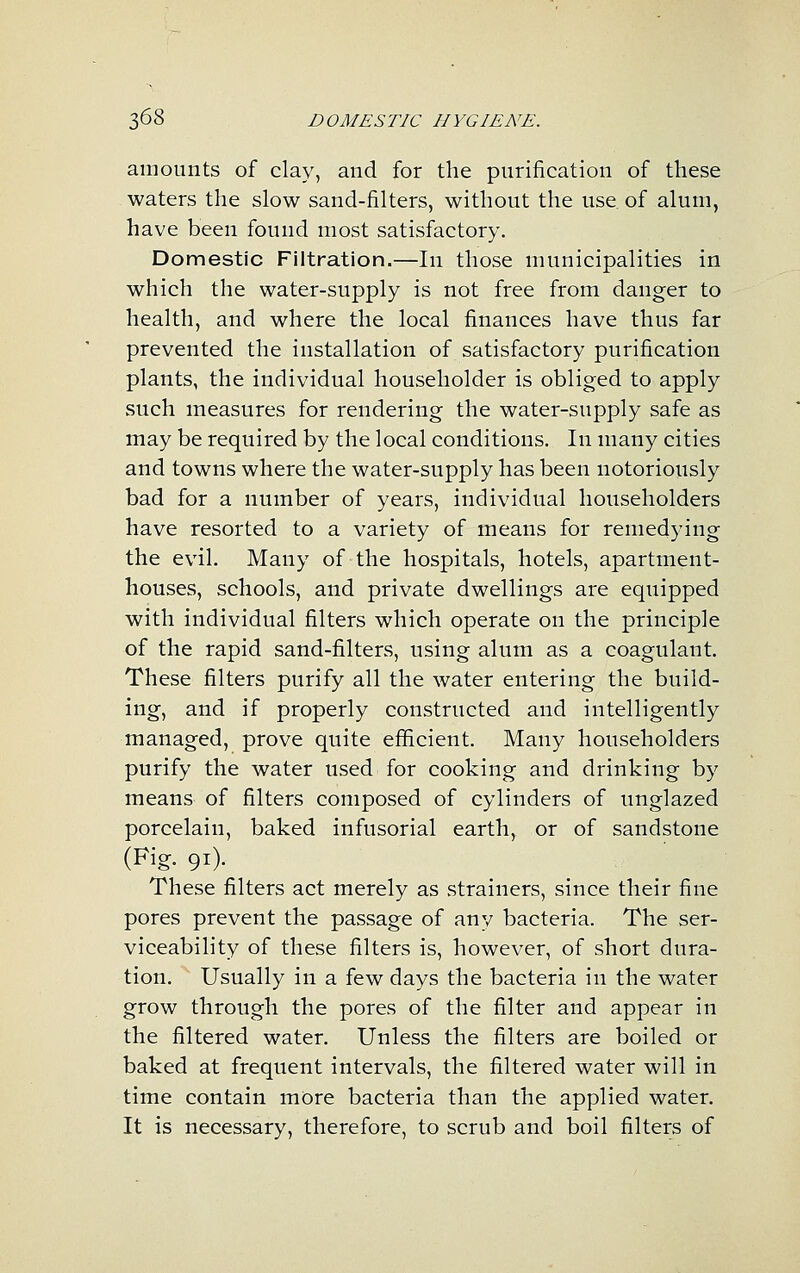 amounts of clay, and for the purification of these waters the slow sand-filters, without the use of alum, have been found most satisfactory. Domestic Filtration.—In those municipalities in which the water-supply is not free from danger to health, and where the local finances have thus far prevented the installation of satisfactory purification plants, the individual householder is obliged to apply such measures for rendering the water-supply safe as may be required by the local conditions. In many cities and towns where the water-supply has been notoriously bad for a number of years, individual householders have resorted to a variety of means for remedying the evil. Many of the hospitals, hotels, apartment- houses, schools, and private dwellings are equipped with individual filters which operate on the principle of the rapid sand-filters, using alum as a coagulant. These filters purify all the water entering the build- ing, and if properly constructed and intelligently managed, prove quite efficient. Many householders purify the water used for cooking and drinking by means of filters composed of cylinders of unglazed porcelain, baked infusorial earth, or of sandstone (Fig. 91). These filters act merely as strainers, since their fine pores prevent the passage of any bacteria. The ser- viceability of these filters is, however, of short dura- tion. Usually in a few days the bacteria in the water grow through the pores of the filter and appear in the filtered water. Unless the filters are boiled or baked at frequent intervals, the filtered water will in time contain more bacteria than the applied water. It is necessary, therefore, to scrub and boil filters of