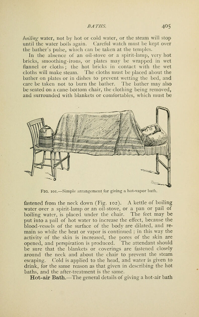 /'oi/i/ii:; water, not l)y liot or cold water, or the steam will stop until the water boils again. C'areful watch must Ijc kept over the bather's pulse, which can be taken at the temples. In the ab.sence of an oil-stove or a spirit-lamp, very hot bricks, smoothing-irons, or plates may be wrapped in wet flannel or cloths; the hot bricks in contact with the wet cloths will make steam. 'I'he cloths must be placed about the bather on plates or in dishes to prevent wetting the bed, and care be taken not to burn the bather. The bather may also be seated on a cane-bottom chair, the clothing being removed, and surrounded with blankets or comfortables, which must be J /f'/ 2^7^''''vm''>' Mcnm-' '''y Fig. ioi.—Simple arrangement for giving a hot-vapor bath. fastened from the neck down (Fig. 102). A kettle of boiling water over a spirit-lamp or an oil-stove, or a pan or pail of boiling water, is placed under the chair. The feet may be put into a pail of hot water to increase the effect, because the blood-vessels of the surface of the body are dilated, and re- main so while the heat or vapor is continued ; in this way the activity of the skin is increased, the pores of the skin are opened, and perspiration is produced. The attendant should be sure that the blankets or coverings are fastened closely around the neck and about the chair to prevent the steam escaping. Cold is applied to the head, and water is given to drink, for the same reason as that given in describing the hot baths, and the after-treatment is the same. Hot-air Bath.—The eeneral details of giving a hot-air bath