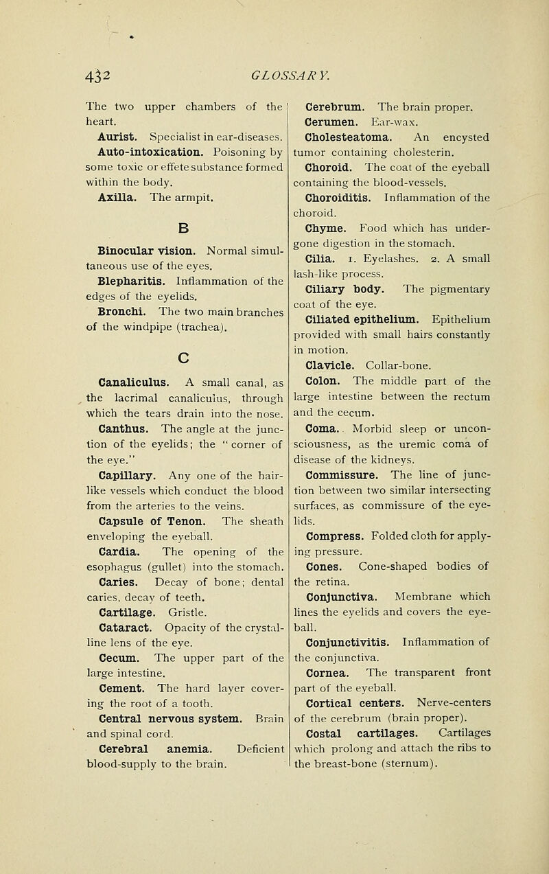 The two upper chambers of the heart. Aurist. Specialist in ear-diseases. Auto-intoxication. Poisoning by some toxic or effete substance formed within the body. Axilla. The armpit. B Binocular vision. Normal simul- taneous use of the eyes. Blepharitis. Inflammation of the edges of the eyelids. BroncM. The two main branches of the windpipe (trachea). Canaliculus. A small canal, as the lacrimal canaliculus, through which the tears drain into the nose. Canthus. The angle at the junc- tion of the eyelids; the corner of the eye. Capillary. Any one of the hair- like vessels which conduct the blood from the arteries to the veins. Capsule of Tenon. The sheath enveloping the eyeball. Cardia. The opening of the esophagus (gullet) into the stomach. Caries. Decay of bone; dental caries, decay of teeth. Cartilage. Gristle. Cataract. Opacity of the crystal- line lens of the eye. Cecum. The upper part of the large intestine. Cement. The hard layer cover- ing the root of a tooth. Central nervous system. Brain and spinal cord. Cerebral anemia. Deficient blood-supply to the brain. Cerebrum. The brain proper. Cerumen. Ear-wax. Cholesteatoma. An encysted tumor containing cholesterin. Choroid. The coat of the eyeball containing the blood-vessels. Choroiditis. Inflammation of the choroid. Chyme. Food which has under- gone digestion in the stomach. Cilia. I. Eyelashes. 2. A small lash-like process. Ciliary body. The pigmentary coat of the eye. Ciliated epithelium. Epithelium provided with small hairs constantly in motion. Clavicle. Collar-bone. Colon. The middle part of the large intestine between the rectum and the cecum. Coma. Morbid sleep or uncon- sciousness, as the uremic coma of disease of the kidneys. Commissure. The line of junc- tion between two similar intersecting surfaces, as commissure of the eye- lids. Compress. Folded cloth for apply- ing pressure. Cones. Cone-shaped bodies of the retina. Conjunctiva. Membrane which lines the eyelids and covers the eye- ball. Conjunctivitis. Inflammation of the conjunctiva. Cornea. The transparent front part of the eyeball. Cortical centers. Nerve-centers of the cerebrum (brain proper). Costal cartilages. Cartilages which prolong and attach the ribs to the breast-bone (sternum).