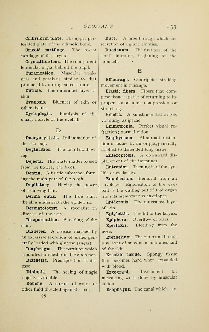 Cribriform plate. Tlic upper per foratcd plalr ol llir clliinoid bone. Cricoid cartilage. 'I lie lowest cartilage of the larynx. Crystalline lens. The transparent lenticular organ behind the pupil. Curarizatlon. Muscular weak- ness and paralysis similar to that produced by a drug called curare. Cuticle. The outermost layer of skin. Cyanosis. Blueness of skin or other tissues. Cycloplegia. Paralysis of the ciliary muscle of the eyeball. D Dacryocystitis. Inflammation of the tear-bag. Deglutition The act of swallow- ing. Dejecta. The waste matter passed from the bowel; the feces. Dentin. A brittle substance form- ing the main part of the tooth. Depilatory. Having the power of removing hair. Derma cutis. The true skin; the skin underneath the epidermis. Dermatologist. A specialist on diseases of the skin. Desquamation. Shedding of the skin. Diabetes. A disease marked by an excessive secretion of urine, gen- erally loaded with glucose (sugar). Diaphragm. The partition which separates the chest from the abdomen. Diathesis. Predisposition to dis- ease. Diplopia. The seeing of single objects as double. Douche. A stream of water or other fluid directed against a part. 28 Duct. A tube through whicfi the seerelion of a gland empties. Duodenum. I he first jjart of the small intestine, beginning at the stomach. EflB.eurage. Centripetal stroking movenirnt in massage. Elastic fibers. Fibers that com- post' tissue capable of returning to its proper shape after compression or stretching. Emetic. A substance that causes vomiting, as ipecac. Emmetropia. Perfect visual re- fraction ; normal vision. Emphysema. Abnormal disten- tion of tissue by air or gas, generally applied to distended lung tissue. Enteroptosis. A downward dis- placement of the intestines. Entropion. Turning in of the eye- lids or eyelashes. Enucleation. Removal from an envelope. Eiiucleation of the eye- ball is the cutting out of that organ from its membranous envelopes. Epidermis. The outermost layer of skin. Epiglottis. The lid of the larynx. Epiphora. Overflow of tears. Epistaxis. Bleeding from the nose. Epithelium. The outer and blood- less layer of mucous membranes and of the skin. Erectile tissue. Spongy tissue that becomes hard when expanded with blood. Ergograph. Instrument for measuring work done by muscular action. Esophagus. The canal which car-