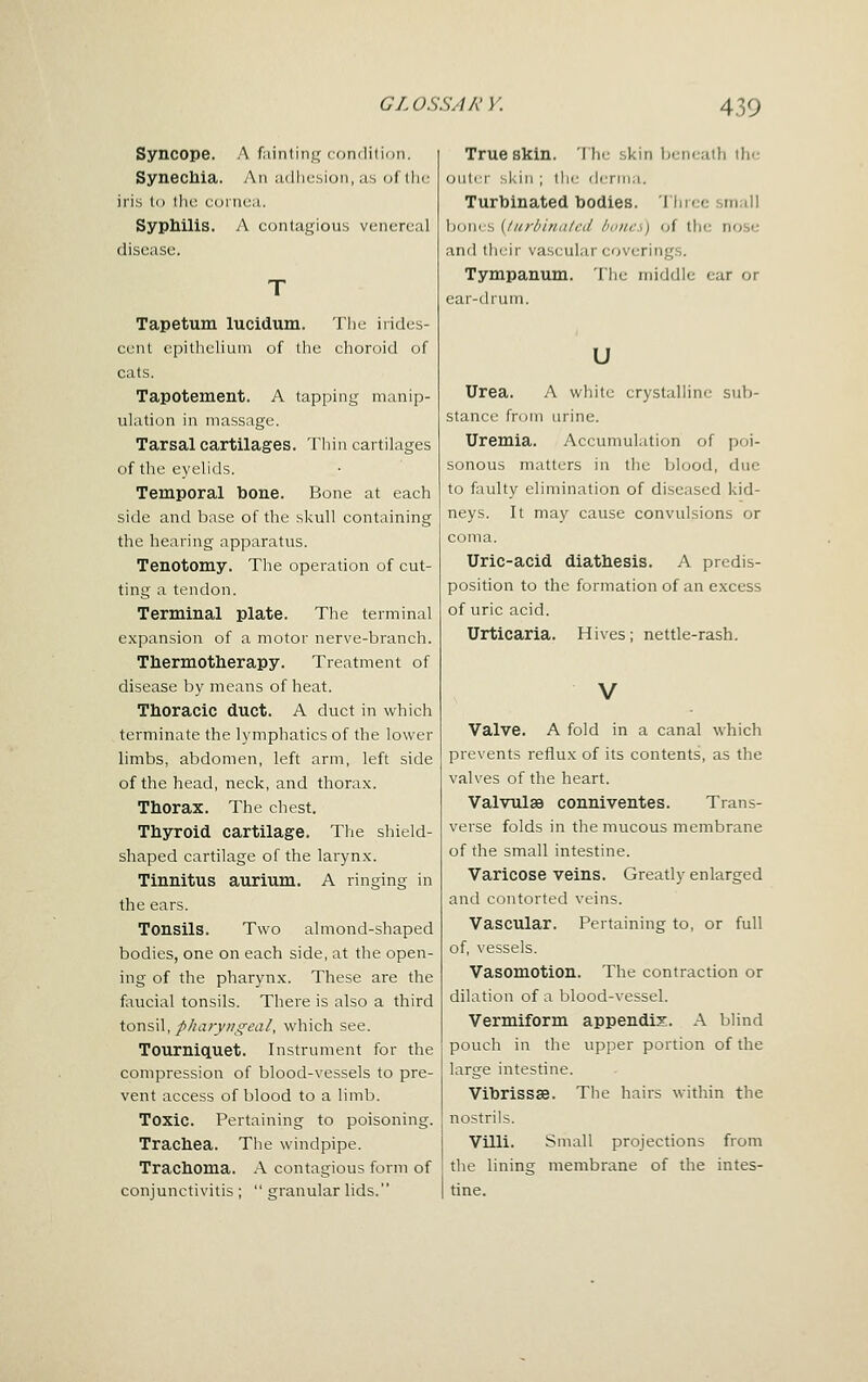 Syncope. A fainting condition. Synechia. An adhesion, as of llie iris to llie cornea. Syphilis. A contagious venereal disease. Tapetum lucidiim. Tiic irides- cent eijitlieliuni of the elioroid of cats. Tapotement. A tapping manip- ulation in massage. Tarsal cartilages. Thin cartilages of the eyelids. Temporal bone. Bone at each side and base of the skull containing the hearing apparatus. Tenotomy. The operation of cut- ting a tendon. Terminal plate. The terminal expansion of a motor nerve-branch. Thermotherapy. Treatment of disease by means of heat. Thoracic duct. A duct in which terminate the lymphatics of the lower limbs, abdomen, left arm, left side of the head, neck, and thorax. Thorax. The chest. Thyroid cartilage. The sliield- shaped cartilage of the larynx. Tinnitus aurium. A ringing in the ears. Tonsils. Two almond-shaped bodies, one on each side, at the open- ing of the pharynx. These are the faucial tonsils. There is also a third XoVisW, p/iarynffeal, which see. Tourniquet. Instrument for the compression of blood-vessels to pre- vent access of blood to a limb. Toxic. Pertaining to poisoning. Trachea. The windpipe. Trachoma. A contagious form of conjunctivitis ;  granular lids. True skin. The skin beneath tlic outer skill ; the derma. Turbinated bodies. Tincc small bones [Inrhiniilcd luiiics) of the nose and their vascular coverings. Tympanum. The middle ear or ear-drum. u Urea. A white crystalHm; sub- stance from urine. Uremia. Accumulation of poi- sonous matters in the blood, due to faulty elimination of diseased kid- neys. It may cause convulsions or coma. Uric-acid diathesis. A predis- position to the formation of an excess of uric acid. Urticaria. Hives; nettle-rash. V Valve. A fold in a canal which prevents reflux of its contents, as the valves of the heart. Valvulsa conniventes. Trans- verse folds in the mucous membrane of the small intestine. Varicose veins. Greatly enlarged and contorted veins. Vascular. Pertaining to, or full of, vessels. Vasomotion. The contraction or dilation of a blood-vessel. Vermiform appendix. A blind pouch in the upper portion of the large intestine. Vibrissas. The hairs within the nostrils. Villi. Small projections from the lining membrane of the intes- tine.