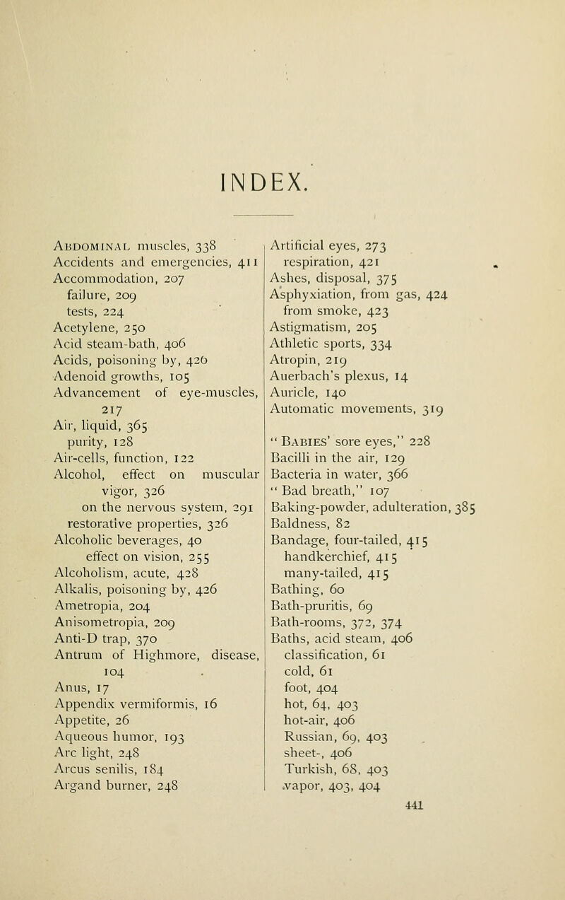 NDEX Abdominal muscles, 338 Accidents and emergencies, 411 Accommodation, 207 failure, 209 tests, 224 Acetylene, 250 Acid steam-bath, 406 Acids, poisoning JDy, 420 Adenoid growths, 105 Advancement of eye-muscles, 217 Air, liquid, 365 purity, 128 Air-cells, function, 122 Alcohol, effect on muscular vigor, 326 on the nervous system, 291 restorative properties, 326 Alcoholic beverages, 40 effect on vision, 255 Alcoholism, acute, 428 Alkalis, poisoning by, 426 Ametropia, 204 Anisometropia, 209 Anti-D trap, 370 Antrum of Highmore, disease, 104 Anus, 17 Appendix vermiformis, 16 Appetite, 26 Aqueous humor, 193 Arc light, 248 Arcus senilis, 184 Argand burner, 248 Artificial eyes, 273 respiration, 421 Ashes, disposal, 375 Asphyxiation, from gas, 424 from smoke, 423 Astigmatism, 205 Athletic sports, 334 Atropin, 219 Auerbach's plexus, 14 Auricle, 140 Automatic movements, 319  Babies' sore eyes, 228 Bacilli in the air, 129 Bacteria in water, 366  Bad breath, 107 Baking-powder, adulteration, 385 Baldness, 82 Bandage, four-tailed, 415 handkerchief, 415 many-tailed, 415 Bathing, 60 Bath-pruritis, 69 Bath-rooms, 372, 374 Baths, acid steam, 406 classification, 61 cold, 61 foot, 404 hot, 64, 403 hot-air, 406 Russian, 69, 403 sheet-, 406 Turkish, 68, 403 .vapor, 403, 404