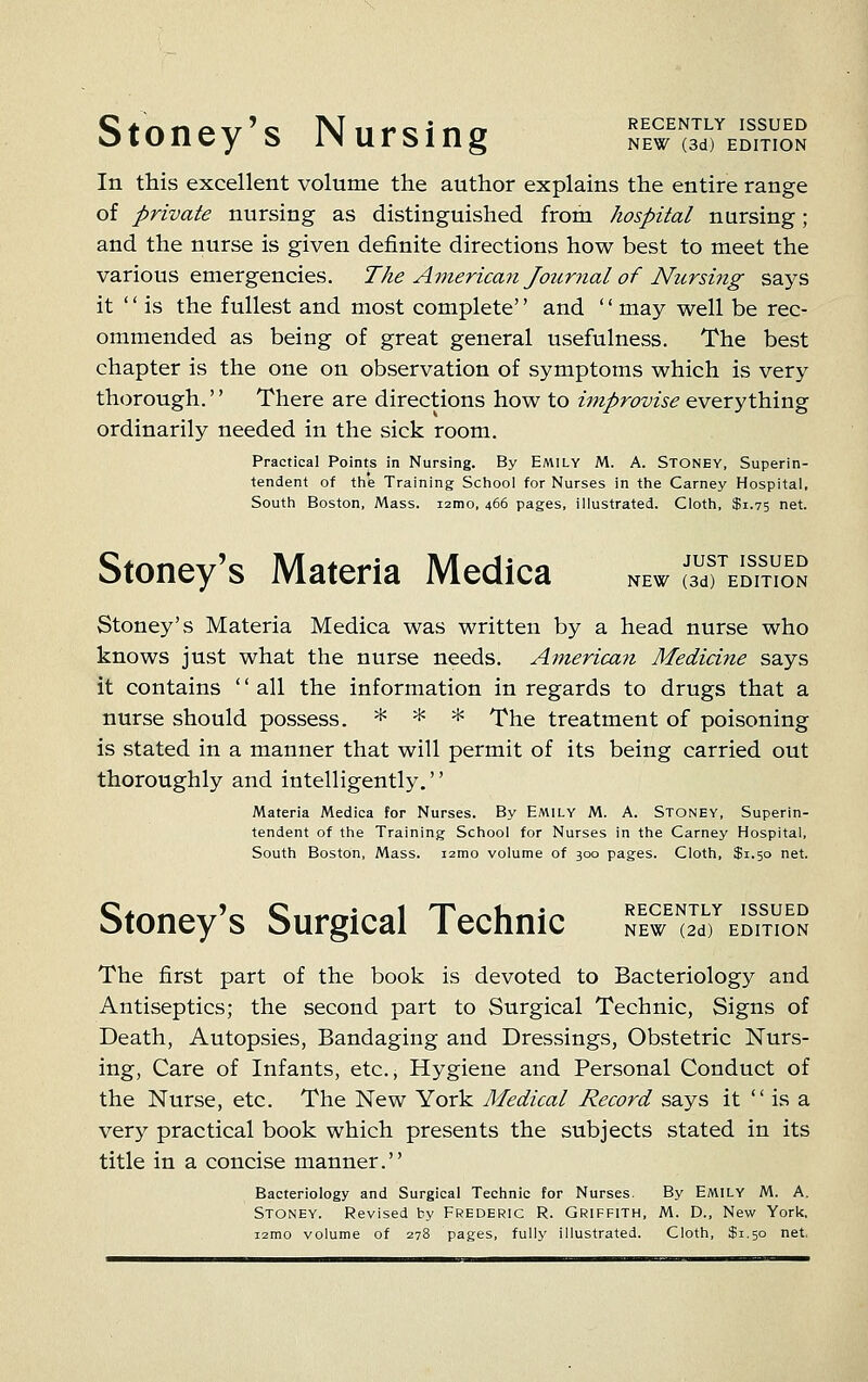 Stoney's Nursing RECENTLY ISSUED NEW (3d) EDITION In this excellent volume the author explains the entire range of private nursing as distinguished from hospital nursing; and the nurse is given definite directions how best to meet the various emergencies. The American Journal of Nursiiig says it is the fullest and most complete'' and '' may well be rec- ommended as being of great general usefulness. The best chapter is the one on observation of symptoms which is very thorough.'' There are directions how to improvise everything ordinarily needed in the sick room. Practical Points in Nursing. By Emily M. A. Stoney, Superin- tendent of tlie Training Sciiool for Nurses in the Carney Hospital, South Boston, Mass. i2mo, 466 pages, illustrated. Cloth, $1.75 net. Stoney's Materia Medica JUST ISSUED NEW (3d) EDITION Stoney's Materia Medica was written by a head nurse who knows just what the nurse needs. Anierica7i Medicine says it contains '' all the information in regards to drugs that a nurse should possess. * * * l^he treatment of poisoning is stated in a manner that will permit of its being carried out thoroughly and intelligently. Materia Medica for Nurses. By Emily M. A. Stoney, Superin- tendent of the Training School for Nurses in the Carney Hospital, South Boston, Mass. 121110 volume of 300 pages. Cloth, $1.50 net. Stoney's Surgical Technic RECENTLY ISSUED NEW (2d) EDITION The first part of the book is devoted to Bacteriology and Antiseptics; the second part to Surgical Technic, Signs of Death, Autopsies, Bandaging and Dressings, Obstetric Nurs- ing, Care of Infants, etc., Hygiene and Personal Conduct of the Nurse, etc. The New York Medical Record says it  is a very practical book which presents the subjects stated in its title in a concise manner. Bacteriology and Surgical Technic for Nurses. By EMILY M. A. Stoney. Revised by Frederic R. Griffith, M. D., New York, i2mo volume of 278 pages, fully illustrated. Cloth, $1.50 net.