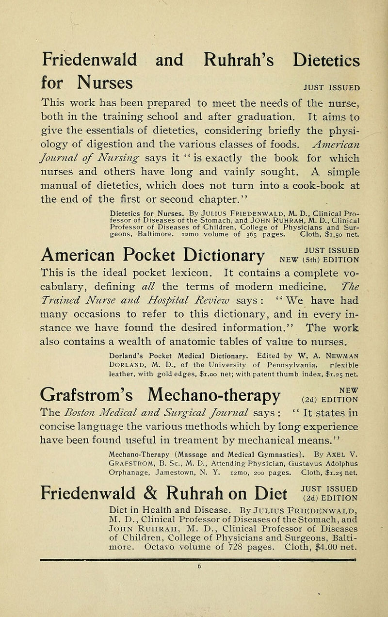 Friedenwald and Ruhrah's Dietetics lOr IN urses just issued This work has been prepared to raeet the needs of the nurse, both in the training school and after graduation. It aims to give the essentials of dietetics, considering briefly the physi- ology of digestion and the various classes of foods. Americaii Joicrnal of Nursing says it is exactly the book for which nurses and others have long and vainly sought. A simple manual of dietetics, which does not turn into a cook-book at the end of the first or second chapter.'' Dietetics for Nurses. By Julius Friedenwald, M. D., Clinical Pro- fessor of Diseases of the Stomach, and John Ruhrah, M. D., Clinical Professor of Diseases of Children, College of Physicians and Sur- geons, Baltimore. i2mo volume of 365 pages. Cloth, $1.50 net. American Pocket Dictionary new (sVhfEDmoS This is the ideal pocket lexicon. It contains a complete vo- cabulary, defining all the terms of modern medicine. The Trahied Nurse and Hospital Review says : '' We have had many occasions to refer to this dictionary, and in every in- stance we have found the desired information. The work also contains a wealth of anatomic tables of value to nurses. Dorland's Pocket Medical Dictionary. Edited by W. A. NEWMAN DORLAND, M. D., of the University of Pennsylvania. riexible leather, with gold edges, $1.00 net; with patent thumb index, $1.25 net. Grafstrom's Mechano-therapy (2d) edu^n The Boston Medical and Surgical Joicrnal says : It states in concise language the various methods which by long experience have been found useful in treament by mechanical means. Mechano-Therapy (Massage and Medical Gymnastics). By AXEL V. Grafstrom, B. Sc, M. D., Attending Physician, Gustavus Adolphus Orphanage, Jamestown, N. Y. i2mo, 200 pages. Cloth, $1.25 net. Friedenwald & Ruhrah on Diet '^S^S^S^ Diet in Health and Disease. By Juivius Friedenwald, M. D., Clinical Professor of Diseases of the Stomach, and John Ruhrah, M. D., Clinical Professor of Diseases of Children, College of Phj'sicians and Surgeons, Balti- more. Octavo volume of 728 pages. Cloth, $4.00 net.