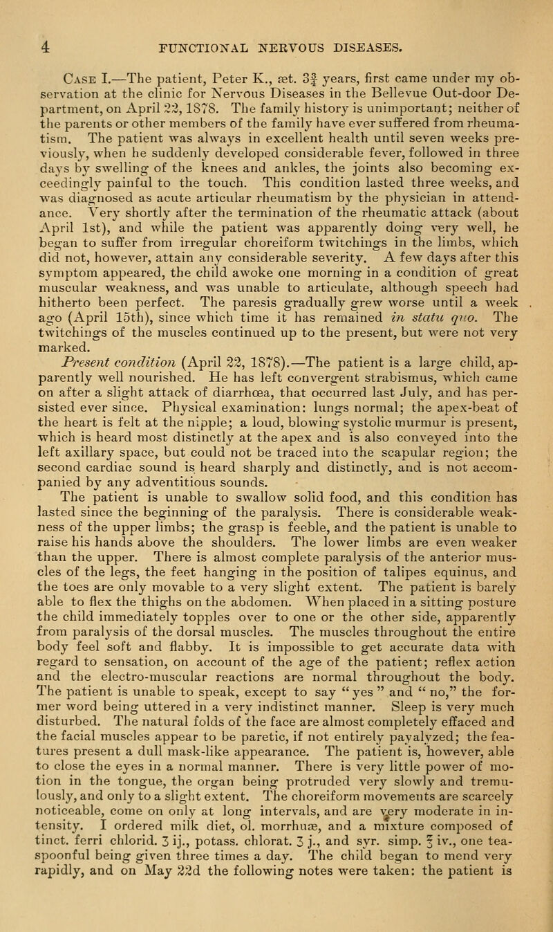 Case I.—The patient, Peter K., ret. of years, first came under my ob- servation at the clinic for Nervous Diseases in the Bellevue Out-door De- partment, on April ;22,1878. The family histor}- is unimportant; neither of the parents or other members of the family have ever suffered from rheuma- tism. The patient was always in excellent health until seven weeks pre- viously, when he suddenly developed considerable fever, followed in three days b}^ swelling of the knees and ankles, the joints also becoming ex- ceedingly painful to the touch. This condition lasted three weeks, and was diagnosed as acute articular rheumatism by the physician in attend- ance. Very shortly after the termination of the rheumatic attack (about April 1st), and while the patient was apparently doing very well, he began to suffer from irregular choreiform twitchings in the limbs, which did not, however, attain any considerable severity. A few days after this symptom appeared, the child awoke one morning in a condition of great muscular weakness, and was unable to articulate, although speech had hitherto been perfect. The paresis gradually grew worse until a week ago (April 15th), since which time it has remained in statu quo. The twitchings of the muscles continued up to the present, but were not very marked. Present condition (April 22, 1878).—The patient is a large child, ap- parently well nourished. He has left convergent strabismus, which came on after a slight attack of diarrhoea, that occurred last July, and has per- sisted ever since. Physical exam.ination: lungs normal; the apex-beat of the heart is felt at the nipple; a loud, blowing systolic murmur is present, which is heard most distinctly at the apex and is also conveyed into the left axillary space, but could not be traced into the scapular region; the second cardiac sound is heard sharply and distinctlj', and is not accom- panied by any adventitious sounds. The patient is unable to swallow solid food, and this condition has lasted since the beginning of the paralysis. There is considerable weak- ness of the upper limbs; the grasp is feeble, and the patient is unable to raise his hands above the shoulders. The lower limbs are even weaker than the upper. There is almost complete paralysis of the anterior mus- cles of the legs, the feet hanging in the position of talipes equinus, and the toes are only movable to a very slight extent. The patient is barely able to flex the thighs on the abdomen. When placed in a sitting posture the child immediately topples over to one or the other side, apparently from paralysis of the dorsal muscles. The muscles throughout the entire body feel soft and flabby. It is impossible to get accurate data with regard to sensation, on account of the age of the patient; reflex action and the electro-muscular reactions are normal throughout the body. The patient is unable to speak, except to say yes  and  no, the for- mer word being uttered in a very indistinct manner. Sleep is very much disturbed. The natural folds of the face are almost completely effaced and the facial muscles appear to be paretic, if not entirely payalyzed; the fea- tures present a dull mask-like appearance. The patient is, however, able to close the eyes in a normal manner. There is very little power of mo- tion in the tongue, the organ being protruded very slowly and tremu- lously, and only to a slight extent. The choreiform movements are scarcely noticeable, come on only at long intervals, and are ^'ery moderate in in- tensity. I ordered milk diet, ol. morrhuas, and a mixture composed of tinct. ferri chlorid. 3 ij., potass, chlorat. 3 j-, and syr. simp, f iv., one tea- spoonful being given three times a day. The child began to mend very rapidly, and on May 22d the following notes were taken: the patient is