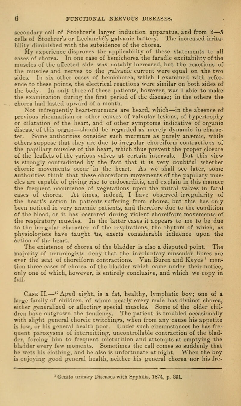 secondary coil of Stoehrer's larger induction apparatus, and from 2—5 cells of Stoehrer's or Leclanche's galvanic battery. The increased irrita- bility diminished with the subsidence of the chorea. Mv experience disproves the applicability of these statements to all cases of chorea. In one case of hemichorea the faradic excitability of the muscles of the affected side was notably increased, but the reactions of the muscles and nerves to the galvanic current were equal on the two sides. In six other cases of hemichorea, which I examined with refer- ence to these points, the electrical reactions were similar on both sides of the bodv. In only three of these patients, however, was I able to make the examination during the first period of the disease; in the others the chorea had lasted upward of a month. Not infrequently heart-murmurs are heard, which—in the absence of previous rheumatism or other causes of valvular lesions, of hypertrophy or dilatation of the heart, and of other symptoms indicative of organic disease of this organ—should be regarded as merely dynamic in charac- ter. Some authorities consider such murmurs as purely ansemic, while others suppose that they are due to irregular choreiform contractions of the papillary muscles of the heart, which thus prevent the proper closure of the leaflets of the various valves at certain intervals. But this view is strongly contradicted by the fact that it is very doubtful whether choreic movements occur in the heart. As we shall see later, some authorities think that these choreiform movements of the papillary mus- cles are capable of giving rise to endocarditis, and explain in this manner the frequent occurrence of vegetations upon the mitral valves in fatal cases of chorea. At times, indeed, I have observed irregularity of the heart's action in patients suffering from chorea, but this has only been noticed in very anaemic patients, and therefore due to the condition of the blood, or it has occurred during violent choreiform movements of the respiratory muscles. In the latter cases it appears to me to be due to the irregular character of the respirations, the rhythm of which, as physiologists have taught ^s, exerts considerable influence upon the action of the heart. The existence of chorea of the bladder is also a disputed point. The majority of neurologists deny that the involuntary muscular fibres are ever the seat of choreiform contractions. Van Buren and Keyes ' men- tion three cases of chorea of the bladder which came under their notice, only one of which, however, is entirely conclusive, and which we copy in full Case II.—Aged eight, is a fat, healthy, lymphatic boy; one of a large family of children, of whom nearly ever}' male has distinct chorea, either generalized or affecting special muscles. Some of the older chil- dren have outgrown the tendency. The patient is troubled occasionally with slight general choreic twitchings, w^hen from any cause his appetite is low, or his general health poor. Under such circumstances he has fre- quent paroxysms of intermitting, uncontrollable contraction of the blad- der, forcing him to frequent micturition and attempts at emptying the bladder every few moments. Sometimes the call comes so suddenly that he wets his clothing, and he also is unfortunate at night. When the boy is enjoying good general health, neither his general chorea nor his fre- * Genito-iirinary Diseases with Syphilis, 1874, p. 231.