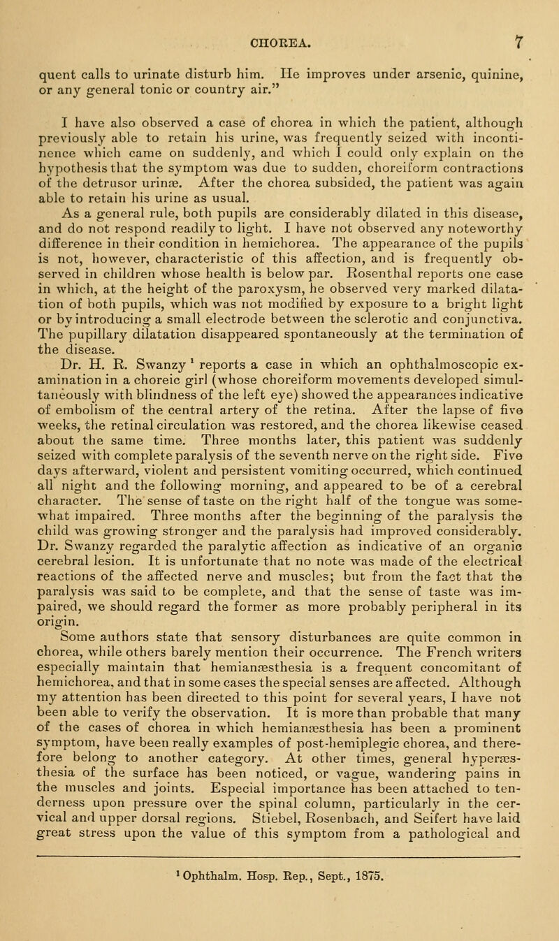 quent calls to urinate disturb him. lie improves under arsenic, quinine, or any general tonic or country air. I have also observed a case of chorea in which the patient, although previously able to retain his urine, was frequently seized with inconti- nence which came on suddenly, and which I could only explain on the hypothesis that the symptom was due to sudden, choreiform contractions of the detrusor urinjB. After the chorea subsided, the patient was again able to retain his urine as usual. As a general rule, both pupils are considerably dilated in this disease, and do not respond readily to light. I have not observed any noteworthy difference in their condition in hemichorea. The appearance of the pupils is not, however, characteristic of this affection, and is frequently ob- served in children whose health is below par. Rosenthal reports one case in which, at the height of the paroxysm, he observed very marked dilata- tion of both pupils, which was not modified by exposure to a bright light or by introducing a small electrode between the sclerotic and conjunctiva. The pupillary dilatation disappeared spontaneously at the termination of the disease. Dr. H. R. Swanzy ' reports a case in which an ophthalmoscopic ex- amination in a choreic girl (whose choreiform movements developed simul- taneously with blindness of the left eye) showed the appearances indicative of embolism of the central artery of the retina. After the lapse of five weeks, the retinal circulation was restored, and the chorea likewise ceased about the same time. Three months later, this patient was suddenly seized with complete paralysis of the seventh nerve on the right side. Five days afterward, violent and persistent vomiting occurred, which continued all night and the following morning, and appeared to be of a cerebral character. The sense of taste on the right half of the tongue was some- what impaired. Three months after the beginning of the paralysis the child was growing stronger and the paralysis had improved considerably. Dr. Swanzy regarded the paralytic affection as indicative of an organic cerebral lesion. It is unfortunate that no note was made of the electrical reactions of the affected nerve and muscles; but from the fact that the paralysis was said to be complete, and that the sense of taste was im- paired, we should regard the former as more probably peripheral in its origin. Some authors state that sensory disturbances are quite common in chorea, while others barely mention their occurrence. The French writers especially maintain that hemianfesthesia is a frequent concomitant of hemichorea, and that in some cases the special senses are affected. Although my attention has been directed to this point for several years, I have not been able to verify the observation. It is more than probable that many of the cases of chorea in which hemian:esthesia has been a prominent symptom, have been really examples of post-hemiplegic chorea, and there- fore belong to another category. At other times, general hyperffis- thesia of the surface has been noticed, or vague, wandering pains in the muscles and joints. Especial importance has been attached to ten- derness upon pressure over the spinal column, particularly in the cer- vical and upper dorsal regions. Stiebel, Rosenbach, and Seifert have laid great stress upon the value of this symptom from a pathological and ' Ophthalm. Hosp. Rep., Sept., 1875,