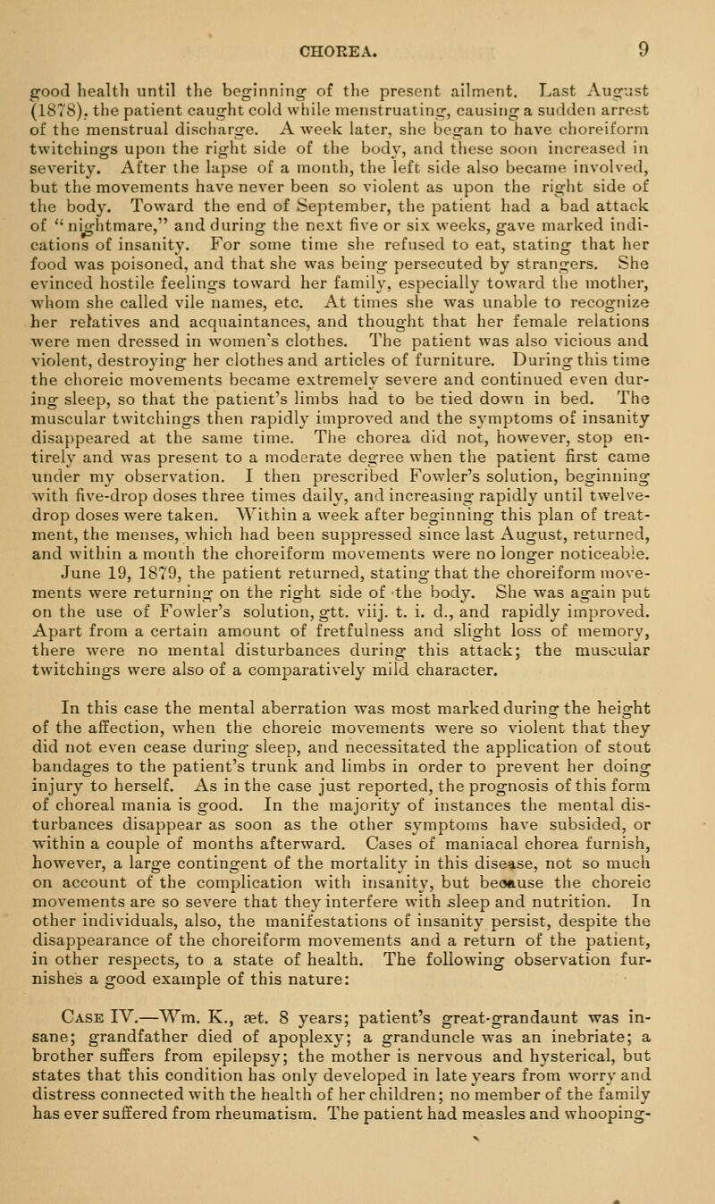 g-ood health until the beginning of the present ailment. Last August (1878). the patient caught cold while menstruating, causing a sudden arrest of the menstrual discharge. A week later, she began to have choreiform twitchings upon the right side of the body, and these soon increased in severity. After the lapse of a month, the left side also became involved, but the movements have never been so violent as upon the right side of the body. Toward the end of September, the patient had a bad attack of  nightmare, and during the next five or six weeks, gave marked indi- cations of insanity. For some time she refused to eat, stating that her food was poisoned, and that she was being persecuted by strangers. She evinced hostile feelings toward her family, especially toward the mother, whom she called vile names, etc. At times she was unable to recognize her relatives and acquaintances, and thought that her female relations were men dressed in women's clothes. The patient was also vicious and violent, destroying her clothes and articles of furniture. During this time the choreic movements became extremely severe and continued even dur- ing sleep, so that the patient's limbs had to be tied down in bed. The muscular twitchings then rapidly improved and the symptoms of insanity disappeared at the same time. Tlie chorea did not, however, stop en- tirely and was present to a moderate degree when the patient first came under my observation. I then prescribed Fowler's solution, beginning with five-drop doses three times daily, and increasing rapidly until twelve- drop doses were taken. Within a week after beginning this plan of treat- ment, the menses, which had been suppressed since last August, returned, and within a month the choreiform movements were no longer noticeable. June 19, 1879, the patient returned, stating that the choreiform move- ments were returning on the right side of the body. She was again put on the use of Fowler's solution, gtt. viij. t. i. d., and rapidly improved. Apart from a certain amount of fretfulness and slight loss of memory, there were no mental disturbances during this attack; the muscular twitchings were also of a comparatively mild character. In this case the mental aberration was most marked during the height of the affection, when the choreic movements were so violent that they did not even cease during- sleep, and necessitated the application of stout bandages to the patient's trunk and limbs in order to prevent her doing injury to herself. As in the case just reported, the prognosis of this form of choreal mania is good. In the majority of instances the mental dis- turbances disappear as soon as the other symptoms have subsided, or within a couple of months afterward. Cases of maniacal chorea furnish, however, a large contingent of the mortality in this disease, not so much on account of the complication with insanity, but beoause the choreic movements are so severe that they interfere with sleep and nutrition. In other individuals, also, the manifestations of insanity persist, despite the disappearance of the choreiform movements and a return of the patient, in other respects, to a state of health. The following observation fur- nishes a good example of this nature: Case IV.—Wm. K., set. 8 years; patient's great-gran daunt was in- sane; grandfather died of apoplexy; a granduncle was an inebriate; a brother suffers from epilepsy; the mother is nervous and hysterical, but states that this condition has only developed in late years from worry and distress connected with the health of her children; no member of the family has ever suffered from rheumatism. The patient had measles and whooping-