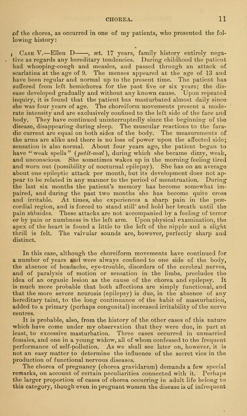 oi the chorea, as occurred in one of my patients, who presented the fol- lowing history: J Case V,—Ellen D , jet. 17 years, family history entirely neq-a- tive as regards any hereditary tendencies. During childhood the patient had whooping-cough and measles, and passed through an attack of scarlatina at the age of 9. The menses appeared at the age of 1.3 and have been regular and normal up to the present time. The patient has suffered from left hemichorea for the past five or six years; the dis- ease developed gradually and without any known cause. Upon repeated inquiry, it is found that the patient has masturbated almost daily since she was four years of age. The choreiform movements present a mode- rate intetisity and are exclusively confined to the left side of the face and body. They have continued uninterruptedly since the beginning of the disease, disappearing during sleep. The muscular reactions to the fara- dic current are equal on both sides of the body. The measurements of the arms are alike and there is no loss of power upon the affected side; sensation is also normal. About four years ago, the patient began to have weak spells {petlt-77ial), during which she became dizzy, weak, and unconscious. She sometimes wakes up in the morning feeling tired and worn out (possibility of nocturnal epilepsy). She has on an average about one epileptic attack per month, but its development does not ap- pear to be related in any manner to the period of menstruation. During the last six months the patient's memory has become somewhat im- paired, and during the past two months she has become quite cross and irritable. At times, she experiences a sharp pain in the pras- cordial region, and is forced to stand still' and hold her breath until the pain subsides. These attacks are not accompanied by a feeling of terror or by pain or numbness in the left arm. Upon physical examination, the apex of the heart is found a little to the left of the nipple and a slight thrill is felt. The valvular sounds are, however, perfectly sharp and distinct. In this case, although the choreiform movements have continued for a number of years and were always confined to one side of the body, the absence of headache, eye-trouble, disorders of the cerebral nerves, and of paralysis of motion or sensation in the limbs, precludes the idea of an organic lesion as the cause of the chorea and epilepsy. It is much more probable that both affections are simply functional, and that the more severe neurosis (epilepsy) is due, in the absence of any hereditary taint, to the long continuance of the habit of masturbation, added to a primary (perhaps congenital) increased irritability of the nerve centres. It is probable, also, from the history of the other cases of this nature ■which have come under my observation that they were due, in part at least, to excessive masturbation. Three cases occurred in unmarried females, and one in a young widow, all of whom confessed to the frequent performance of self-pollution. As we shall see later on, however, it is not an easy matter to determine the influence of the secret vice in the production of functional nervous diseases. The chorea of pregnancy (chorea gravidarum) demands a few special remarks, on account of certain peculiarities connected with it. Perhaps the larger proportion of cases of chorea occurring in adult life belong to this category, though even in pregnant women the disease is of infrequent