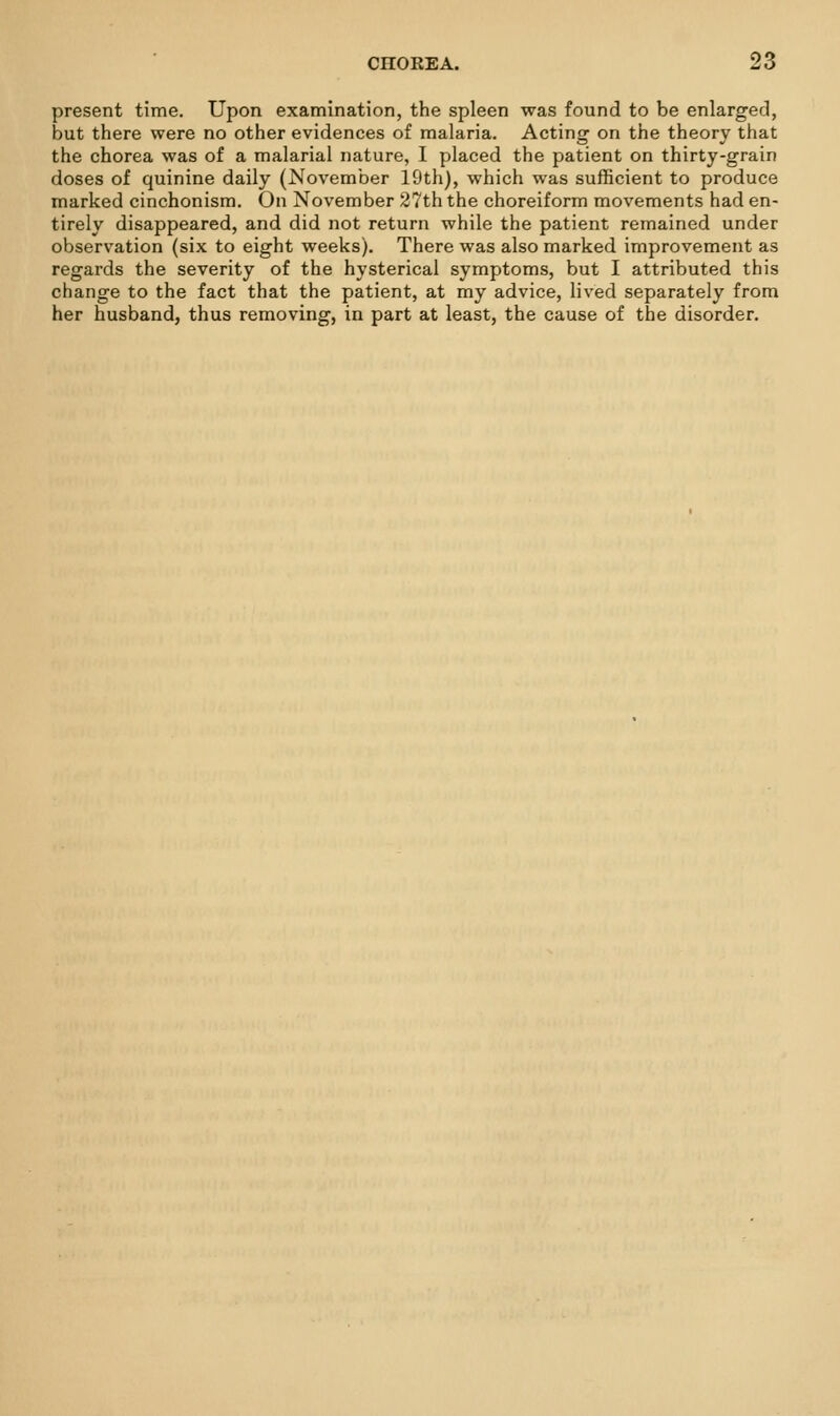 present time. Upon examination, the spleen was found to be enlarged, but there were no other evidences of malaria. Acting on the theory that the chorea was of a malarial nature, I placed the patient on thirty-grain doses of quinine daily (November 19th), vphich was sufficient to produce marked cinchonisra. On November 27th the choreiform movements had en- tirely disappeared, and did not return while the patient remained under observation (six to eight weeks). There was also marked improvement as regards the severity of the hysterical symptoms, but I attributed this change to the fact that the patient, at my advice, lived separately from her husband, thus removing, in part at least, the cause of the disorder.