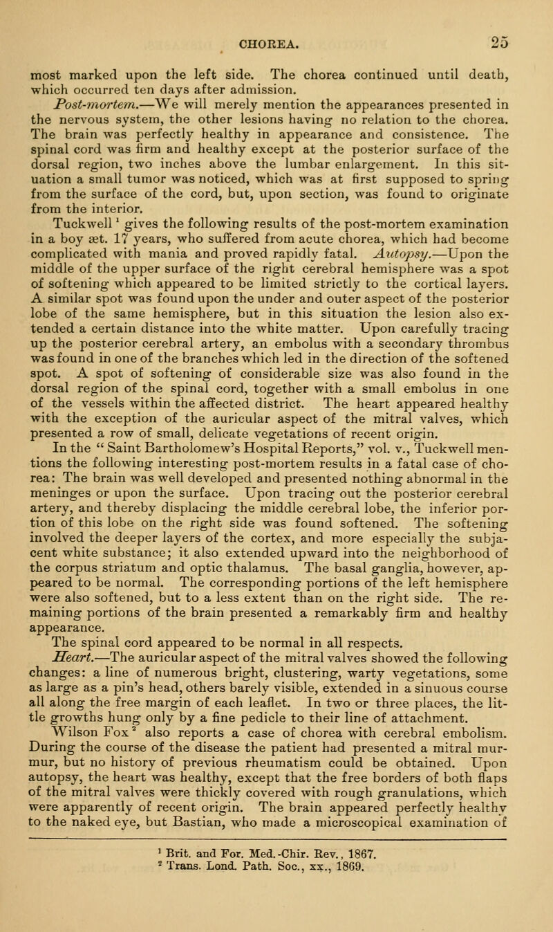 most marked upon the left side. The chorea continued until death, which occurred ten days after admission. Post-mortem.—We will merely mention the appearances presented in the nervous system, the other lesions having no relation to the chorea. The brain was perfectly healthy in appearance and consistence. The spinal cord was firm and healthy except at the posterior surface of the dorsal region, two inches above the lumbar enlargement. In this sit- uation a small tumor was noticed, which was at first supposed to spring from the surface of the cord, but, upon section, was found to originate from the interior. Tuckwell' gives the following results of the post-mortem examination in a boy aet. 17 years, who suffered from acute chorea, which had become complicated with mania and proved rapidly fatal. Autopsy.—Upon the middle of the upper surface of the right cerebral hemisphere was a spot of softening which appeared to be limited strictly to the cortical layers. A similar spot was found upon the under and outer aspect of the posterior lobe of the same hemisphere, but in this situation the lesion also ex- tended a certain distance into the white matter. Upon carefully tracing up the posterior cerebral artery, an embolus with a secondary thrombus was found in one of the branches which led in the direction of the softened spot. A spot of softening of considerable size was also found in the dorsal region of the spinal cord, together with a small embolus in one of the vessels within the affected district. The heart appeared healthy with the exception of the auricular aspect of the mitral valves, which presented a row of small, delicate vegetations of recent origin. In the  Saint Bartholomew's Hospital Reports, vol. v., Tuckwell men- tions the following interesting post-mortem results in a fatal case of cho- rea: The brain was well developed and presented nothing abnormal in the meninges or upon the surface. Upon tracing out the posterior cerebral artery, and thereby displacing the middle cerebral lobe, the inferior por- tion of this lobe on the right side was found softened. The softening involved the deeper layers of the cortex, and more especially the subja- cent white substance; it also extended upward into the neighborhood of the corpus striatum and optic thalamus. The basal ganglia, however, ap- j>eared to be normal. The corresponding portions of the left hemisphere were also softened, but to a less extent than on the right side. The re- maining portions of the brain presented a remarkably firm and healthy appearance. The spinal cord appeared to be normal in all respects. Heart.—The auricular aspect of the mitral valves showed the following changes: a line of numerous bright, clustering, warty vegetations, some as large as a pin's head, others barely visible, extended in a sinuous course all along the free margin of each leaflet. In two or three places, the lit- tle growths hung only by a fine pedicle to their line of attachment. Wilson Fox ^ also reports a case of chorea with cerebral embolism. During the course of the disease the patient had presented a mitral mur- mur, but no history of previous rheumatism could be obtained. Upon autopsy, the heart was healthy, except that the free borders of both flaps of the mitral valves were thickly covered with rough granulations, which were apparently of recent origin. The brain appeared perfectly healthy to the naked eye, but Bastian, who made a microscopical examination of ' Brit, and For. Med.-Chir. Rev., 1867.
