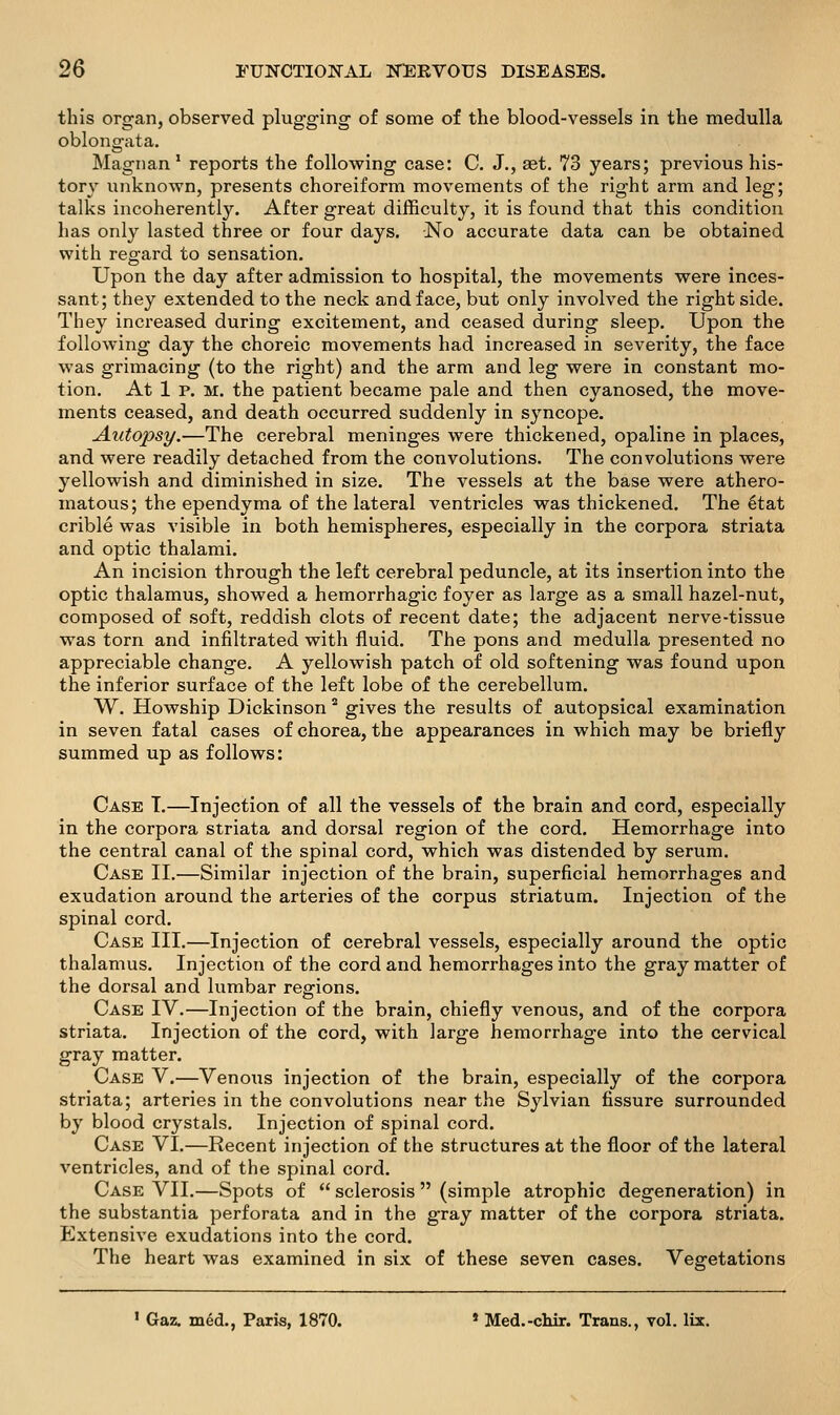 this organ, observed plugging of some of the blood-vessels in the medulla oblongata. Magnan' reports the follovring case: C. J., aet. 73 years; previous his- tory unknown, presents choreiform movements of the right arm and leg; talks incoherently. After great difficulty, it is found that this condition has only lasted three or four days. No accurate data can be obtained with regard to sensation. Upon the day after admission to hospital, the movements were inces- sant; they extended to the neck and face, but only involved the right side. They increased during excitement, and ceased during sleep. Upon the following day the choreic movements had increased in severity, the face was grimacing (to the right) and the arm and leg were in constant mo- tion. At 1 p. M. the patient became pale and then cyanosed, the move- ments ceased, and death occurred suddenly in syncope. Autopsy.—The cerebral meninges were thickened, opaline in places, and were readily detached from the convolutions. The convolutions were yellowish and diminished in size. The vessels at the base were athero- matous; the ependyma of the lateral ventricles was thickened. The ^tat crible was visible in both hemispheres, especially in the corpora striata and optic thalami. An incision through the left cerebral peduncle, at its insertion into the optic thalamus, showed a hemorrhagic foyer as large as a small hazel-nut, composed of soft, reddish clots of recent date; the adjacent nerve-tissue was torn and infiltrated with fluid. The pons and medulla presented no appreciable change. A yellowish patch of old softening was found upon the inferior surface of the left lobe of the cerebellum. W. Howship Dickinson * gives the results of autopsical examination in seven fatal cases of chorea, the appearances in which may be briefly summed up as follows: Case T.—Injection of all the vessels of the brain and cord, especially in the corpora striata and dorsal region of the cord. Hemorrhage into the central canal of the spinal cord, which was distended by serum. Case II.—Similar injection of the brain, superficial hemorrhages and exudation around the arteries of the corpus striatum. Injection of the spinal cord. Case III.—Injection of cerebral vessels, especially around the optic thalamus. Injection of the cord and hemorrhages into the gray matter of the dorsal and lumbar regions. Case IV.—Injection of the brain, chiefly venous, and of the corpora striata. Injection of the cord, with large hemorrhage into the cervical gray matter. Case V.—Venous injection of the brain, especially of the corpora striata; arteries in the convolutions near the Sylvian fissure surrounded by blood crystals. Injection of spinal cord. Case VI.—Recent injection of the structures at the floor of the lateral ventricles, and of the spinal cord. Case VII.—Spots of sclerosis (simple atrophic degeneration) in the substantia perforata and in the gray matter of the corpora striata. Extensive exudations into the cord. The heart was examined in six of these seven cases. Vegetations ' Gaz. med., Paris, 1870. * Med.-chir. Trans., vol. lix.