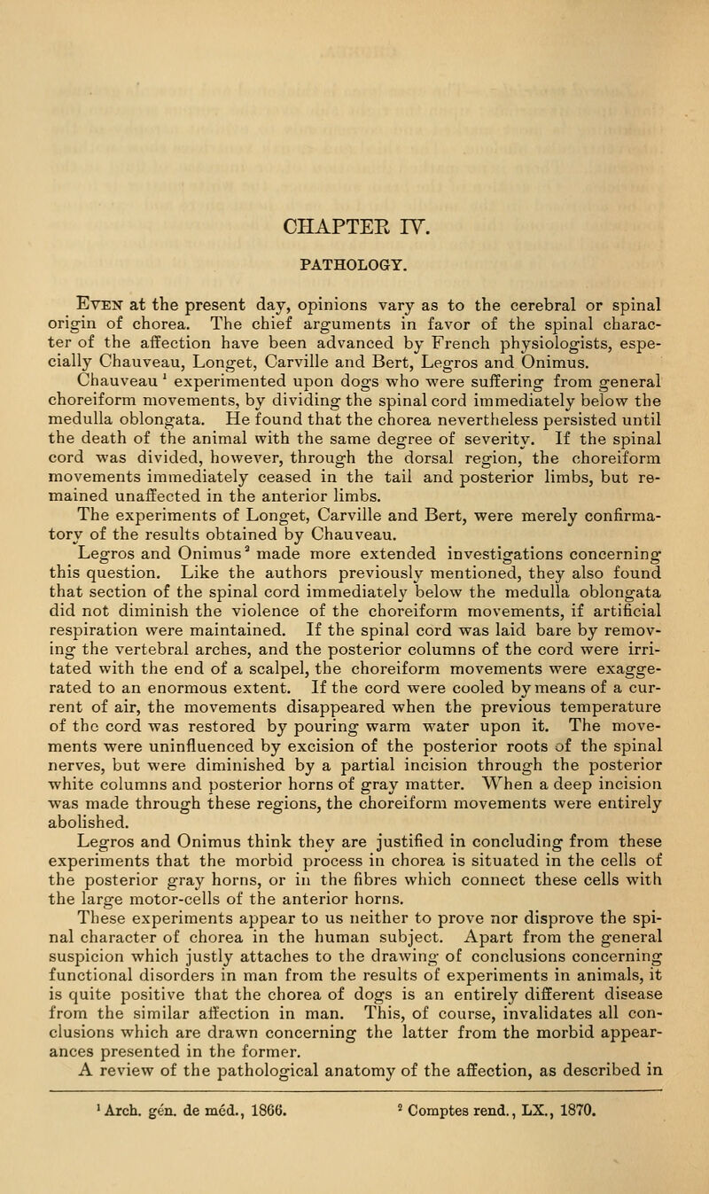 PATHOLOGY. Even at the present day, opinions vary as to the cerebral or spinal origin of chorea. The chief arguments in favor of the spinal charac- ter of the affection have been advanced by French physiologists, espe- cially Chauveau, Longet, Carville and Bert, Legros and Onimus. Chauveau' experimented upon dogs who were suffering from general choreiform movements, by dividing the spinal cord immediately below the medulla oblongata. He found that the chorea nevertheless persisted until the death of the animal with the same degree of severity. If the spinal cord was divided, however, through the dorsal region, the choreiform movements immediately ceased in the tail and posterior limbs, but re- mained unaffected in the anterior limbs. The experiments of Longet, Carville and Bert, were merely confirma- tory of the results obtained by Chauveau. Legros and Onimus^ made more extended investigations concerning this question. Like the authors previously mentioned, they also found that section of the spinal cord immediately below the medulla oblongata did not diminish the violence of the choreiform movements, if artificial respiration were maintained. If the spinal cord was laid bare by remov- ing the vertebral arches, and the posterior columns of the cord were irri- tated with the end of a scalpel, the choreiform movements were exagge- rated to an enormous extent. If the cord were cooled by means of a cur- rent of air, the movements disappeared when the previous temperature of the cord was restored by pouring warm water upon it. The move- ments were uninfluenced by excision of the posterior roots of the spinal nerves, but were diminished by a partial incision through the posterior white columns and posterior horns of gray matter. When a deep incision was made through these regions, the choreiform movements were entirely abolished. Legros and Onimus think they are justified in concluding from these experiments that the morbid process in chorea is situated in the cells of the posterior gray horns, or in the fibres wliich connect these cells with the large motor-cells of the anterior horns. These experiments appear to us neither to prove nor disprove the spi- nal character of chorea in the human subject. Apart from the general suspicion which justly attaches to the drawing of conclusions concerning functional disorders in man from the results of experiments in animals, it is quite positive that the chorea of dogs is an entirely different disease from the similar affection in man. This, of course, invalidates all con- clusions which are drawn concerning the latter from the morbid appear- ances presented in the former. A review of the pathological anatomy of the affection, as described in ' Arch. gen. de med., 1866. = Comptes rend., LX., 1870.