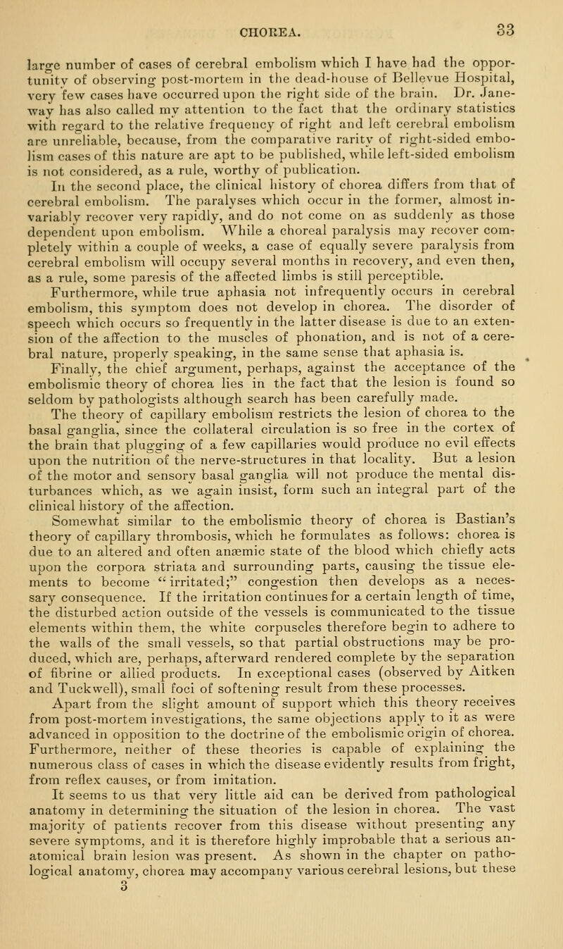large number of cases of cerebral embolism which I have had the oppor- tunity of observing post-mortem in the dead-house of Bellevue Hospital, very few cases have occurred upon the right side of the brain. Dr. Jane- way has also called my attention to the fact that the ordinary statistics with regard to the relative frequency of right and left cerebral embolism are unreliable, because, from the comparative rarity of right-sided embo- lism cases of this nature are apt to be published, while left-sided embolism is not considered, as a rule, worthy of publication. In the second place, the clinical history of chorea differs from that of cerebral embolism. The paralyses which occur in the former, almost in- variably recover very rapidly, and do not come on as suddenly as those dependent upon embolism. While a choreal paralysis may recover com- pletely within a couple of weeks, a case of equally severe paralysis from cerebral embolism will occupy several months in recovery, and even then, as a rule, some paresis of the affected limbs is still perceptible. Furthermore, while true aphasia not infrequently occurs in cerebral embolism, this symptom does not develop in chorea. The disorder of speech which occurs so frequently in the latter disease is due to an exten- sion of the affection to the muscles of phonation, and is not of a cere- bral nature, properly speaking, in the same sense that aphasia is. Finally, the chief argument, perhaps, against the acceptance of the embolismic theory of chorea lies in the fact that the lesion is found so seldom by pathologists although search has been carefully made. The tlieory of capillary embolism restricts the lesion of chorea to the basal ganglia^ since the collateral circulation is so free in the cortex of the brain that plugging of a few capillaries would produce no evil effects upon the nutrition of the nerve-structures in that locality. But a lesion of the motor and sensory basal ganglia will not produce the mental dis- turbances which, as we again insist, form such an integral part of the clinical history of the affection. Somewhat similar to the embolismic theory of chorea is Bastian's theory of capillary thrombosis, which he formulates as follows: chorea is due to an altered and often antemic state of the blood which chiefly acts upon the corpora striata and surrounding parts, causing the tissue ele- ments to become irritated; congestion then develops as a neces- sary consequence. If the irritation continues for a certain length of time, the disturbed action outside of the vessels is communicated to the tissue elements within them, the white corpuscles therefore begin to adhere to the walls of the small vessels, so that partial obstructions may be pro- duced, which are, perhaps, afterward rendered complete by the separation of fibrine or allied products. In exceptional cases (observed by Aitken and Tuckvvell), small foci of softening result from these processes. Apart from the slight amount of support which this theory receives from post-mortem investigations, the same objections apply to it as were advanced in opposition to the doctrine of the embolismic origin of chorea. Furthermore, neither of these theories is capable of explaining^ the numerous class of cases in which the disease evidently results from fright, from reflex causes, or from imitation. It seems to us that very little aid can be derived from pathological anatomy in determining the situation of the lesion in chorea. The vast majority of patients recover from this disease without presenting any severe symptoms, and it is therefore highly improbable that a serious an- atomical brain lesion was present. As shown in the chapter on patho- logical anatomv, chorea may accompanv various cerebral lesions, but these 3