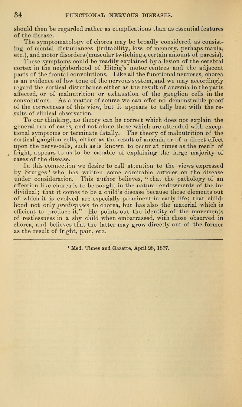 should then be regarded rather as complications than as essential features of the disease. The symptomatology of chorea may be broadly considered as consist- ing of mental disturbances (irritability, loss of memory, perhaps mania, etc.), and motor disorders (muscular twitchings, certain amount of paresis). These symptoms could be readily explained by a lesion of the cerebral cortex in the neighborhood of Hitzig's motor centres and the adjacent parts of the frontal convolutions. Like all the functional neuroses, chorea is an evidence of low tone of the nervous system, and we may accordingly regard the cortical disturbance either as the result of anaemia in the parts affected, or of malnutrition or exhaustion of the ganglion cells in the convolutions. As a matter of course we can offer no demonstrable proof of the correctness of this view, but it appears to tally best with the re- sults of clinical observation. To our thinking, no theory can be correct which does not explain the general run of cases, and not alone those which are attended with excep- tional symptoms or terminate fatally. The theory of malnutrition of the cortical ganglion cells, either as the result of anaemia or of a direct effect upon the nerve-cells, such as is known to occur at times as the result of fright, appears to us to be capable of explaining the large majority of cases of the disease. In this connection we desire to call attention to the views expressed by Sturges ' who has written some admirable articles on the disease under consideration. This author believes,  that the pathology of an affection like chorea is to be sought in the natural endowments of the in- dividual; that it comes to be a child's disease because those elements out of which it is evolved are especially prominent in early life; that child- hood not only p7'edisposes to chorea, but has also the material which is efficient to produce it. He points out the identity of the movements of restlessness in a shy child when embarrassed, with those observed in chorea, and believes that the latter may grow directly out of the former as the result of fright, pain, etc. ' Med. Times and Gazette, April 28, 1877.