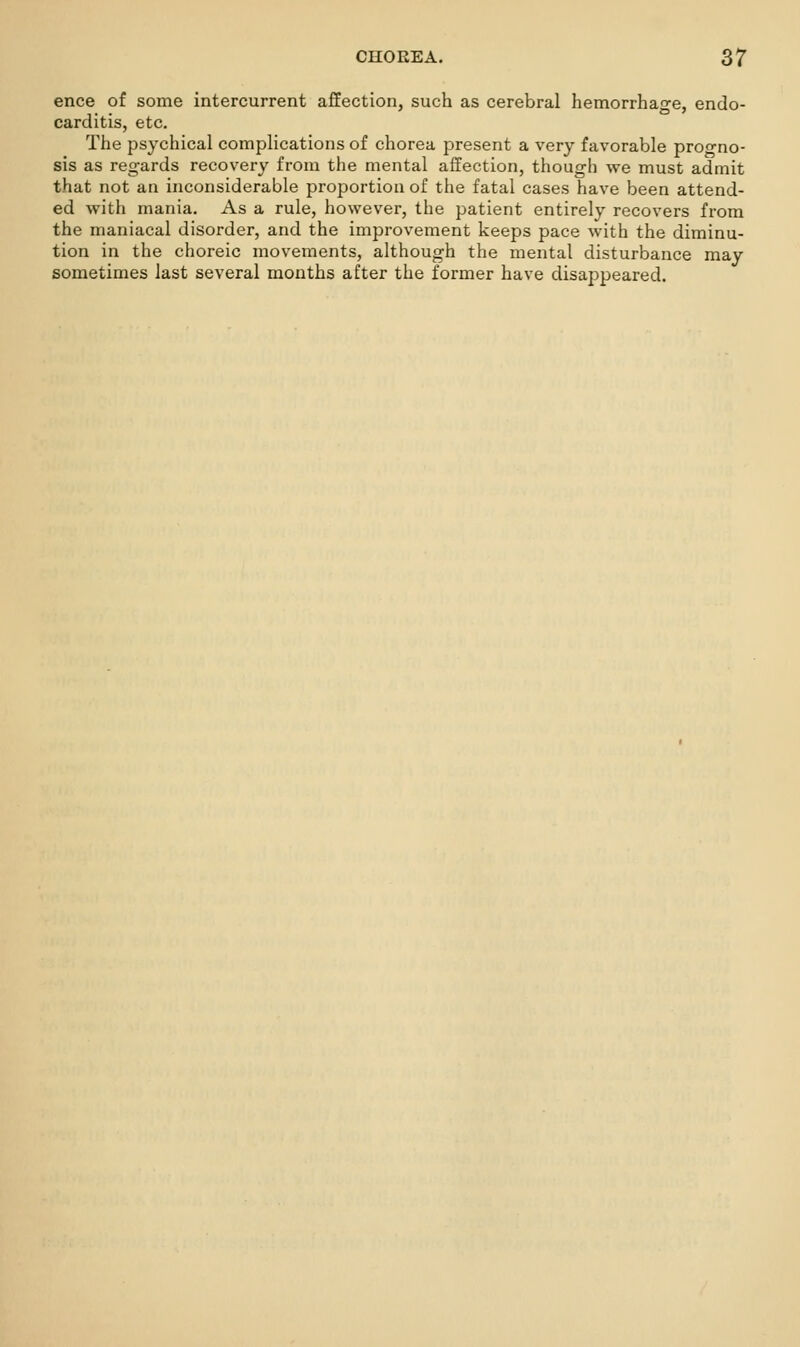 ence of some intercurrent afEection, such as cerebral hemorrhage, endo- carditis, etc. The psychical complications of chorea present a very favorable proo-no- sis as regards recovery from the mental affection, though we must admit that not an inconsiderable proportion of the fatal cases have been attend- ed with mania. As a rule, however, the patient entirely recovers from the maniacal disorder, and the improvement keeps pace with the diminu- tion in the choreic movements, although the mental disturbance may sometimes last several months after the former have disappeared.