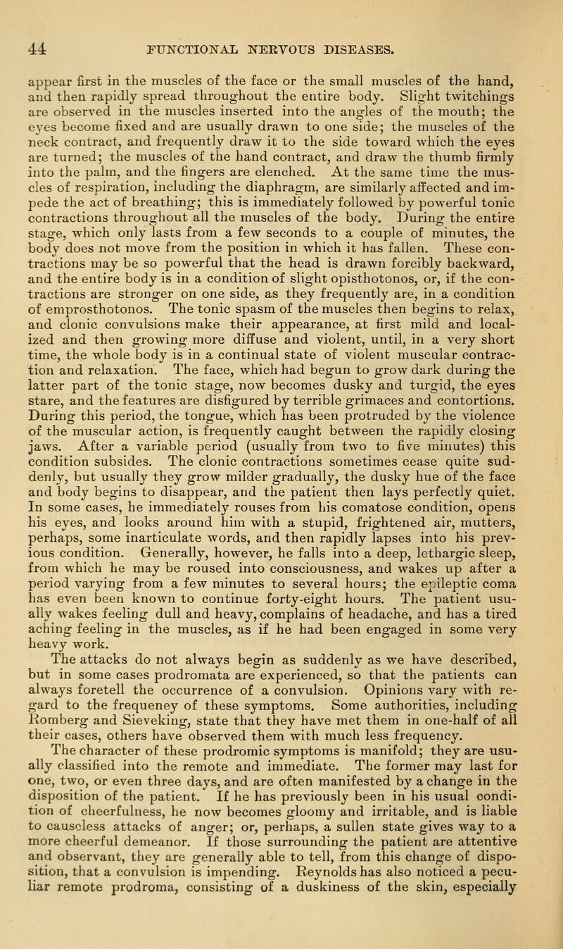 appear first in the muscles of the face or the small muscles of the hand, and then rapidly spread throughout the entire body. Slight twitchings are observed in the muscles inserted into the angles of the mouth; the eyes become fixed and are usually drawn to one side; the muscles of the neck contract, and frequently draw it to the side toward which the eyes are turned; the muscles of the hand contract, and draw the thumb firmly into the palm, and the fingers are clenched. At the same time the mus- cles of respiration, including the diaphragm, are similarly affected and im- pede the act of breathing; this is immediately followed by powerful tonic contractions throughout all the muscles of the body. During the entire stage, which only lasts from a few seconds to a couple of minutes, the body does not move from the position in which it has fallen. These con- tractions may be so powerful that the head is drawn forcibly backward, and the entire body is in a condition of slight opisthotonos, or, if the con- tractions are stronger on one side, as they frequently are, in a condition of emprosthotonos. The tonic sj^asm of the muscles then begins to relax, and clonic convulsions make their appearance, at first mild and local- ized and then growing more diffuse and violent, until, in a very short time, the whole body is in a continual state of violent muscular contrac- tion and relaxation. The face, which had begun to grow dark during the latter part of the tonic stage, now becomes dusky and turgid, the eyes stare, and the features are disfigured by terrible grimaces and contortions. During this period, the tongue, which has been protruded by the violence of the muscular action, is frequently caught between the rapidly closing jaws. After a variable period (usually from two to five minutes) this condition subsides. The clonic contractions sometimes cease quite sud- denly, but usually they grow milder gradually, the dusky hue of the face and body begins to disappear, and the patient then lays perfectly quiet. In some cases, he immediately rouses from his comatose condition, opens his eyes, and looks around him with a stupid, frightened air, mutters, perhaps, some inarticulate words, and then rapidly lapses into his prev- ious condition. Generally, however, he falls into a deep, lethargic sleep, from which he may be roused into consciousness, and wakes up after a period varying from a few minutes to several hours; the epileptic coma has even been known to continue forty-eight hours. The patient usu- ally wakes feeling dull and heavy, complains of headache, and has a tired aching feeling in the muscles, as if he had been engaged in some very heavy work. The attacks do not always begin as suddenly as we have described, but in some cases prodromata are experienced, so that the patients can always foretell the occurrence of a convulsion. Opinions vary with re- gard to the frequency of these symptoms. Some authorities, including Romberg and Sieveking, state that they have met them in one-half of all their cases, others have observed them with much less frequency. The character of these prodromic symptoms is manifold; they are usu- ally classified into the remote and immediate. The former may last for one, two, or even three days, and are often manifested by a change in the disposition of the patient. If he has previously been in his usual condi- tion of cheerfulness, he now becomes gloomy and irritable, and is liable to causeless attacks of anger; or, perhaps, a sullen state gives way to a more cheerful demeanor. If those surrounding the patient are attentive and observant, they are generally able to tell, from this change of dispo- sition, that a convulsion is impending. Reynolds has also noticed a pecu- liar remote prodroma, consisting of a duskiness of the skin, especially