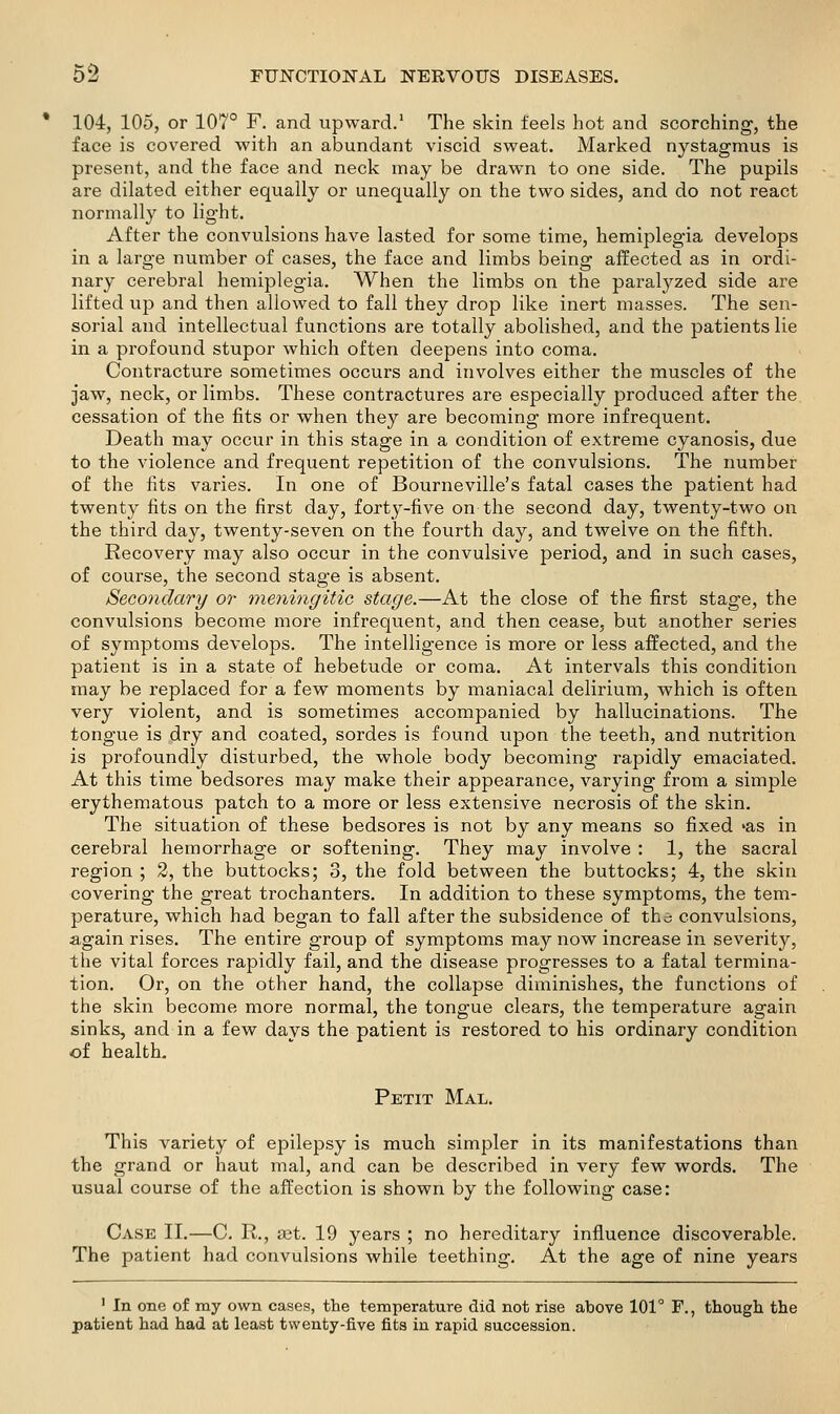 104, 105, or 107° F. and upward.' The skin feels hot and scorching, the face is covered with an abundant viscid sweat. Marked nystagmus is present, and the face and neck may be drawn to one side. The pupils are dilated either equally or unequally on the two sides, and do not react normally to light. After the convulsions have lasted for some time, hemiplegia develops in a large number of cases, the face and limbs being affected as in ordi- nary cerebral hemiplegia. When the limbs on the paralyzed side are lifted up and then allowed to fall they drop like inert masses. The sen- sorial and intellectual functions are totally abolished, and the patients lie in a profound stupor which often deepens into coma. Contracture sometimes occurs and involves either the muscles of the jaw, neck, or limbs. These contractures are especially j^roduced after the cessation of the fits or when they are becoming more infrequent. Death may occur in this stage in a condition of extreme cyanosis, due to the violence and frequent repetition of the convulsions. The number of the fits varies. In one of Bourneville's fatal cases the patient had twenty fits on the first day, forty-five on the second day, twenty-two on the third day, twenty-seven on the fourth day, and twelve on the fifth. Recovery may also occur in the convulsive period, and in such cases, of course, the second stage is absent. Secondary or meningitic stage.—At the close of the first stage, the convulsions become more infrequent, and then cease, but another series of symptoms develops. The intelligence is more or less affected, and the patient is in a state of hebetude or coma. At intervals this condition may be replaced for a few moments by maniacal delirium, which is often very violent, and is sometimes accompanied by hallucinations. The tongue is dry and coated, sordes is found upon the teeth, and nutrition is profoundly disturbed, the whole body becoming rapidly emaciated. At this time bedsores may make their appearance, varying from a simple erythematous patch to a more or less extensive necrosis of the skin. The situation of these bedsores is not by any means so fixed -as in cerebral hemorrhage or softening. They may involve : 1, the sacral region ; 2, the buttocks; 3, the fold between the buttocks; 4, the skin covering the great trochanters. In addition to these symptoms, the tem- perature, which had began to fall after the subsidence of the convulsions, again rises. The entire group of symptoms may now increase in severity, the vital forces rapidly fail, and the disease progresses to a fatal termina- tion. Or, on the other hand, the collapse diminishes, the functions of the skin become more normal, the tongue clears, the temperature again sinks, and in a few days the patient is restored to his ordinary condition of health. Petit Mal, This variety of epilepsy is much simpler in its manifestations than the grand or haut mal, and can be described in very few words. The usual course of the affection is shown by the following case: Case II.—C. R., eet. 19 years ; no hereditary influence discoverable. The patient had convulsions while teething. At the age of nine years ' In one of my own cases, the temperature did not rise above 101° F., though the patient had had at least twenty-five fits in rapid succession.