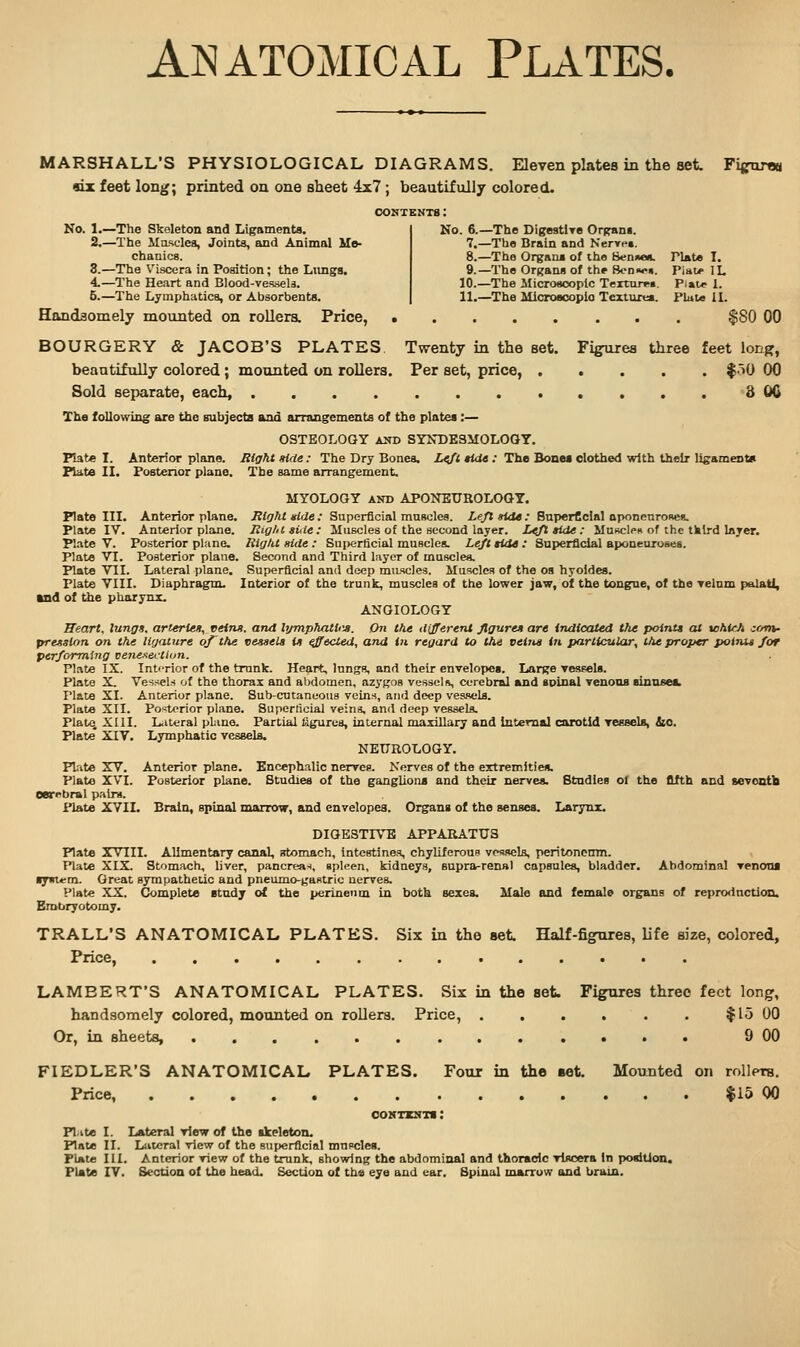 Anatomical Plates. MARSHALL'S PHYSIOLOGICAL DIAGRAMS. Eleven plates in the set Fijfurflu six feet long; printed on one sheet 4x7 ; beautifully colored. CONTEMT8 : No. l.^The Skeleton and Ligaments. 2.—The Masclea, Joints, and Animal Mo- chanica. 3.—The V'iscera in Position; the Lnngs. 4.—The Heart and Blood-vessela. 5.—The Lymphatics, or Absorbents. No. 6.—The Digeatlre Organi. 7.—The Brain and Nenre*. 8.—The Organ* of the Bennen. Plate I. 9.—The Organs of the Sonfwn. PiaLe IL 10.—The Microscopic Teiture«. Piatr 1. 11.—The MicroBcoplo Texlurea. Plate IL Handsomely mounted on roUera. Price, $80 00 BOURGERY & JACOB'S PLATES. Twenty in the set. Fi^urea three feet lonf?, beautifully colored; mounted on rollers. Per set, price, f^iO 00 Sold separate, each, 3 OC The following are the subjects and arrangements of the plates :— OSTEOLOGY and SYXDESMOLOOY. Plate I. Anterior plane. Right Hde: The Dry Bones. i</it HtU : The Bonei clothed with their lisamentu Plate II. Posterior plane. The same arrangement. MYOLOGY AND APONEUROLOQY. Plate in. Anterior plane. Right idde : Superficial mnscles. Le/t side: BnperCcial aponenroses. Plate IV. Anterior plane. Right auie: Muscles of the second layer. L^ tide: MuscIph of the third layer. Plate V. Posterior plane. Right side : Sui)erficial muscles. Left tide : Superficial aponeuroses. Plate VI. Posterior plane. Second and Third layer of muscles. Plate VII. Lateral plane. Superficial and deep muscles. Muscles of the os hyoides. Plate VIII. Diaphragm. Interior of the trunk, muscles of the lower jaw, of the tongne, of the relnm palatl, and of the pharynx. ANOIOLOGY Heart, lung*, arterieo, veins, and lijmphatiiia. On the different flguren are indicated the pointt at tcMcA corn- precision on the ligature of the vessels is Reeled, and in regard to the veins in particular, the proper poltut for performing venexei-tiun. Plate IX. IntiTior of the trunk. Heart, lungs, and their envelopes. Large TesfeU. Plate X. Vesriels of the thorax and abdomen, azygos vessel ii, cerebral and spinal Tenons sinnsei. Plate XL Anterior plane. Sub-cutaneous veins, and deep vessels. Plate XII. Posterior plane. Superficial veins, and deep vessels. Plato XIII. L<iteral pLino. Partial figures, internal maxillary and internal carotid reesels, Sio. Plate XIV. Lymphatic vessela. NEUROLOGY. Plite XV. Anterior plane. Encephalic nerves. Nerves of the extremities, Plate XVI. Posterior plane. Studies of the ganglions and their nerves. Studies ol the fifth and seventh Oerrbral patra. Plate XVII. Brain, spinal marrow, and envelopes. Organs of the senses. Larynx. DIGESTIVE APPARATUS Plate iVlII. Alimentary canal, irtomach, intestines chyliferoue vessels, peritoneiim. Plate XIX Stomach, liver, pancrea-i, spleen, kidneys, supra-renal capsules, bladder. Abdominal venom tpnxai. Great sympathetic and pneumo-gastric nerves. Plate XX. Complete study of the perineum in both sexes. Male and female organs of repro<lnction. EraUryotomy. TRALL'S ANATOMICAL PLATES. Six in the set Half-figiires, life size, colored, Price, LAMBERT'S ANATOMICAL PLATES. Six in the set. Figures three feet long, handsomely colored, mounted on roDera. Price, . . . . . . $15 00 Or, in sheets, 9 00 FIEDLER'S ANATOMICAL PLATES. Four in the set Mounted on rollprs. Price, $15 00 coNTzsTi: Pl.ite I. Lateral view of the skeleton. Plate II. Lateral view of the superficial mupclea. Plate III. Anterior view of the trunk, showing the abdominal and thoradc viscera In posiUon. Plate lY. Section of the head. Section of the eye and ear. Spinal marruw and bram.