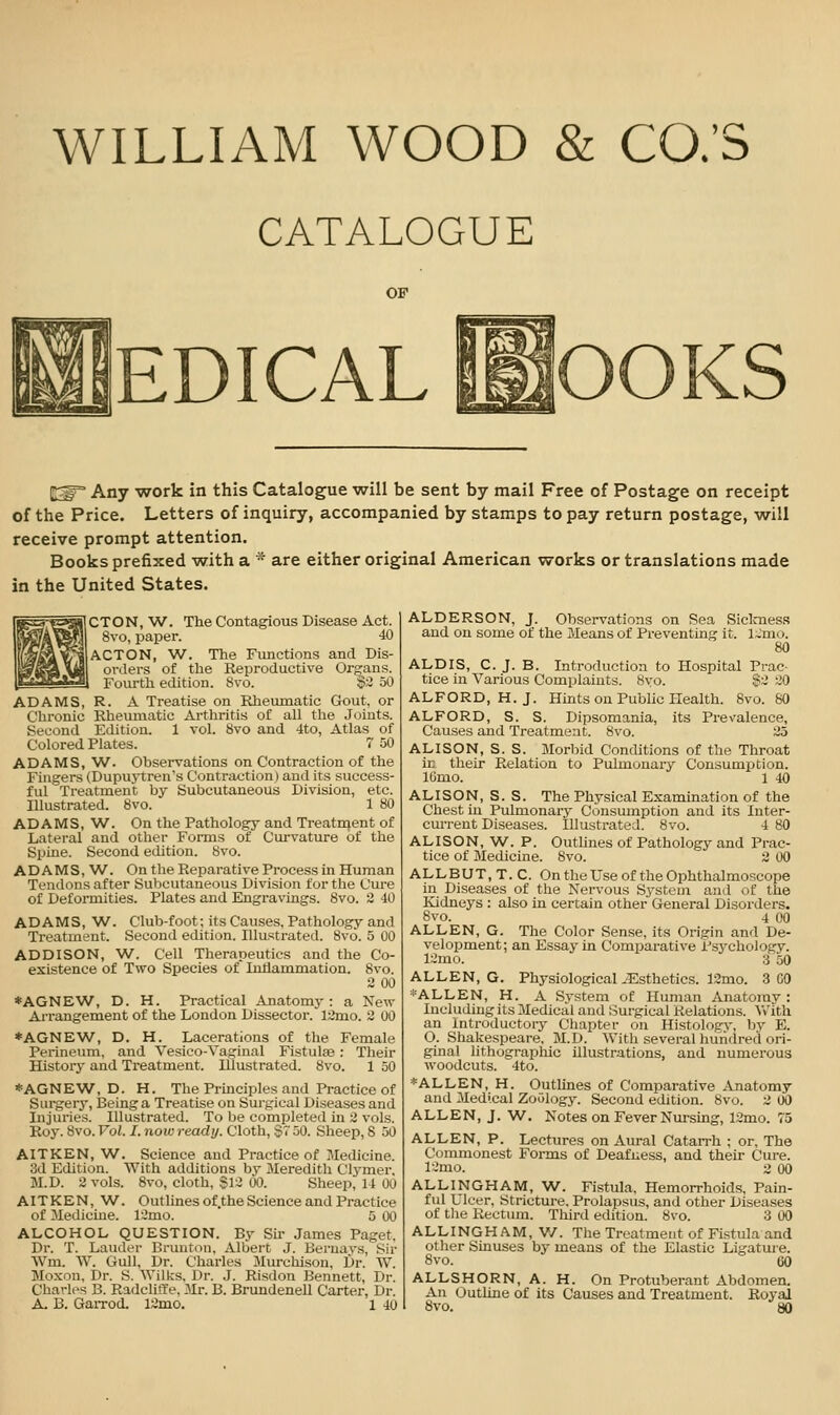 WILLIAM WOOD & CO.'S CATALOGUE OF EDICAL i^OOKS ^^ Any work in this Catalogue will be sent by mail Free of Postage on receipt of the Price. Letters of inquiry, accompanied by stamps to pay return postage, will receive prompt attention. Books prefixed with a ' are either original American works or translations made in the United States. CTON, W. The Contagious Disease Act. 8vo, paper. 40 ACTON, ^A/■. The Functions and Dis- orders of the Reproductive Organs. Fourth edition. 8vo. $2 50 ADAMS, R. A Treatise on Rheiunatic Gout, or Chronic Rheumatic Arthritis of all the Joints. Second Edition. 1 vol. 8vo and 4to, Atlas of Colored Plates. 7 50 ADAMS, 'W. Observations on Contraction of the Fingers (Dupuytren's Contraction) and its success- ful Treatment by Subcutaneous Division, etc. Illustrated. 8vo. 1 80 ADAMS, W. On the Pathology and Treatment of Latei'al and other Forms of Curvature of the Spine. Second edition, bvo. ADAMS, W. On the Reparative Process m Human Tendons after Subcutaneous Division for the Cure of Deformities. Plates and Engravings. Bvo. 2 40 Club-foot; its Causes, Pathology and Second edition. Illustrated. 8v6. 5 00 ADAMS, W Treatment. ADDISON, W. Cell Therapeutics and the Co- existence of Two Species of luhammation. 8vo. 2 00 *AGNEW, D. H. Practical Anatomy : a New Ai-rangement of the London Dissector. l2mo. 2 00 ♦AGNEW, D. H. Lacerations of the Female Perineum, and Vesico-Vaginal Fistulse: Their Historj- and Treatment. Illustrated. 8vo. 1 50 ♦AGNEW, D. H. The Principles and Practice of Surgery, Being a Treatise on Surgical Diseases and Injuries. Illustrated. To be completed in 2 vols. Roy. 8vo. Vol. I. now ready. Cloth, $7 50. Sheep, 8 50 AITKEN, W. Science and Practice of Medicine. 3d Edition. With additions by Meredith Clymer, M.D. 2 vols. 8vo, cloth, S12 00. Sheep, 14 00 AITKEN, W. Outlines of.the Science and Practice of 3Iedicine. 12mo. 5 00 ALCOHOL QUESTION. By Sir James Paget. Dr. T. Lauder Brunton, Albert J. Beruavs, Sir Wm. W. Gull, Dr. Charles Murchison, Dr. W. Moxon, Dr. S. Wilks. Dr. J. Risdon Bennett, Dr. Charles B. Radcliffe, Mr. B. Brundenell Carter, Dr. A. B. Garrod. 12mo. 1 40 ALDERSON, J. Observations on Sea Siclmess and on some of the Means of Preventing it. l~'mo. 80 ALDIS, C. J. B. Introduction to Hospital Prac- tice in Various Complaints. 8yo. $2 20 ALFORD, H.J. Hints on Public Health. 8vo. 80 ALFORD, S. S. Dipsomania, its Prevalence, Causes and Treatment. 8vo. 25 ALISON, S. S. Morbid Conditions of the Throat ir their Relation to Pulmonary Consumption. IGmo. 1 40 ALISON, S. S. The Physical Examination of the Chest in Pulmonary Consumption and its Inter- current Diseases. Illustrated. 8vo. 4 80 ALISON, W. P. Outlines of Pathology and Prac- tice of Medicine. 8vo. 2 00 ALLBUT.T.C. On the Use of the Ophthalmoscope in Diseases of the Nervous System and of the Kidneys : also in certain other General Disorders. 8vo. 4 00 ALLEN, G. The Color Sense, its Origin and De- velopment; an Essay in Comparative Psychology. 12mo. 3 50 ALLEN, G. Physiological-Esthetics. 12mo. 3 GO *ALLEN, H. A System of Human Anatorav : Including its Mediciil and Surgical Relations. ^Vlth an Introductory Chapter on Histologv, by E. O. Shakespeare. M.D. With several huriflred ori- ginal lithographic illustrations, and numerous woodcuts. 4to. *ALLEN, H. Outlines of Comparative Anatomy and Medical Zoology. Second edition. 8vo. 2 00 ALLEN, J. W. Notes on Fever Nm-sing, 12mo. 75 ALLEN, P. Lectures on Aural Catarrh ; or. The Commonest Forms of Deafness, and their Cure. 12mo. 2 00 ALLINGHAM, W. Fistula. Hemorrhoids, Pain- ful Ulcer, Stricture. Prolapsus, and other Diseases of tlie Rectum. Third edition. 8vo. 3 00 ALLINGHAM, V/. The Treatment of Fistula and other Sinuses by means of the Elastic Ligature. 8vo. 60 ALLSHORN, A. H. On Protuberant Abdomen. An Outline of its Causes and Treatment. Royal 8vo. 80