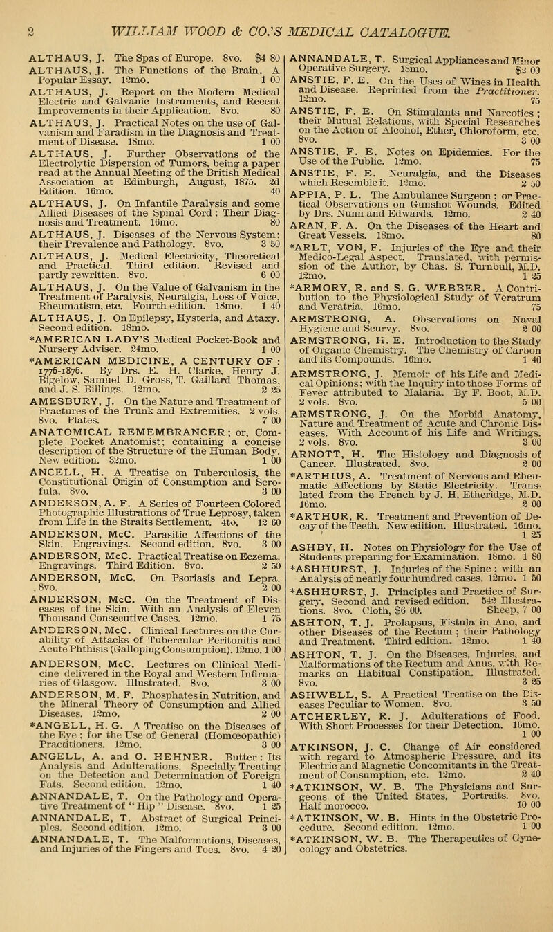 ALTHAUS, J. The Spas of Europe. 8vo. $4 80 ALTHAUS, J. The Functions of the Brain. A Popular Essay. 12mo. 100 ALTHAUS, J. Report on the Modem Medical Electric and Galvanic Instruments, and Recent Improvements in their Application. 8vo. 80 ALTHAUS, J. Practical Notes on the use of Gal- vaniv;m and Faradism in the Diagnosis and Treat- ment of Disease. ISmo. 1 00 ALTHAUS, J. Further Observations of the Electrolytic Dispersion of Tumors, being a paper read at the Annual Meeting of the British Medical Association at Edinburgh, August, 1875. 2d Edition. 16mo. 40 ALTHAUS, J. On Infantile Paralysis and some Allied Diseases of the Spinal Cord : Their Diag- nosis and Treatment. lOmo. 80 ALTHAUS, J. Diseases of the Nervous System; theu- Prevalence and Pathology. 8vo. 3 50 ALTHAUS, J. Medical Electricity, Theoretical and Practical. Third edition. Revised and partly rewritten. 8vo. 6 00 ALTHAUS, J. On the Value of Galvanism in the Treatment of Paralysis, Neuralgia, Loss of Voice, Rheumatism, etc. Fourth edition. 18mo. 1 40 ALTHAUS, J. On Epilepsy, Hysteria, and Ataxy. Second edition. ISmo. *AMERICAN LADY'S Medical Pocket-Book and Nursery Adviser. 24mo. 1 00 *AMSRICAN MEDICINE, A CENTURY OF : 1775-1876. By Drs. E. H. Clarke, Henry J. Bigelow, Samuel D. Gross, T. Gaillard Thomas, and J. S. Billings. ISmo. 2 25 AMESBURY,J. On the Nature and Treatment of Fractures of the Trmik and Extremities. 2 vols. 8vo. Plates. 7 00 ANATOMICAL REMEMBRANCER; or. Com- plete Pocket Anatomist; containing a concise description of the Structure of the Human Body. New edition. 32mo. 1 00 ANCELL, H. A Treatise on Tuberculosis, the Constitutional Origin of Consumption and Scro- fula. 8vo. 3 00 ANDERSON, A. F. A Series of Fourteen Colored Photographic Illustrations of True Leprosy, taken from Life in the Straits Settlement. 4to. 12 60 ANDERSON, McC. Parasitic Affections of the Skin. Engravings. Second edition. 8vo. 3 00 ANDERSON, McC. Practical Treatise on Eczema. Engravings. Third Edition. 8vo. 2 50 ANDERSON, McC. On Psoriasis and Lepra. . 8vo. 2 00 ANDERSON, McC. On the Treatment of Dis- eases of the Skin. With an Analysis of Eleven Thousand Consecutive Cases. 12mo. 1 75 ANDERSON, McC. Clinical Lectures on the Cur- ability of Attacks of Tubercular Peritonitis and Acute Phthisis (Galloping Consumption). 12mo. 1 00 ANDERSON, McC. Lectures on Clinical Medi- cine delivered in the Royal and AVestern Infirma- ries of Glasgow. Illustrated. 8vo. 3 00 ANDERSON, M. F. Phosphatesin Nutrition, and the Mineral Theory of Consumption and Allied Diseases. 12mo. 2 00 *ANGELL, H. G. A Treatise on the Diseases of the Eye ; for the Use of General (Homoeopathic) Practitioners. 12mo. 3 00 ANGELL, A. and O. HEHNER. Butter : Its Analysis and Adulterations. Specially Treating on the Detection and Determination of Foreign Fats. Second edition. 12mo. 1 40 ANNANDALE, T. On the Pathology and Opera- tive Treatment of  Hip  Disease. 8vo. 125 ANNANDALE, T. Abstract of Surgical Princi- ples. Second edition. 12mo. 3 00 ANNANDALE, T. The Malformations, Diseases, and Injuries of the Fingers and Toes. 8vo. 4 20 ANNANDALE, T. Surgical Appliances and Minor Operative Sm-gery. isiuo. $:i 00 ANSTIE, F. E. On the Uses of Wmes in Health and Disease. Reprinted from the Practitioner. 12mo. 75 ANSTIE, F. E. On Stimulants and Narcotics ; then- Mutual Relations, with Special Researches on the Action of Alcohol, Ether, Chloroform, etc. 8vo. 3 00 ANSTIE, F. E. Notes on Epidemics. For the Use of the Public. 12mo. 75 ANSTIE, F. E. Neuralgia, and the Diseases which Resemble it. l;.;mo. 2 50 APPIA, P. L. The Ambulance Surgeon ; orPi-ac- tical Observations on Gmishot Wounds. Edited by Drs. Nmin and Edwards. 12mo. 2 40 ARAN, F. A. On the Diseases of the Heart and Great Vessels. 18mo. 80 *ARLT, VON, F. Injuries of the Eye and their Medico-Legal Aspect. Translated, with pemiis- sion of the Author, by Chas. S. Turnbull, M.D. 12mo. 1 25 *ARMORY, R. and S. G. 'WEBBER. A Contri- bution to the Physiological Study of Veratrum and Veratria. 16mo. 75 ARMSTRONG, A. Observations on Naval Hygiene and Scurvy. 8vo. 2 OQ ARMSTRONG, H. E. Introduction to the Study of Organic Chemistry. The Chemistry of Carbon and its Compounds. 16mo. 1 40 ARMSTRONG, J. Memoir of his Life and Medi- cal Opinions; with the Inquiry into those Forms of Fever attributed to Malaria. By F. Boot, M.D. 2 vols. 8vo. 5 00 ARMSTRONG, J. On the Morbid Anatomy, Nature and Treatment of Acute and Chronic Dis- eases. With Account of his Life and Writings. 2 vols. 8vo. 3 00 ARNOTT, H. The Histology and Diagnosis of Cancer. Illustrated. 8vo. 3 00 *ARTHIUS, A. Treatment of Nervous and Rheu- matic Affections by Static Electricity. Trans- lated from the French by J. H. Etheridge, M.D. 16mo. 2 00 *ARTHUR, R. Treatment and Prevention of De- cay of the Teeth. New edition. Illustrated. ICmo. 1 25 ASH BY, H. Notes on Physiology for the Use of Students preparing for Examination. 18mo. 1 80 *ASHHURST, J. In juries of the Spine ; with an Analysis of nearly fom-hundred cases. 12mo. 1 50 *ASHHURST, J. Principles and Practice of Sur- gery, Second and revised edition. 542 Illustra- tions. 8vo. Cloth, $6 00. Sheep, 7 00 ASHTON, T. J. Prolapsus, Fistula in Ano, and other Diseases of the Rectum ; their Pathology and Treatment. Third edition. 12mo. 1 40 ASHTON, T. J. On the Diseases, Injuries, and Malformations of the Rectum and Anus, vrlth Re- mai-ks on Habitual Constipation. Illustrated. 8vo. 3 25 ASHWELL, S. A Practical Treatise on the Dis- eases Peculiar to Women. 8vo. 3 50 ATCHERLEY, R. J. Adulterations of Food. With Short Processes for their Detection. IGmo. 1 00 ATKINSON, J. C. Change of Air considered with regard to Atmospheric Pressure, and its Electric and Magnetic Concomitants in the Treat- ment of Consumption, etc. 12mo. 2 40 ♦ATKINSON, W. B. The Physicians and Sur- geons of the United States. Portraits. 8vo. Half morocco. 10 00 *ATKINSON, W. B. Hints in the Obstetric Pro- cedure. Second edition. 12mo. 1 00 *ATKINSON, W. B. The Therapeutics of Gyne- cology and Obstetrics.