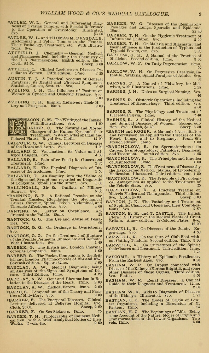 *ATLEE, W. L. General and Differential Diag- nosis of Ovarian Tumors, witli Special Reference t(i the Operation of Ovariotomy. Illustrated. 8vo. $5 00 *ATLEE, W. L. and THOMAS M. DRYSDALE, Abdominal and Pelvic Tumors in the Female. Their Pathology, Treatment, etc. With Illustra- tions. 8vo. ATTFIELD, J. Chemistry — General, Medical, and Pharmaceutical, including the Cliemistry of tlie U. S. Pharmacopoeia. Eighth edition. l;imo. Cloth. $i 50. Sheep, 3 00 ATTHILL, L. Clinical Lectures on Diseases Pe- culiar to Women. Fifth edition. 13mo. 2 25 AUSTIN, T. J. A Practical Account of General Paral3'sis ; its Blental and Physical Symptoms, Statistics, Causes, Seat, etc. 8vo. 2 40 AVELING, J. H. The Influence of Posture on Women in Gynecic and Obstetric Practice. 8vo. 2 00 AVELING, J. H, English Midwives : Their His- tory and Prospects. IBmo. 2 00 ACON, G. M. The Writingof the Insane. With illustrations, 8vo. 1 00 BADER, C. The Natural and Morbid Changes of the Human Eye, and their Treatment. With an Atlas of Plain and Colored Plates. Royal 8vo. Cloth. 12 00 BALFOUR, G. W. Clinical Lectures on Diseases of the Heart and Aorta. 8vo. 4 00 BALLARD, E. Vaccination: its Value and Al- leged Dangers. 8vo. 4 80 BALLARD, E. Pain after Food ; its Causes and Treatment. 12mo. 2 25 BALLARD, E. The Physical Diagnosis of Dis- eases of the Abdomen. 12mo. 1 50 BALLARD, T. An Enquii-y into the 'Value of the Signs and Symptoms regarded as Diagnostic of Congenital Syphilis in the Infant. 8vo. 1 00 BALLINGALL, Sir G. OutUnes of Military Surgery. 8vo. 5 60 ♦BANNING, E. P. A Rational Treatise on the Trunkal Muscles, Elucidating the Mechanical Causes, Chronic, Spinal, Pelvic, Abdominal, and Thoracic Affections, etc. 8vo. 4 00 BANTING, W. Letter on Corpulence. Ad- dressed to the Public. l8mo. 25 BANTOCK, G. G. The Use and Abuse of Pessa- ries. 8vo. 60 BANTOCK, G. G. On Drainage in Ovariotomy. 8vo. 40 BANTOCK, G. G. On the Treatment of Rupture of the Female Perineum, Immediate and Remote. With Illustrations. 8vo. 1 40 BARBER, G. The British and London Pharma- copoeias Compared. lOmo. 1 00 BARBER, G. The Pocket Companion to the Brit- ish and London Pharmacopceias of 1851 and 1867. Seventh edition. Square 32mo. 2 00 BARCLAY, A. W. Medical Diagnosis; being an Analysis of the Signs and Symptoms of Dis- ease. Tliird Edition. lOmo. 4 20 BARCLAY, A. W. Gout and Rheumatism in Re- lation to the Diseases of the Heart. 12mo. 2 00 BARCLAY, A. W. Medical Errors. 12mo. 2 00 *BARD, S. Compendium of the Theory and Prac- tice of Midwifery. 8vo. 2 00 ♦BARKER, F. The Puerperal Diseases. Clinical Lectures deUvered at Bellevue Hospital. 8vo. Cloth, $5 00. Sheep, 6 00 ♦BARKER, F. On Sea-Sickness. 18mo. 75 BARKER, T. H. Photographs of Eminent Medi-  a brief Analytical Notice of their cal Men ; with Works. 2 vols. 4to. BARKER, W. G. Diseases of the Respiratory Passages and Lungs, Sporadic and Epidemic. lOmo. ii^-j 40 BARKER, T. H. On the Hygienic Treatment of Infants and Children. 8vo. 2 00 BARKER, T. H. On Malaria and Miasmata ; and their Influence in the Production of Typhus and Typhoid Fevers, etc. 8vo. 3 20 BARLOW, G. H. A Manual of the Practice of Medicine. Second edition. 16mo. 3 00 BARLOW, W. F. On Fatty Degeneration. 12mo. 50 BARLOW, W. H, On Regressive Paralysis, In- fantile Paralysis, Spinal Paralysis of Adults. 8vo. 80 BARNES, F. A Manual of Midwifery for Mid- wives, with Illustrations. 12mo. 1 25 BARNES, J. H. Notes on Surgical Nursing. 8vo. 40 BARNES, R. Obstetric Operations, including the Treatment of Hemori'hage. Third edition. 8vo. 4 50 BARNES, R. The Physiology and Treatment of Placenta Prasvia. 12mo. 2 40 BARNES, R. A Clinical History of the Medical and Surgical Diseases of Women. Second edi- tion. 8vo. Cloth, $4 50. Sheep, 5 50 *BARTH and ROGER. A Manual of Auscultation and Percussion, as applied to the Diseases of the Heart, Lungs, and to Pregnancy. From 6th French edition. 16mo. 1 00 *BARTHOLOW, R. On Spermatorrhoea; its Causes, Symptomatology, Pathology, Diagnosis, and Treatment. Fourth edition. 8vo. 1 25 *BARTHOLOW^, R. The Principles and Practice of Disinfection. 12mo. 1 00 *BARTHOLOW, R. The Treatment of Diseases by the Hypoderaiic Blethod. Manual of Hypodermic Medication. Illustrated. Third edition. l;.'rao. 1 50 *BARTHOLOW, R. The Principle of Physiologi- cal Antagonism as appUed to the Treatment of the Febrile State. Bvo. 25 *BARTHOLOW, R. A Practical Treatise on Materia Medica and Therapeutics. Thu-d edition. 8vo. Cloth, $0 00. Sheep, 6 00 BARTON, J. K. The Pathology and Treatment of Syphilis, Chancroid Ulcers and their Complica- tions. 8vo. 2 80 BARTON, B. H. and T. CASTLE. The British Flora : A History of the Medical Plants of Great Bintain. A new edition. 48 Colored Plates. 8vo. 12 00 BARWELL, R. On Diseases of the Joints. En- gravings. 8vo. 4 80 BARV/ELL, R. On the Cure of Club-Foot with- out Cutting Tendons. Second edition. 12mo. 3 00 BARWELL, R. On Curvatures of the Spine ; theh- Causes and Treatment. Third edition. 12mo. 1 75 BASCOME. A History of Epidemic Pestilences, From the EarUest Ages. 8vo. 3 20 BASHAM, W^. R. On Dropsy connected wuth Disease of the Kidneys (Morbus Brightii), and some other Diseases of those Organs. Third edition. 8vo. Plates. 4 50 BASHAM, W^. R. Renal Diseases : a Clinical Guide to their Diagnosis and Ti-eatment. 12ino. 2 00 BASHAM, W^. R. Aids to Diagnosis of Diseases of the Kidneys. Illustrated. 8vo. 1 75 BASTIAN, H. C. The Modes of Origin of Low- est Organisms, including a Discussion of M. Pasteur. 12mo. 1 25 BASTIAN, H. C. The Beginnings of Life. Being some Account of the Nature, Modes of Origin and Transformations of the Lower Organisms. Two