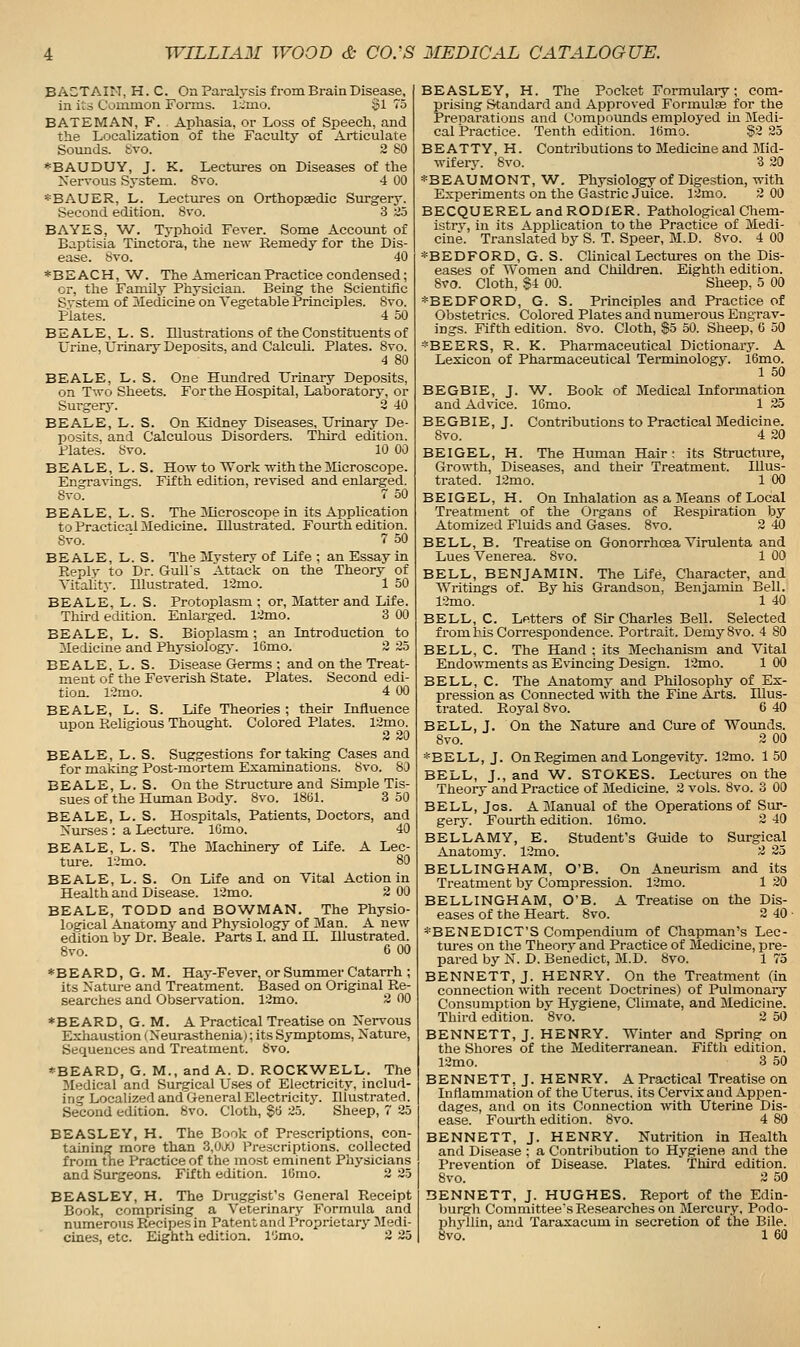 BACTAIN, H. C. On Paralysis from Brain Disease, in its CVnimon Forms. l~mo. Si 75 BATEMAN, F. Aphasia, or Loss of Speech, and the Localization of the Faculty of Articulate Sounds, tivo. 2 80 *BAUDUY, J. K. Lectures on Diseases of the Xerrous System. 8vo. 4 00 *BAUER, L. Lectures on Orthopaedic Surgery. Second edition. 8%-o. 3 d5 BAYES, W. Typhoid Fever. Some Account of Baptisia Tinctora, the new Remedy for the Dis- ease. Svo. 40 * B E AC H, 'W. The American Practice condensed; or, the Family Physician. Being the Scientific System of Medicine on Vegetable Principles. Svo. Plates. 4 50 BE ALE, L. S. Illustrations of the Constituents of L'rine, Urinary Deposits, and Calculi. Plates. Svo. 4 SO BEALE, L. S. One Htmdred Urinary Deposits, on Two Sheets. For the Hospital, Laboratory, or Surgery. 2 40 BEALE, L. S. On Kidney Diseases, Urinary De- posits, and Calculous Disorders. Third edition. Plates. 8vo. 10 00 BEALE, L. S. How to Work with the Microscope. Engravings. Fifth edition, revised and enlarged. Svo. 7 50 BEALE, L. S. The Mcroscope in its Application to Practical Medicine. Illustrated. Fourth edition. Svo. ' 7 50 BEALE, L. S. The Mystery of Life ; an Essay in Reply to Dr. Gulls Attack on the Theory of Vitality. Illustrated. 12mo. 1 50 BEALE, L. S. Protoplasm ; or, Matter and Life. Third edition. Enlarged. 12mo. 3 00 BEALE, L. S. Bioplasm; an Introduction to 31edicine and Physiologj. 16mo. 2 25 BEALE, L. S. Disease Germs : and on the Treat- ment of the Feverish State. Plates. Second edi- tion. 12mo. 4 00 BEALE, L. S. Life Theories ; their Influence upon ReUgious Thought. Colored Plates. 12mo. 2 20 BEALE, L. S. Suggestions for taking Cases and for making Post-mortem Examinations. Svo. 80 BEALE, L. S. On the Structure and Simple Tis- sues of the Human Body. Svo. ISbl. 3 50 BEALE, L. S. Hospitals, Patients, Doctors, and Nurses : a Lecture. lOmo. 40 BEALE, L. S. The Machinery of Life. A Lec- ture. 1-mo. 80 BEALE, L. S. On Life and on Vital Action in Health and Disease. 12mo. 2 00 BEALE, TODD and BOWMAN. The Physio- logical Anatomy and Phj-siology of Man. A new edition by Dr. Beale. Parts I. and H. Illustrated. Svo. 6 00 *BEARD, G. M. Hay-Fever, or Summer Catarrh ; its Nature and Treatment. Based on Original Re- searches and Observation. 12mo. 2 00 ♦BEARD, G. M. A Practical Treatise on Ner\-ous Exhaustion (Neurasthenia); its Symptoms, Nature, Sequences and Treatment. Svo. *BEARD, G. M., and A. D. ROCKWELL. The 3Iedical and Surgical Uses of Electricitj% includ- ing Localized and General Electricity. Illustrated. Second edition. Svo. Cloth, §0 25. Sheep, 7 25 BEASLEY, H. The Book of Prescriptions, con- taining more than 3,0J0 Prescriptions, collected from the Practice of the most eminent Physicians and Surgeons. Fifth edition. IGmo. 2 25 BEASLEY, H. The Druggist's General Receipt Book, comprising a Veterinary Formula and numerous Precipes in Patent and Proprietary Medi- BEASLEY, H. The Pocket Formulaiy; com- prising Standard and Approved Formulas for the Preparations and Compounds employed m Medi- cal Practice. Tenth edition. Kimo. $2 25 BEATTY, H. Contributions to Medicine and Mid- wifery. Svo. 3 20 *BEAUMONT,W, Physiology of Digestion, with Experiments on the Gastric Juice. 12mo. 2 00 BECQUEREL and RODXER. Pathological Chem- istrv, in its Application to the Practice of Medi- cine. Translated by S. T. Speer, M.D. Svo. 4 00 *BEDFORD, G. S. Clinical Lectures on the Dis- eases of Women and Children. Eighth edition. Svo. Cloth, §4 00. Sheep, 5 00 *BEDFORD, G. S. Principles and Practice of Obstetrics. Colored Plates and numerous Engrav- ings. Fifth edition. Svo. Cloth, So 50. Sheep, G 50 *BEERS, R. K. Pharmaceutical Dictionary. A Lexicon of Pharmaceutical Terminology. 16mo. 1 50 BEGBIE, J. W. Book of Medical Information and Advice. 16mo. 1 25 BEGBIE, J. Contributions to Practical Medicine. Svo. 4 20 BEIGEL, H. The Human Hair; its Structure, Growth, Diseases, and their Treatment. Illus- trated. 12mo. 1 00 BEIGEL, H. On Inhalation as a Means of Local Treatment of the Organs of Respiration by Atomized Fluids and Gases. Svo. 2 40 BELL, B. Treatise on Gonorrhoea Virulenta and Lues Venerea. Svo. 1 00 BELL, BENJAMIN. The Life, Character, and Writings of. By his Grandson, Benjamin Bell. 12mo. 1 40 BELL, C. Letters of Sir Charles Bell. Selected from his Correspondence. Portrait. Demy Svo. 4 SO BELL, C. The Hand ; its Mechanism and Vital Endowments as Evincing Design. 12mo. 1 00 BELL, C. The Anatomy and Philosophy of Ex- pression as Connected with the Fine Arts. Illus- trated. Royal Svo. 6 40 BELL, J. On the Nature and Cure of Wounds. Svo. 3 00 *BELL, J. On Regimen and Longevity. 12mo. 150 BELL, J., and W. STOKES. Lectures on the Theory and Practice of Medicine. 2 vols. Svo. 3 00 BELL, Jos. A Manual of the Operations of Sur- gery. Fourth edition. 16mo. 2 40 BELLAMY, E. Student's Guide to Surgical AnatomJ^ 12mo. 2 25 BELLINGHAM, O'B. On Aneurism and its Treatment by Compression. 12mo. 1 20 BELLINGHAM, O'B. A Treatise on the Dis- eases of the Heart. Svo. 2 40 • *BENEDICT'S Compendium of Chapman's Lec- tures on the Theorj' and Practice of Medicine, pre- pared by N. D. Benedict, M.D. Svo. 1 75 BENNETT, J. HENRY. On the Treatment (in connection with recent Doctrines) of Pulmonary Consumption bv Hygiene, Climate, and Medicine. Third edition. Svo. 2 50 BENNETT, J. HENRY. Wmter and Spring on the Shores of the Mediterranean. Fifth edition. 12mo. 3 50 BENNETT, J. HENRY. A Practical Treatise on Inflammation of the Uterus, its Cervix and Appen- dages, and on its Connection with Uterine Dis- ease. Fourth edition. Svo. 4 80 BENNETT, J. HENRY. Nutrition in Health and Disease ; a Contribution to Hygiene and the Prevention of Disease. Plates. Third edition. Svo. 2 50 BENNETT, J. HUGHES. Report of the Edin- burgh Committee's Researches on Mercury, Podo- phyilin, and Taraxacum in secretion of the Bile.