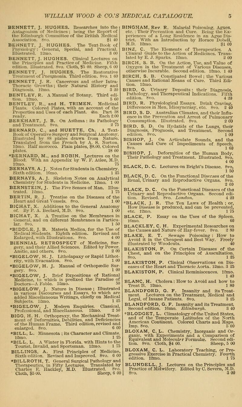 BENNETT, J. HUGHES. Researches Into the Aiita.t:uiiism of MeiUtMnes ; lieins f'f Rei)Ort of thf Kilinburgh Coiuinittee of the British Medical AsHoeiation. 8vo. 81 40 BENNETT, J. HUGHES. The Text-Book of l'iivsioli>{rv: General, Special, and Practical. Illustrated, l.'mo. .S 00 BENNETT, J. HUGHES. Clinical Lectures on the Principles and Practice of Medicine. Fifth edition. Illustrated. 8vo. Cloth, §.5 00. Sheep, C 00 BENNETT, J. HUGHES. The Restorative Treatment of Pneiynonia. Third edition. 8vo. 1 CO BENNETT, J. R. Cancerous and other Intra- Thoracic Growths; their Natural History and Biaijnosis. limo. 3 30 BENTLEY, R. A Manual of Botany. Third edi- tion. l'..Mio. 5 60 BENTLEY, R., and H. TRIMEN. Medicinal Plants. Colored Plates, with an account of the Properties and Uses of each Plant. 4to. Part 38 readv. Each 2.00 BERKHART, J. B. On Asthma : its Pathology and Treatment. Svo. 2 75 BERNARD, C, and HUETTE, Ch. A Text- Book of Operative Surgerj- and Surgical Anatomy. Illustrated by 88 plates drawn from Nature. Translated from the French by A. S. Norton. ICmo. Half morocco. Plain plates, $8.00. Colored plates. 18 00 ♦BERNARD, M., and ROBIN. Lectures on the Blood-. With an Appendix by W. F. Atlee, M.D. I'Jmo. 75 BERN AYS, A.J. Notes for Students in Chemistry. Sixth edition. 16mo. 1 25 BERN AYS, A. J. Skeleton Notes on Analytical Chemistn- for Students in Medicine. 12mo. 1 00 BERNSTEIN, J. The Five Senses of Man. Illus- trated. 12mo. 1 75 BERT IN, R. J. Treatise on the Diseases of the Heart and Great Vessels. 8vo. 1 00 BICHAT, X. Additions to the General Anatomy of. By P. A. Beclard, M.D. Svo. 1 00 BICHAT, X. A Treatise on the Membranes in General, and on different Membranes in Particu- lar. Svo. 1 50 *BIDDLE, J. B. 3Iateria Medica, for the Use of 3Iedical Students. Eighth edition. Revised and Enlarged, with Ulustrations. 8vo. 4 00 BIENNIAL RETROSPECT of Medicine, Sur- gery, and their Allied Sciences. Edited by Power. Anstie, and others. Svo. 2 00 *BIGELOW, H. J. Litholapaxy or Rapid Lithot- rity, \vith Evacuation. 8vo. 1 00 ♦BIGELOW, H. J. Manual of Orthopaedic Sur- gery. 8vo. 1 00 ♦BIGELCW, J. Brief Expositions of Rational Medicine, to which is prefixed the Paradise of Doctors—A Fable. 12mo. 50 *BIGELOW, J. Nature in Disease ; Illustrated in various Discourses and Essays, to which are added Miscellaneous Writings, chiefly on Medical Subjects. lOmo. 1 25 ♦BIGELOW, J. Modem Enquiries. Classical, Professional, and Miscellaneous. 12mo. 2 50 BIGG, H. H. Orthopraxy, the Mechanical Treat- ment of Deformities, Debilities, and Deficiencies of the Human Frame. Third edition, revised and enlarged. Svo. 6 00 ♦BILL, L. Minnesota ; its Character and Climate. 12mo. 1 25 ♦BILL, L. A Winter in Florida, with Hints to the Tourist. Invalid, and Sportsman. 12mo. 1 75 BILLINGS, A. First Principles of Medicine. Sixth edition. Revised and Improved. Svo. 6 00 ♦BILLROTH, T. General Surgical Pathology and Therapeutics, in Fifty Lectm^es. Translated by Charles E. Hackley, M.D. Illustrated. Svo. Cloth, §5 00. Sheep, 6 00 BINGHAM, Rev R. Malarial Poisoning. Agues, etc. : Their Prevention and Cure. Being the K.x:- periences of a Long Residence in an Ague Dis- trict. With an Introduction by Horace Dobell, M.D. 12mo. SI 00 BINZ, C. The Element's of Therapeutics. A Clinical Guide to the Action of Medicines. Trans- lated by E. J. Sparks. 12mo. 3 00 BIRCH, S. B. On the Action, Use, and Value of Oxygen in the Treatment of Various Diseases, otherwise Incurable. Second edition. 12mo. 1 40 BIRCH, S. B. Constipated Bowel ; the Various Causes and Rational Means of Cure. Third Edi- tion. 12mo. BIRD, G. Urinary Deposits : their Diagnosis, Pathology, and Therapeutical Indications. Fifth edition. 8vo. 4 20 BIRD, R. Physiological Essays. Drink Craving, Differences in Men, Idiosyncrasy, etc. Svo. 2 40 BIRD, S. D. Australian Climates, and their Influ- ence in the Prevention and Arrest of Pulmonary Consumption. Illustrated. Svo. 2 00 BIRD, S. D. On Hydatids of the Lungs, their Diagnosis, Prognosis, and Treatment. Second edition. Svo. 1 00 BISHOP, J. On Articulate Sounds, and the Causes and Cure of Impediments of Speech. Svo. 1 60 BISHOP, J. Deformities of the Human Body. Their Pathology and Treatment. Illustrated. Svo. 400 BLACK, D. C. Lectures on Bright's Disease. Svo. 1 50 BLACK, D. C. On the Functional Disep,ses of the Renal, Urinary and Reproductive Organs. Svo. 3 00 BLACK, D. C. On the Functional Diseases of the Urinary and Reproductive Organs. Second edi- tion. Revised. Svo. London. 4 20 *BLACK, J. R. The Ten Laws of Health ; or, How Disease is produced, and can be prevented, etc. 12nio. 1 75 BLACK, P. l6mo. BLACKLEY, C. H. Experimental Researches on the Causes and Nature of Hay-fever. Svo. 2 80 BLAKE, E. T. Sewage Poisoning : How to Avoid it in the Cheapest and Best Way. Freely illustrated by Woodcuts. 40 BLAKISTON, P. On Certain Diseases of the Chest, and on the Principles of Auscultation. Svo. 1 25 BLAKISTON, P. Clinical Observations on Dis- eases of the Heart and Thoracic Aorta. 12mo. 3 25 BLAKISTON, P. Cluneal Reminiscences. 12mo. 1 40 BLANC, H. Cholera: How to Avoid and how to Treat It. 12mo. 1 80 BLANDFORD, G. F. Insanity and its Treat- ment. Lectures on the Treatment, Medical and Legal, of Insane Patients. Svo. 3 25 BLANDFORD, G. F. Insanity and its Treatment Second edition. lOmo. Edinburgh. 3 40 *BLODGET, L. Climatology of the United States, and of the Temperate Latitudes of the North American Continent. Colored Charts and Maps. Imp. Svo. 5 00 BLOXAM, C. L. Chemistry, Inorganic and Or- ganic, with Experiments and a Comparison of Equivalent and Moleculpr Formulae. Second edi- tion. Svo. Cloth, $4 00. Sheep, 5 00 BLOXAM, C. L. Laboratory Teaching, or Pro- gressive Exercise in Practical Chemistry. Fourth edition. ]2mo. 1 75 BLUNDELL, J. Lectures on the Principles and Practice of Midwifery. Edited by C. Severn, M.D. S-'o. 3 00 Essay on the Uses of the Spleen. 60
