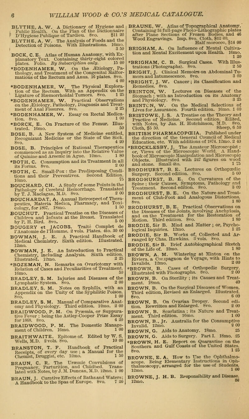 BLYTHE, A. W. A Dictionary of Hygiene and 1 Public Health. On the Plan of the Dictionnaire ' D'Hygiene Publique of Tardieu. 8vo. §1120 BLYTHE, A. W. The Analysis of Foods and the Detection of Poisons. With Dlustrations. lOmo. I 3 .50 BOCK, C. E. Atlas of Human Anatomy, with Ex- planatory Text. Contaming thirty-eight colored plates. Folio. By SubscrijMon only. 15 00 *BODENHAMER, W. On the etiology. Pa- thology, and Treatment of the Congenital Malfor- mations of the Rectum and Anus. 16 plates. 8vo. 4 00 *BODENHAMER, W. The Physical Explora- tion of the Rectum. With an Appendix on the ' Ligature of Haemorrhoidal Tumors. 8vo. 1 25 *BODENHAMER, W. Practical Observations on the Etiology. Pathology, Diagnosis and Treat- ment of Anal Fissures. 8vo. 2 25 *BODENHAMER, W. Essay on Rectal Medica- tion. 8vo. 1 00 *BORCK, E. On Fracture of the Femur. Illus- trated. 16mo. 50 BOSE, B. A New System of Medicine entitled, Eecosmizant Medicine or the State of the Sick. Bvo. 4 20 BOSE, B. Principles of Rational Therapeutics commenced as an Inquiry into the Relative Value of Quinine and Arsenic in Ague. l-3mo. 1 80 *BOTH, C. Consumption and its Treatment in all its Forms. Svo. 2 00 *BOTH, C. Small-Pox: the Predisposing Condi- tions and their Preventives. Second Edition^ lOmo. 75 BOUCHARD, CH. A Study of some Points in the Pathology of Cerebral HemoiThage. Translated by T. J. Maclagan, M.D. Svo. 2 00 BOUCHARDAT, A. Annual Retrospect of Thera- peutics, Materia Medica, Pharmacy, and Toxi- cology, for 18G7. ISmo. 1 50 B O U C H U T. Practical Treatise on the Diseases of Children and Infants at the Breast. Translated by P. H. Bird. 8vo. 5 00 BOUGERY et JACOBS. Traitc Complet de TAnatomie de THomme, 2 vols. Plates. 4to. 30 00 BOWMAN, J. E. A Practical Handbook of Medical Chemistry. Sixth edition. Illustrated. 12mo. BOWMAN, J. E. An Introduction to Practical Chemistry, including Analysis. Sixth edition^ Illustrated. 12mo. 2 25 *BOZEMAN, N. Remarks on Ovariotomy with Relation of Cases and Peculiarities of Treatment. IGmo. 50 BRADLEY, S. M. Injuries and Diseases of the Lymphatic System. Svo. 2 00 BRADLEY, S. M. Notes on Syphilis, with an Appendix on the Unity of the Syphilitic Poison. 8vo. 1 00 BRADLEY, S. M. Manual of Comparative Anat- omy and Physiology. Third edition. 12mo. 2 00 BRAIDWOOD, P. M. On Pyaemia, or Suppura- tive Fever ; being the Astley-Cooper Prize Essay for 1808. Svo. 4 20 BRAIDWOOD, P. M. The Domestic Manage- ment of Children. IGmo. 1 00 BRAITHW^AITE. Epitome of. Edited by W. S. Wells, M.D. 2 vols. 8vo. 10 00 BRANSTON, T. F. Handbook of Practical Receipts, of every day use ; a Manual for the Chemjst, Druggist, etc. 12mo. 1 50 BRAUN, C. R. The Uraemic Convulsions of Pregnancy, Parturition, and Childbed. Trans- lated with Notes, by J. M. Duncan, M.D. l2mo. 1 00 BRAUN,J. Cura tive Effects of Baths and Waters; A Handbook to the Spas of Europe. Svo. 7 20 BRAUNE, W. Atlas of Topographical Anatomy. Containing 34 full-page Pho'co-Lithographic plates after Plane Sections of Frozen Bodies, and 46 Wood Engravings. Imp. Svo. Cloth, Sli 00. Half morocco, §14 00 BRIGHAM, A. On Influence of Mental Cultiva- tion and Mental Excitement upon Health. 16mo. 1 20 *BRIGHAM, C. B. Surgical Cases. With Illus- trations (Photographs). Svo. 2 50 BRIGHT, J. Clinical Memoirs on Abdominal Tu- mors and Intumescence. Svo. 3 00 *BRIGHT, J. W. Cancer; its Classification and Remedies. Svo. BRINTON, W^. Lectures on Diseases of the Stomach ; with an Introduction on its Anatomy and Physiology. Svo. 3 25 BRINTCN, W. On the Medical Selections of Lives for Assurance. Fourth edition. lOmo. 1 00 BRISTOW^E, J. S. A Treatise on the Theory and Practice of Medicine. Second edition. Edited, with Notes, by Jas. H. Hutchinson, M.D. Svo. Cloth, S5 50. Sheep, 6 50 BRITISH PHARMACOPOEIA. Published under the direction of the General Council of Medical Education, etc. With additions of 1874. 12mo. 2 40 *BROCKLESBY, J. The Amateur Microscopist: or. Views of the Microscopic World. A Hand- book of 3Iicroscopic Manipulation and Microscopic Objects. Illustrated with 247 figures on wood and stone. Small 4to. 1 75 BRODHURST, B. E. Lectures on Orthopasdic Surgery. Second edition. Svo. 5 00 BRODHURST, B. E. On Curvatures of the Spine ; their Causes, Symptoms, Pathology and Treatment. Second edition. 8vo. 3 QO BRODHURST, B. E. On the Nature and Treat- ment of Club-Foot and Analogous Distortions. Svo. 1 «0 BRODHURST, B. E. Practical Observations on the Diseases of the Joints, involving Anchylosis, and on the Treatment for the Restoration of Motion. Third edition. Svo. 1 80 BRODIE, Sir B. Mind and Matter ; or, Psycho- logical Inquiries. 12mo. 1 25 BRODIE, Sir B. Works of, Collected and Ar- ranged by Chas. Hawkins.  vols. Svo. BRODIE, Sir B. Brief Autobiographical Sketch of the Life of. 12mo. 1 SO BROWN, A. M. Wintering at Minton on the Riviera, a Coi.ipagnon de Voyage, with Hints to Invalids. 12mo. 2 00 *BROWN, B. Cases of Orthopedic Surgery. Illustrated with Photographs. Svo. 2 00 BROWN, B. On Sterihty ; its Cavises and Treat- ment. 18mo. 40 BROWN, B. On the Surgical Diseases of Women. Third edition, Revised an Enlarged. Illustrated. Svo. 6 00 BRO'WN, B. On Ovarian Drop.sy. Second edi- tion. Rewritten and Enlarged. 8vo. 2 00 BROWN, B. Scarlatina ; its Nature and Treat- ment. Third edition. IGmo. 1 00 BROWN, B., Jr. Australia for the Consumptive Invalid. 12mo. 2 00 BROWN, G. Aids to Anatomy. ISmo. 25 BROWN, G. Aids to Surgerj\ Parti. ISmo. 25 ♦BROWN, H. E. Report on Quarantine on the Southern and Gulf Coasts of the United States. Svo. 1 25 BROWNE, E. A. How to Use the Ophthalmo- scope. Being Elementary Instmctions in Oph- thalmoscopy, arranged for the use of Students. 12mo. 1 00 BROWNE, J. H. B. Responsibility and Disease. 12mo. 80