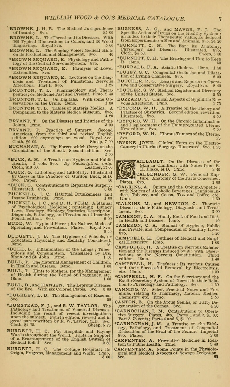 BRO^VNE, J. H. B. Tho Medical Jurisprudence of Insanity. 8vo. $5 00 BROWNE, L. The Throat and its Diseases. With 100 Typical Illustrations in Colors, and 50 Wood Enj?ravin},'s. Koyal 8vo. 5 00 BROWNE, L. The Sinping Voice: Medical Hints on its Production and Management. Svo. 40 ♦BROWN-SEQUARD, E. Physiology and Patho- logy of the (.'(.-ntral Nervous Sj'stem. 8vo. ♦BROWN-SEQUARD, E. Paralysis of Lower Extremities. 8vo. ♦BROWN-SEQ'JARD, E. Lectures on the Diag- nosis and Treatment of Functional Nervous Affections. Part I. 8vo. 1 25 BRUNTON, T. L. Pharmacology and Thera- peutics; or, Medicine Past and Present. 12mo. ii 40 BRUNTON, T. L. On Digitalis. AVith some Ob- servations on the Urine. IGmo. 1 80 BRUNTON, T.L. Tables of Materia Medica. A Companion to the Materia Medica Museum. 8vo. 4 20 BRYANT, T. On the Diseases and Injuries of the Joints. 12mo. 3 00 BRYANT. T. Practice of Surgery. Second American, from the third and revised English edition. GOO engravings on wood. Royal 8vo. Cloth, SG 00. Sheep, 7 00 BUCHANAN, A. The Forces which Carry on the Circulation of the Blood. Second edition. 8vo. 2 00 *BUCK, A. H. A Treatise on Hygiene and Pubhc Health. 2 vols. 8vo. By Subscription only. Cloth, SlO 00. Leather, 12 00 ♦BUCK, G. Lithotomyand Lithotrity. Illustrated by Cases in the Practice of Gurdon Buck, M.D. 8vo. Paper. 50 *BUCK, G. Contributions to Reparative Surgery. Illustrated. 8vo. 3 00 BUCKNILL, J. C. Habitual Drunkenness and Insane Drunkards. 12mo. 1 00 BUCKNILL, J. C, and D. H. TUKE. A Manual of Psj'cliological Medicine ; containing Lunacy Laws, Nosology, iEtiology, Statistics, Description, Diagnosis. Pathologj', and Treatment of Insanity. Fourth edition. 8vo. 8 00 BUDD, W. Typhoid Fever ; its Nature, Mode of Spreading, and Prevention. Plates. Royal 8vo. 6 40 BUDGETT, J. B. The Hygiene of Schools, or Education Physically and Mentally Considered. lUmo. 80 *BUHL, L. Inflammation of the Lungs ; Tuber- culosis and Consumption. Translated by Drs. Mann and St. John. 12mo. 1 .50 BULL, T. The Maternal Management of Children, in Health and Disease. lOmo. 1 00 BULL, T. Hints to 3Iothers, for the Management of Health during the Period of Pregnancy, etc. ICmo. 1 00 BULL, B., and HANSEN. The Leprous Diseases of the Eye. With six Colored Plates. 8vo. 3 00 *BULKLEY, L. D. The Management of Eczema. 8vo. 50 *BUMSTEAD, F.J., and R.W. TAYLOR. The Pathology and Treatment of Venereal Diseases. Including the result of recent investigations upon the subject. Fourth edition, revised and in great part rewritten by R. W. Taylor, M.D. 8vo. Cloth, S4 75. Sheep, 5 75 BURDETT, H. C. Pay Hospitals and Paying \A ards throughout the World. Facts in Support of a Rearrangement of the EngUsh Systena of Medical Relief. 8vo. 3 80 BURDETT, H. C. The Cottage Hospital: its Origin, Progress, Management and Work. 12m.^. 3 00 BURNESS, A. G., and MAYOR, F. J. The Specilic Action of Drugs on tue lleaUliy bvstem ; an Index tu their Therapeutic Value, as cfeduced from Experiments on Men and Animals. 8r o. &4 20 ♦BURNETT, C. H. The Ear: its Anatomy, Physiology and Diseases. Illustrated. 8vo. Cloth, S4 50. Sheep, 5 50 ♦BURNETT, C.H. The Hearing and Ho» to Keen It. lUnio. 55 ♦BURRALL, F. A. Asiatic Cholera. ]2n:o. 150 ♦BUSEY, S. C. Congenital Occlusion and Dilata- tion of Lymph Channels. 8vo. 2 00 BUTCHER, R. G. Essays and Reports on Opera- tive and Conservative Surgery. Rcjyal s\ •>. 8 40 ♦BUTLER, S. W. Medical Register and Directory of the United States. 8vo. 5 50 BUZZARD, T. Clinical Aspects of Syphilitic Ner- vous Affections. 12mo. i 75 ♦BYFORD, W. H. A Treatise on the Theorj-and Practice of Obstetrics. Second edition, rewritten. Illustrated. 8vo. 4 50 ♦BYFORD, W. H. On the Chronic Inflammation and Displacement of the Unimpregnated Uterus. New edition. 8vo. 2 50 ♦BYFORD, W. H. Fibrous Tumors of the Uterus. 8vo. 25 ♦BYRNE, JOHN. Clinical Notes on the Electro- Cautery in Uterine Surgery. Illustrated. Svo. 1 25 AILLAULT. On the Diseases of the Skin in Children : with Notes from R. H. Blake, M.D. 12mo. 3 40 CALLENDER, G. W. Femoral Rup- ture. Anatomy of the Parts Concerned. Plates. Svo. 1 60 ♦CALKINS, A. Opium and the Opium-Appetite: ■\\ith Notices of Alcoholic Beverages, Cannabis In- dica. Tobacco and Cocoa, Tea and Coffee, etc. 12mo. i 50 ♦CALKINS, M., and NEWTON, C. Thoracic Diseases, their Pathology, Diagnosis and Treat- ment. Svo. 3 00 CAMERON, C. A. Handy Book of Food and Diet, in Health and Disease. 16mo. 40 CAMERON, C. A. Manual of Hygiene, Piiblic and Private, and Compendium of Sanitaiy Laws. Svo. 4 20 CAMPBELL, H. Outlines of Medical and Surgi- cal Electricity. IGmo. 1 00 CAMPBELL, H. A Treatise on Nervous Exhaus- tion and the Diseases Induced by it : with Obser- vations on the Nervous Constitution. Third edition. 16mo. 1 40 CAMPBELL, H. Deafness: Its various Causes and their Successful Removal by Electrolysis, etc. IGmo. 1 00 ♦CAMPBELL, H. F. On the Secretory and the Excito-Secretory System of Nerves in their Rela- tion to Physiology and Pathology. Svo. 1 50 CANNING, W. Select Practical Notes and For- mulae, relating to Pharmacy, Materia Medica, Chemistry, etc. 12mo. 1 50 CANTON, E. On the Arcus Senilis, or Fatty De- generation of the Cornea. Svo. 4 20 ♦CARNOCHAN, J. M. Contributions to Opera- tive Surgery. Plates. 4to, Parts 1 and ;J, §1 00; Part 3, 75 cents; Parts 4 and 5, §1 00. ♦CARNOCHAN, J. M. A Treatise on the Etiol- ogy, Pathology, and Treatment of Congenital Dislocation of the Head of the rem.m-. Imperial Svo. Plates. 2 00 CARPENTER, A. Preventivo Medicine in Rela- tion to Public Health. 12mo. 2 40 CARPENTER, A. Some Points in the Physiolo- gical and Medical Aspects of Sewage Imgation. «vo. 80