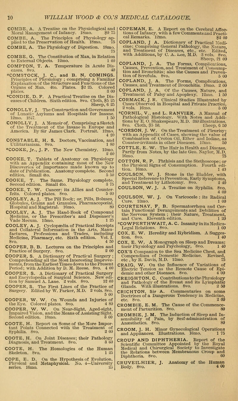 COM3E, A. A Treatise on the Physiological and Moral JIauagement of Infancy. 18mo. $0 75 COMBE, A. The Principles of Physiology ap- plied to the Preservation of Health. 18mo. 75 COMBE, A. The Physiology of Digestion. 18mo. 75 COMBE, G. The Constitution of Man, in Relation to External Objects. 12mo. 1 00 COMPTON, T. A. Temperature in Acute Dis- eases. 8vo. 40 *COMSTOCK, J. C, and B. N. COMINGS. Principles of Physiology ; comprising a Familiar Explanation of the Structure and Functions of the Organs of Man. 4to. Plates. $3 25. Colored plates. 3 00 *CONDIE, D. F. A Practical Treatise on the Dis- eases of Children. Sixth edition. 8vo. Cloth, $5 25 Sheep, 6 25 C O N O L LY, J. The Construction and Government of Lunatio Asylums and Hospitals for Insane. 12mo. 18i7. 1 50 CONOLLY,J. A Memoir of. Comprising a Sketch of tlie Treatment of the Insane in Europe and America. By Sir James Clark. Portrait. 12mo. 4 20 CONSTABLE, H. S. Utilitarianism. 8vo. Doctors, Vaccination, and 1 80 *COOKE, Jr., J. P. The New Chemistry. 12mo. 2 00 COOKE, T. Tablets of Anatomy on Physiology ■with an Appendix containing most of the New Discoveries of Importance made known up to date of Publication. Anatomy complete. Second edition. Small 4to. 5 50 COOKE, T. The Same. Physiology complete. Second edition. Small 4to. 3 75 COOKE, T. W. Cancer: its Allies and Counter- feits. Colored plates. 8vo. 5 00 COOLEY, A. J. The Pill Book; or. Pills, Boluses, Globules, Grains and Granules, Pharmacopoeial, Hospital and Magistral. 16mo. 80 COOLEY, A. J. The Hand-Book of Compound Medicine, or the Prescriber's and Dispenser's Vade Mecum. 12mo. 1 25 COOLEY, A. J. Cyclopaedia of Practical Receipts and Collateral Information in the Arts, Manu- factures, Professions and Trades, including Medicine, Pharmacy, etc. Sixth edition. Vol. I. 8vo. 4 50 COOPER, B. B. Lectures on the Principles and Practice of Surgery. 8vo. 2 00 COOPER, S. A Dictionary of Practical Surgery ; Comprehending all the Most Interesting Improve- ments, from the Earliest Times down to the Present Period; with Addition by D. BI. Reese. 8vo. 4 00 COOPER, S. A Dictionary of Practical Surgery and Encyclopedia of Surgical Science. New edi- tion by Samuel A. Lane. 2 vols. 8vo. 12 00 COOPER, S. The First Lines of the Practice of Surgery. Edited by W. Parker, M.D. 2 vols. 8vo. 5 00 COOPER, W. W. On Wounds and Injuries of the Eye. Colored plates. 8vo. 4 80 COOPER. W. W. On Near-Sight, Aged-sight, Impaired Vision, and the Means or Assistmg Sight. Second edition. 18mo. 3 00 COOTE, H. Report on Some of the More Impor- tant Points Connected with the Treatment of Syphilis. 8vo. 2 00 COOTE, H. On Joint Diseases; their Pathology Diagnosis, and Treatment. 8vo. 3 UO COOTE, H. The Homologies of the Human Skeleton. 8vo. 1 25 COPE, E. D. On the Hypothesis of Evolution, Physical and Metaphysical. No. 4—University series. 16mo. 25 COPEMAN, E. A Report on the Cerebral Affec- tions of Infancy, with a few Comments and Practi- cal Remarks. 12mo. $2 00 COPLAND, J A. Dictionary of Practical llledi- cine; Comprising General Pathology, the Nature, and Treatment of Diseases, etc., etc. Edited, with Additions, by C. A. Lee, M.D. 3 vols. 8vo. Sheep, 21 00 COPLAND, J. A. The Forms, Complications, Causes, Prevention, and Treatment of Consump- tion and Bronchitis; also the Causes and Preven- tion of Scrofula. 8vo. 5 00 COPLAND, J. A. The Forms, Complications, Causes, and Treatment of Bronchitis. 18mo. 2 00 COPLAND, J. A. Of the Causes, Nature, and Treatment of Palsy and Apoplexy. 12mo. 1 50 CORMACK, J. R. Clinical Studies Illustrated by Cases Observed in Hospital and Private Practice. 2 vols. 16mo. 5 00 *CORNIL, v., and L. RANVIER. A Manual of Pathological Histology. With Notes and Addi- tions by E. O. Shakespeare, Bl.D. 300 illustrations. 8vo. Cloth, $0 50. Sheep, 0 50 *CORSON, J. W. On the Treatment of Pleurisy; with an Appendix of Cases, showing the value of Combination of Croton Oil, Ether and Iodine, as Counter-irritants in other Diseases. 12mo. 50 COTTLE, E. W. The Hair in Health and Disease. Partly from Notes, by the late Geo. Naylor, M.D. 16mo. 75 COTTON, R. P. Phthisis and the Stethoscope; or the Physical Signs of Consumption. Fourth edi- tion. 16mo. 1 40 COULSON, W. J. Stone in the Bladder, with Special Reference to Prevention, Early Symptoms, and Treatment by Lithotomy. 8vo. 2 40 COULSON, W. J. A Treatise on Syphilis. 8vo. 4 00 COULSON, W. J. On Varicocele : its Radical Cure. 12rno. 1 00 COURTENAY, F. B. Spermatorrhcea and Cer- tain Functional Derangements and Debilities of the Nervous System ; their Nature, Treatment, and Cure. Eleventh edition. 1 20 *COWPERTHAA/'AIT, A. C. Insanity in its Medico- Legal Relations. 8vo. 1 GO COX, E. W. Heredity and Hybridism. A Sugges- tion. 8vo. 1 40 COX, E. W. A Monograph on Sleep and Dreams: tneir Physiology and Psychology, 8vo. 1 40 COX'S Companion to the Sea Medicine Chest, and Compendium of Domestic Medicine. Revised, etc , by R. Davis, M.D. 12mo. 75 CRAIG, W. On the Influence of Variations of Electric Tension as the Remote Cause of Epi- demic and other Diseases. 8vo. 4 00 CREIGHTON, C. Contributions to the Physiolo^ and Pathology of the Breast and its Lymphatic Glands. With illustrations. 8vo. 2 50 CRICHTON, Sir A. Commentaries on some Doctrines of a Dangerous Tendency in Medicine, etc. 8vo. 2 00 CROMBIE, E. M. The Cause of the Commence- ment of Parturition. 8vo. 80 CROMBIE, J. M. The Induction of Sleep and In- sensibility of Pain, by Seif-administration of Anassthetics. 8vo. 80 CROOM, J. H. Minor Gynecological Operations and Appliances. Illustrations. IGmo. 1 75 CROUP AND DIPHTHERIA. Report of the Scientific Committee Appointed by the Royal Medical and Chirurgical Society to Investigate the Relations between Membranous Croup and Diphtheria. 8vo. 60 CRUVEILHIER, J. Anatomy of the Human Body. 8vo. 4 00