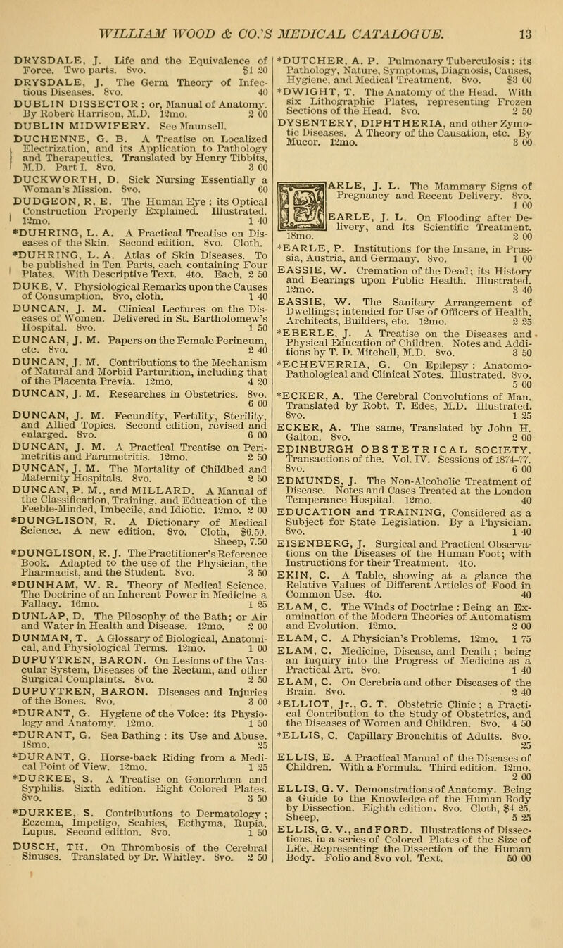 DRYSDALE, J. Life and the Equivalence of Force. Two parts. Svo. $1 ^'0 DRYSDALE, J. The Germ Theory of Infec- tious Diseases. Svo. -10 DUBLIN DISSECTOR; or, Manual of Anatomv. By Roberc Harrison, M.D. 12mo. 3 00 DUBLIN MIDWIFERY. See Maunsell. DUCHENNE, G. B. A Treatise on Localized I Electrization, and its Application to Pathology and Therapeutics. Translated by Henry Tibbits, I M.D. Part I. Svo. 3 00 DUCKWORTH, D. Sick Nursing Essentially a Woman's Mission. Svo. 60 DUDGEON, R. E. The Human Eye : its Optical , Construction Properly Explained. Illustrated. ' 12mo. 1 40 *DUHRING, L. A. A Practical Treatise on Dis- eases of the Slcin. Second edition. Svo. Cloth. •DUHRING, L. A. Atlas of Skin Diseases. To be published in Ten Parts, each containing Four ' Plates. With Descriptive Text. 4to. Each, 2 50 DUKE, V. Physiological Remarks upon the Causes of Consumption. Svo, cloth. 1 40 DUNCAN, J. M. Clinical Lectures on the Dis- eases of AVomen. DeUvered in St. Bartholomew's Hospital. Svo. 1 50 DUNCAN, J. M. Papers on the Female Perineum, etc. Svo. 2 40 DUNCAN, J. M. Contributions to the Mechanism of Natural and Blorbid Parturition, including that of the Placenta Previa. 12mo. 4 20 DUNCAN, J. M. Researches in Obstetrics. Svo. 6 00 DUNCAN, J. M. Fecundity, Fertility, Sterility, and Allied Topics. Second edition, revised and enlarged. Svo. 6 00 DUNCAN, J. M. A Practical Treatise on Peri- metritis and Parametritis. 12mo. 2 50 DUNCAN, J. M. The Mortality of ChUdbed and Maternity Hospitals. Svo. 2 50 DUNCAN, P. M., and MILLARD. A Manual of the Classification, Training, and Education of the Feeble-Minded, ImbecUe, and Idiotic. 12mo. 2 00 *DUNGLISON, R. A Dictionary of Medical Science. A new edition. Svo. Cloth, $6.50. Sheep, 7.50 ♦DUNGLISON, R.J. The Practitioner's Reference Book. Adapted to the use of the Physician, the Pharmacist, and the Student. Svo. 3 50 *DUNHAM, W. R. Theory of Medical Science. The Doctrine of an Inherent Power in Medicine a Fallacy. ICmo. 1 25 DUNLAP, D. The Pilosophy of the Bath; or Air and Water in Health and Disease. 12mo. 2 00 DUNMAN, T. A Glossary of Biological, Anatomi- cal, and Physiological Terms. 12mo. 1 00 DUPUYTREN, BARON. On Lesions of the Vas- cular System, Diseases of the Rectum, and other Surgical Complaints. Svo. 2 50 DUPUYTREN, BARON. Diseases and Injuries of the Bones. Svo. 3 00 *DURANT, G. Hygieneof the Voice: its Physio- logy and Anatomy. 12mo. 1 50 *DUR ANT, G, Sea Bathing : its Use and Abuse. ISmo. 25 *DURANT, G. Horse-back Riding from a Medi- cal Point of View. 12mo. 1 25 *DURKEE, S. A Treatise on Gonorrhoea and SyphiUs. Sixth edition. Eight Colored Plates. Svo. 3 50 ♦DURKEE, S. Contributions to Dermatology ; Eczema, Impetigo, Scabies, Ecthyma, Rupia, Lupus. Second edition. Svo. 1 50 DUSCH, TH. On Thrombosis of the Cerebral Sinuses. Translated by Dr. Whitley. Svo. 2 50 *DUTCHER, A. P. Pulmonary Tuberculosis : its Pathology, Nature. Syiajitouis, Diagnosis, Causes, Hygiene, and Medical Treatment. Svo. $:) 00 *DWIGHT, T. The Anatomy of the Head. With si.x Lithographic Plates, representing Frozen Sections of the Head. Svo. 2 50 DYSENTERY, DIPHTHERIA, and other Zymo- tic Diseases. A Theory of the Causation, etc. By Mucor. 12mo. 3 00 ARLE, J. L. The Mammary Signs of Pregnancy and Recent Delivery. Svo. 1 00 EARLE, J. L. On Flooding after De- Uveiy, and its Scientific Treatment. 18mo. 2 00 *EARLE, P. Institutions for the Insane, in Pras- sia, Austria, and Germany. Svo. 1 00 EASSIE, W. Cremation of the Dead; its History and Bearings upon Public Health. Illustrated. 12mo. 3 40 EASSIE, W. The Sanitary Arrangement of Dwellings; intended for Use of Officers of Health, Architects, Builders, etc. 12mo. 2 35 *EBERLE, J. A Treatise on the Diseases and- Physical Education of Children. Notes and Addi- tions by T. D. Mitchell, M.D. Svo. 3 50 *ECHEVERRIA, G. On EpUepsy : Anatomo- Pathological and Clinical Notes. Illustrated. Svo. 5 00 *ECKER, A. The Cerebral Convolutions of Man. Translated by Robt. T. Edes, M.D. Illustrated. Svo. 1 25 ECKER, A. Tlie same, Translated by John H. Gallon. Svo. 2 00 EDINBURGH OBSTETRICAL SOCIETY, transactions of the. Vol. IV. Sessions of 1874-77. Svo. 6 00 EDMUNDS, J. The Non-Alcoholic Treatment of Disease. Notes and Cases Treated at the London Temperance Hospital. 12mo. 40 EDUCATION and TRAINING, Considered as a Subject for State Legislation. By a Physician. Svo. 1 40 EISENBERG, J. Surgical and Practical Observa- tions on the Diseases of the Human Foot; with Instructions for their Treatment. 4to. EKIN, C. A Table, showing at a glance the Relative Values of Different Articles of Food in Common Use. 4to. 40 ELAM, C. The Winds of Doctrine : Being an Ex- amination of the Modern Theories of Automatism and Evolution. 12mo. 2 00 ELAM, C. A Physician's Problems. 12mo. 175 ELAM, C. Medicine, Disease, and Death ; being an Inquiry into the Progress of Medicine as a Practical Art. Svo. 1 40 ELAM, C. On Cerebriaand other Diseases of the Brain. Svo. 2 40 *ELLIOT, Jr., G. T. Obstetric Clinic: a Practi- cal Contribution to the iStudy of Obstetrics, and the Diseases of Women and Children. Svo. 4 50 *ELLIS, C. Capillary Bronchitis of Adults. Svo. 25 ELLIS, E. A Practical Manual of the Diseases of Children. With a Formula. Third edition. 12mo. 200 ELLIS, G.V. Demonstrations of Anatomy. Being a Guide to the Knowledge of the Human Body by Dissection. Eighth edition. Svo. Cloth, $4 2.5. Sheep, 5 25 ELLIS, G. v., and FORD. Illustrations of Dissec- tions, in a series of Colored Plates of the Size of Li'fe, Representing the Dissection of the Human Body. Folio and Svo vol. Text. 50 00