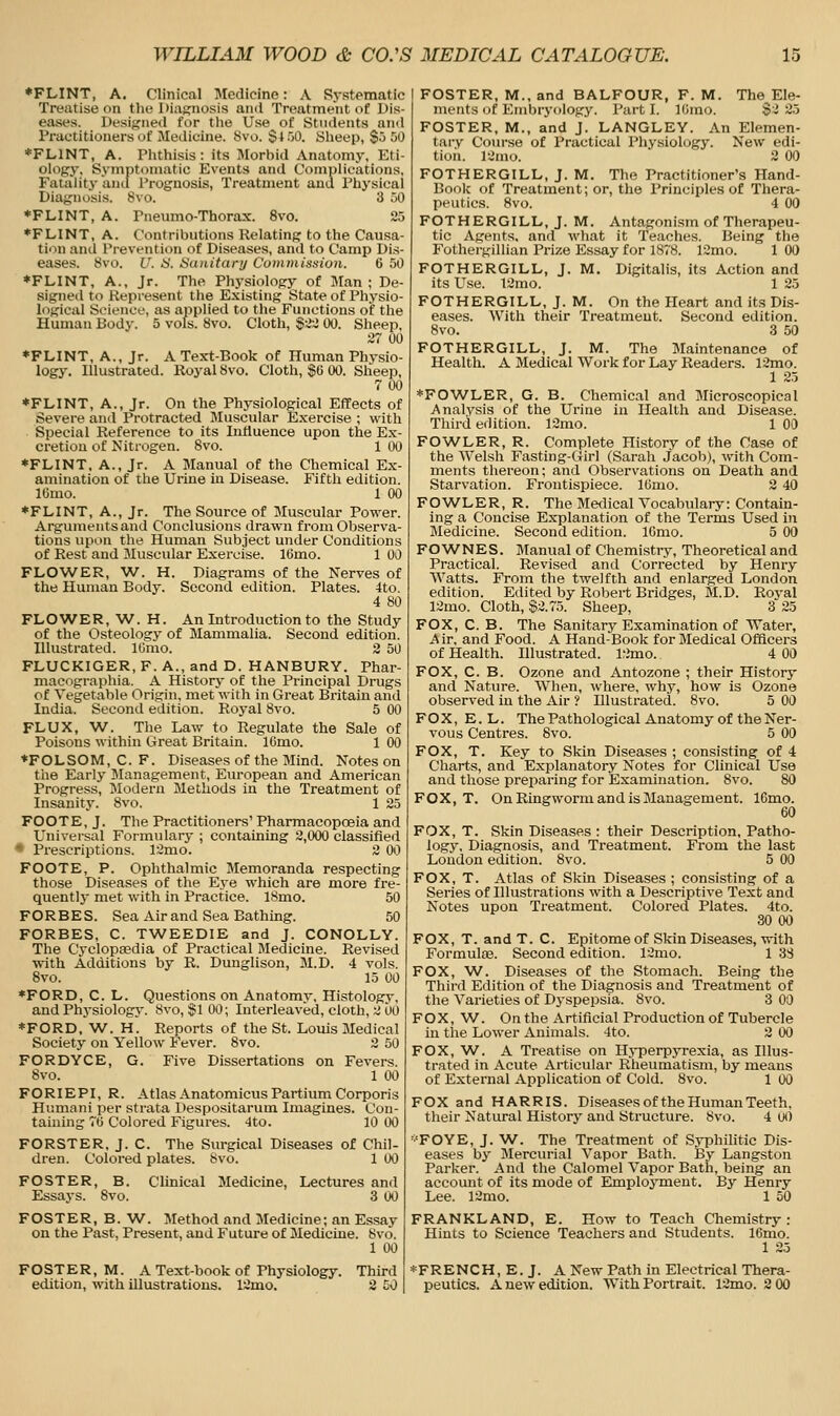 ♦FLINT, A. Clinical Medicine: A Systematic Treatise on the Diagnosis and Treatment of Dis- eases. Designed for tlie Use of Students and Practitioners of Medicine. 8vo. §4 oD. Kheep, $5 50 ♦FLINT, A. Phthisis: its Morbid Anatomy, Eti- ology, Symptomatic Events and Complications, Fatality and Prognosis, Treatment and Physical Diagnosis, 8vo, 3 50 ♦FLINT, A. Pneumo-Thorax. 8vo. 2r> ♦FLINT, A. Contributions Relating to the Causa- tion and Prevention of Diseases, and to Camp Dis- eases. 8vo. U. a. Sanitanj Commission. 6 50 ♦FLINT, A., Jr. The Physiology of Man ; De- signed to Represent the Existing State of Physio- logical Science, as applied to the Functions of the Human Body. 5 vols. 8vo, Cloth, $;2:i 00. Sheep, 27 00 ♦FLINT, A,, Jr. A Text-Book of Human Physio- logy. Illustrated. Royal 8vo, Cloth, $6 00. Sheejj, 7 00 ♦FLINT, A., Jr. On the Physiological Effects of Severe and Protracted Muscular Exercise ; with Special Reference to its Influence upon the Ex- cretion of Nitrogen, 8vo, 1 00 ♦FLINT, A., Jr. A Manual of the Chemical Ex- amination of the Urine in Disease. Fifth edition. lUmo, 1 00 ♦FLINT, A., Jr. The Source of Muscular Power, Argumentsand Conclusions drawn from Observa- tions upon the Human Subject under Conditions of Rest and Muscular Exercise, 16mo. 1 00 FLOWER, W, H, Diagrams of the Nerves of the Human Body, Second edition. Plates, 4to. 4 80 FLOWER, W, H. An Introduction to the Study of the Osteology of Mammalia, Second edition. Illustrated, IGmo, 2 50 FLUCKIGER, F. A,, and D, HANBURY. Phar- macographia. A Historj' of the Principal Drugs of Vegetable Origin, met with in Great Britain and India, Second edition. Royal 8vo, 5 00 FLUX, W, The Law to Regulate the Sale of Poisons within Great Britain, 16mo, 1 00 ♦FOLSOM, C. F. Diseases of the Mind, Notes on the Early Management, European and American Progress, ^Modern Methods in the Treatment of Insanity. 8vo, 1 25 FOOTE, J. The Practitioners' Pharmacopoeia and Universal Formulary ; containing 2,000 classified • Prescriptions, 12mo. 2 00 FOOTE, P. Ophthalmic Memoranda respecting those Diseases of the Eye which are more fre- quently met with in Practice, ISmo. 50 FORBES, Sea Air and Sea Bathing, 50 FORBES, C, TWEEDIE and J, CONOLLY, The Cyclopaedia of Practical Medicine. Revised with Additions by R, Dunglison, M,D, 4 vols. 8vo. 15 00 ♦FORD, C, L. Questions on Anatomy, Histology, and Phj'siology, 8vo, §100; Interleaved, cloth, 2 00 ♦FORD, W^. H, Reports of the St. Louis Medical Society on Yellow Fever, 8vo, 2 50 FORDYCE, G. Five Dissertations on Fevers. 8vo, 1 00 FORIEPI, R, Atlas Anatomicus Partium Corporis Humani per strata Despositarum Imagines. Con- taining 70 Colored Figures, 4to. 10 00 FORSTER, J. C. The Surgical Diseases of Chil- dren, Colored plates. Svo. 1 00 FOSTER, B. Clinical Medicine, Lectures and Essays, 8vo, 3 00 I FOSTER, M,, and BALFOUR, F, M. The^Ele- ments of Eiubrj'ology, Part I, lUmo, §2 25 FOSTER, M., and J. LANGLEY. An Elemen- tary Course of Practical Physiology. New edi- tion. 12mo, 2 00 FOTHERGILL, J. M. The Practitioner's Hand- Book of Treatment; or, the Principles of Thera- peutics. Svo. 4 00 FOTHERGILL, J. M. Antagonism of Therapeu- tic Agents, and what it Teaches. Being the Fothergillian Prize Essay for 1878. 12mo. 1 00 FOTHERGILL, J. M. Digitalis, its Action and its Use. 12mo, 1 25 FOTHERGILL, J. M. On the Heart and its Dis- eases. With their Treatment. Second edition. Svo. 3 50 FOTHERGILL, J. M. The Maintenance of Health. A Medical Work for Lay Readers, 12mo. 1 25 ♦FOWLER, G. B. Chemical and Microscopical Analysis of the Urine iu Health and Disease. Third edition. 12nio, 1 00 FOWLER, R, Complete History of the Case of the Welsh Fasting-Girl (Sarah Jacob), with Com- ments thereon; and Observations on Death and Starvation, Frontispiece, lOmo, 2 40 FOW^LER, R. The Medical Vocabulary: Contain- ing a Concise Explanation of the Terms Used in Medicine. Second edition, IGmo. 5 00 FOWNES. Manual of Chemistry, Theoretical and Practical, Revised and Corrected by Henry Watts. From the twelfth and enlarged London edition. Edited by Robert Bridges, M,D. Royal 12mo. Cloth, S2,7.5, Sheep, 3 25 FOX, C, B. The Sanitary Examination of Water, Air, and Food, A Hand-Book for Medical Officers of Health, Illustrated, 12mo. 4 00 FOX, C. B. Ozone and Antozone ; their History and Nature, When, ^vhere, why, how is Ozone observed in the Air ? Illustrated, 8vo, 5 00 F O X, E. L. The Pathological Anatomy of the Ner- vous Centres, Svo, 5 00 FOX, T. Key to Skin Diseases ; consisting of 4 Charts, and Explanatory Notes for Clinical Use and those preparing for Examination. Svo, 80 FOX, T. On Ringworm and is Management, 16mo, 60 FOX, T. Skin Diseases : their Description, Patho- logy, Diagnosis, and Treatment. From the last Loudon edition. Svo. 5 00 FOX, T. Atlas of Skin Diseases ; consisting of a Series of Illustrations with a Descriptive Text and Notes upon Treatment. Colored Plates. 4to, 30 00 FOX, T. and T. C. Epitome of Skin Diseases, with Formulte, Second edition. 12mo, 1 33 FOX, W. Diseases of the Stomach. Being the Third Edition of the Diagnosis and Treatment of the Varieties of Dyspepsia, Svo, 3 00 FOX, W, On the Artificial Production of Tubercle in the Lower Animals. 4to. 2 00 FOX, W. A Treatise on Hyperpyrexia, as Illus- trated in Acute Articular Rheumatism, by means of External Application of Cold. Svo. 1 00 FOX and HARRIS. Diseases of the Human Teeth, their Natural History and Structure. Svo. 4 0() •■'FOYE, J. W. The Treatment of Syphilitic Dis- eases by Mercurial Vapor Bath. By Langston Parker. And the Calomel Vapor Bath, being an account of its mode of Employment. By Henry Lee. 12mo. 1 50 FOSTER, B. W^. Method and Medicine; an Essay FRANKLAND, E. How to Teach Chemistry; on the Past, Present, and Future of Medicine. 8vo. Hints to Science Teachers and Students. 16mo. 1 00 1 25 FOSTER, M. A Text-book of Physiology. Third edition, with illustrations. 12mo. 2 CO (^FRENCH, E. J. A New Path in Electrical Thera- peutics. A new edition. With Portrait. 12mo. 2 00