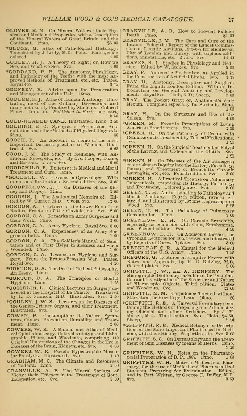GLOVER, R. N. On Mineral Waters ; their Phy- sical and Medicinal Properties, with a Description of the Mineral Waters of Great Britain and tlio Continent. l:imo. S-J 00 *GLUGE, G. Atlas of Patholoffical Histolofry. Translated by J. Leidy, M.D. Folio. Plates, some colored. 4 00 GOBLET, H. J. A Theory of Sight; or, How we See, and What we See. 8vo. 4 00 *GODDARD, P. B. The Anatomy, Physiology, and Pathology of the Teeth ; w-ith the most Ap- proved -Alethods of Treatment, etc., etc. Plates. Royal 4to. 3 75 GODFREY, B. Advice upon the Preservation and Management of the Hair. IGmo. GODLEE,R.J. Atlas of Human Anatomj-. Illus- trating most of the Ordinary Dissections and many noc usually Practised by Students. Colored Plates. Imp. 4to. Published in Parts, per part, 2 50 GOLD-HEADED CANE. Illustrated. 12mo. 2 50 GOLDING, R. C. Synopsis of Percussion, Aus- cultation and other Methods of Physical Diagnosis. 3.'mo. 50 GOOCH, R. An Account of some of the most Important Diseases peculiar to Women. Illus- trated. 8vo. 2 25 GOOD, J. M. The Study of Medicine, with Ad- ditional Notes, etc., etc. By Drs. Cooper, Doane, and Bostock. 2 vols. 8vo. 6 00 GO O D C HIL D, F. Epilepsy; its Medical and Moral Treatment and Cure. lOmo. 40 ♦GOODELL, W. Lessons in Gynecologj'. With numerous illustrations. Second edition. 8vo. 3 00 GOODFELLOW, S. J. On Diseases of the Kid- ney and Dropsj-. 12mo. 3 00 GOOD SIR, J. The Anatomical Memoirs of. Ed- ited by W. Turner, M.D. 2 vols. 8vo. 12 00 GORDON, A. Fractures of the Lower End of the Radius, Fracture of the Clavicle, etc. Svo. 2 00 GORDON, C. A. Remarks on Army Surgeons and their Work. 12mo. 2 00 GORDON, C. A. Army Hygiene. Royal Svo. 8 00 GORDON, C. A. Experiences of an Army Sur- geon in India. l6mo. 1 00 GORDON, C. A. The Soldier's Manual of Sani- tation and of First Helps in Sickness and when . Wounded. 12mo. 1 00 GORDON, C. A. Lessons on Hygiene and Sur- gerv. From the Franco-Prussian War. Plates. Royal Svo. 4 20 *GORTON,D. A. The Drift of Medical PhUosophy. An Essay. l-2nio. 75 *GORTON, D. A. The Principles of Mental Hygiene. 12mo. 1 75 *GOSSELIN, L. Clinical Lectures on Surgery de- livered at the Hospital of La Charito. Translated by L. D. Stimson, M.D. Illustrated. Svo. 2 50 *GOULEY, J. W. S. Lectures on the Diseases of the Genito-Urinary Organs, and their Treatment. Illustrated. Svo. 3 75 GOWAN, P. Consumption: its Nature, Symp- toms, Causes, Prevention, CurabUity and Treat- ment. 12nio. 2 00 GOWERS, W. R. A Manual and Atlas of Medi- cal Ophthalmoscopy. Colored Autotype and Litho- graphic Plates, and Woodcuts, comprising 112 Original Illustrations of the Changes in the Eye in Diseasesof the Brain, Kidnej's, eta Svo. 6 00 GOWERS, W. R. Pseudo-Hypertrophic Muscu- lar ParalN'sis; Illustrated, bvo. 1 40 GRABHAM, M. C. The CUmate and Resources of Madeira. 12mo. 2 00 GRANVILLE, A. B. The Mineral Sprmgs of Vichy: their Efficacy in tlie Treatment of Gout, Indigestion, etc, Svo. 2 00 GRANVILLE, A. B. How to Prevent Sudden Death. 12mo. gi 00 GRANVILLE, J. M. The Care and Cure of the Insane: Beinfc the Report of the Lancet Commis- sion on Lunatic Asyluni.s, 1875-6-7 for Middlesex, City of London and Surrey, with copious addi- tions, annotations, etc. 2 vols. Svo. 14 40 GRAVES, R. J. Studies in Physiology and Medi- cine. Edited by W. Stokes. Svo. 5 00 GRAY, F. Automatic IMechanism, as Applied in the Construction of Artificial Limbs. 8vo. 2 25 GRAY, H. Anatomy, Descriptive and Surgical. From the Eighth London Edition. With an In- troduction on General Anatomy and Develop- ment. Ro3'al Svo. Cloth, U 00; Sheep, 7 00 GRAY. The Pocket Gray: or. Anatomist's Vade Mecum. Compiled especially for Students. 24mo. 1 00 GRAY, H. On the Structure and Use of the Spleen. Svo. 4 00 *Gi?EEN, H. Favorite Prescriptions of Living American Practitioners. 8vo. 2 50 *GREEN, H. On the Pathology of Croup, with Remarks on its Treatment by Topical Medications. Svo. 1 25 *GREEN, H. On the Surgical Treatment of Polypi of the Larynx, and CEdema of the Glottis. Svo. 1 25 * GREEN, H. On Diseases of the Air Passages ; comprising an Inquhy into the History, Pathology, Causes, and Treatment of Bronchitis, Chronic Laryngitis, etc., etc. Fourth edition. Svo. 3 00 *GREEN, H. A Practical Treatise on Pulmonary Tuberculosis, embracing its History, Pathology, and Treatment. Colored plates. 8\'o. 5 00 GREEN, T. H. An Introduction to Pathology and Morbid Anatomy. Fourth edition, revised, en- larged, and illustrated by 132 fine Engravings on Wood. Svo. 2 25 GREEN, T. H. The Pathology of Pulmonary Consumption. 12mo. 2 00 GREENHOW, E. H. On Chronic Bronchitis, especially as connected with Gout, Emphysema, etc. Second edition. Svo. 4 20 GREENHOW, E. H. On Addison's Disease, the Croonian Lectures for 1S75, revised and illustrated by Reports of Cases. 5 plates. Svo. 3 00 GREENLEAF, C. R. A Manual for the Medical Officers of the U. S. Army. 12mo. 1 25 GREGORY, G. Lectures on Eruptive Fevers, with Notes and Appendix, by H. D. Bulkley, M.D. Colored plates. Svo. 3 00 GRIFFITH, J. W., and A. HENFREY. The Jlicrographic Dictionary: a Guide to the Examina- tion and Investigation of the Structure and Nature of Microscopic Objects. Third edition. Plates and Woodcuts. Svo. 21 00 GRIFFITH, M. M. Corpulence Treated without Stan-ation, or How to get Lean. 16mo. 50 ♦GRIFFITH, R.E. A Universal Formulary; con- taining the Methods of Preparing and Administer- ing Officinal and other Medicines. By J. M. Maisch, M.D. Third edition. Svo. Cloth, §4 50. Sheep, 5 5(1 ♦GRIFFITH, R. E. Medical Botany : or Descrip- tions of the 3Iore Important Plants used in Medi- cine, with their History, Properties, etc. Svo. 5 00 GRIFFITH, S. C. On Dermatology and the Treat- ment of Skin Diseases by means of Herbs. 18mo. 1 20 GRIFFITHS, W. H. Notes on the Pharmaco- poeial Preparation of B. P., 1867. 12mo. 1 00 GRIFFITHS, W. H. Materia Medica and Phar- macy, for the use of Medical and Pharmaceutical Students Preparing for Examination. Edited, and in Part AVritten, by George F. Duffey, M.D. Svo. 3 60