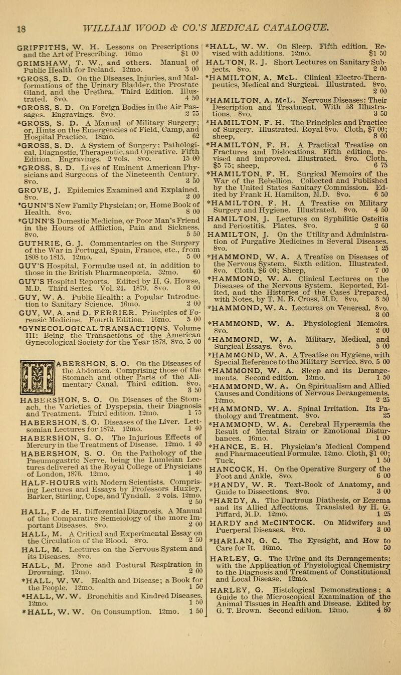 GRIFFITHS, W. H. Lessons on Prescriptions I and the Art of Prescribing. 16mo Si 00 GRIMSHAW, T. W., and others. ^Manual of Public Health for Ireland. Idmo. 3 00 i ♦GROSS, S. D. On the Diseases. Injuries, and IMal- formations of the Urinary Bladder, the Prostate Gland, and the Urethra. Third Edition, lllus- I trated. 8vo. 4 50 *GROSS, S. D. On Foreign Bodies in the Air Pas- sages. Engravings. 8vo. 2 75 ♦GROSS, S. D. A 3Ianual of Military Surgerj-; or, Hints on the Emergencies of Field, Camp, and Hospital Practice. ISmo. 62 ♦GROSS, S. D. A System of Surgery: Pathologi- cal. Diagnostic, Therapeutic.and Operative. Fifth Edition. Engravings. 2 vols. Svo. 15 00 ♦GROSS, S. D. Lives of Eminent American Phy- sicians and Surgeons of the Nineteenth Century. Svo. 3 50 GROVE, J. Epidemics Examined and Explained. Svo. 2 00 •GUNN'SXew Family Physician; or, Home Book of Health. Svo. 8 00 ♦GUNN'S Domestic Medicine, or Poor Man'sFriend in the Hoiu-s of Affliction, Pain and Sickness. Svo. 5 50 GUTHRIE, G. J. Commentaries on the Surgery of the War in Portugal, Spain, France, etc., from 1808 to 1815. 12mo. 5 00 GUY'S Hospital, Formulae used at. in addition to those in the British Pharmacopoeia. 32rao. 60 GUY'S Hospital Reports. Edited by H. G. Howse, M.D. Third Series. Vol. 24. 1879. Svo. 3 00 GUY, W. A. Public Health: a Popular Introduc- tion to Sanitary Science. ICmo. 2 00 GUY, W. A. and D. FERRIER. Principles of Fo- rensic Medicine. Fourth Edition. IGmo. 5 00 •GYNECOLOGICALTRANSACTIONS. Volume ni: Being the Transactions of the American Gynecological Society for the Year 1878. Svo. 5 00 ABERSHON, S. O. On the Diseases of the Abdomen. Comprising those of the Stomach and other Parts of the Ali- mentair Canal. Tliii'd edition. Svo. 3 50 HABKRSHON, S. O. On Diseases of the Stom- ach, the Varieties of Dyspepsia, their Diagnosis and Treatment. Third edition. l2mo. 175 H ABERSHON, S.O. Diseases of the Liver. Lett- somian Lectures for 1872. 12mo. 1 -JO HABERSHON, S. O. The Injurious Effects of Mercury in the Treatment of Disease. 12mo. 1 40 HABERSHON, S. O. On the Pathology- of the Pneuinogastric Xerve. being the Lumleian Lec- tures delivered at the Royal College of Physicians of London, 1S76. 12mo. 1 40 HALF-HOURS with Modem Scientists. Compris- ing Lectures and Essays by Professors Huxley, Barker, Stirling. Cope, and Tyndall. 2 vols. 12mo. 2 50 HALL, F. de H. Differential Diagnosis. A Manual of the Comparative Semeiology of the more Im- portant Diseases. Svo. 2 00 HALL, M. A Critical and Experimental Essay on the Circulation of tlie Blood. Svo. 2 50 HALL, M. Lectures on the Nervous System and its Diseases. Svo. HALL, M. Prone and Postural Respiration in Drowning. 12mo. 2 00 ♦ HALL, W. 'W. Health and Disease; a Book for the People. 12mo. 1 50 ♦HALL, W. W. Bronchitis and Kindred Diseases. 12mo. 1 50 ♦ HALL.W. W. On Consumption. 12mo. 150 ♦HALL, •W. W. On Sleep. Fifth edition. Re- vised with additions. 12mo. $1 50 HALTON, R. J. Short Lectures on SanitarySub- jects. Svo. 2 00 *HAMILTON, A. McL. Clinical Electro-Thera- peutics, Medical and Surgical. Illustrated. Svo. 2 00 ♦HAMILTON, A. McL. Nervous Diseases: Their Description and Treatment. With 53 Illustra- tions. Svo. 3 50 ♦HAMILTON, F. H. The Principles and Practice of Surgerj-. lUustrated. Royal 8vo. Cloth, $7 00; sheep, 8 00 ♦HAMILTON, F. H. A Practical Treatise on Fractures and Dislocations. Fifth edition, re- vised and improved. Illustrated. Svo. Cloth, $5 75; sheep, 6 75 ♦HAMILTON, F. H. Surgical Memoirs of the War of the Rebellion. Collected and Published by the United States Sanitary Commission. Ed- ited by Frank H. Hamilton, 31. D. Svo. 6 50 ♦HAMILTON. F. H. A Treatise on Military Surgery and Hygiene. Illustrated. Svo. 4 50 HAMILTON, J. Lectures on Syphilitic Osteitis and Periostitis. Plates. Svo. 2 60 HAMILTON, J. On the Utility and Administra- tion of Purgative Medicines in Several Diseases. Svo. 1 25 ♦HAMMOND, W. A. A Treatise on Diseases of the Nen'ous System. Sixth edition. Illustrated. Svo. Cloth, S6 00; Sheep, 7 00 ♦HAMMOND, W. A. Clinical Lectures on the Diseases of the Nervous System. Reported, Ed- ited, and the Histories of the Cases Prepared, with Notes, by T. 31. B. Cross, 3I.D. Svo. 3 50 ♦HAMMOND, W. A. Lectures on Venereal. Svo. 3 00 ♦HAMMOND, W. A. Svo. ♦HAMMOND, W. A. JliUtary, Jledical, and Surgical Essays. Svo. 5 00 ♦HAMMOND,W.A. A Treatise on Hygiene, -nath Special Reference to the 31ilitary Service. Svo. 5 00 ♦HAMMOND, W. A. Sleep and its Derange- ments. Second edition. 12mo. 1 50 ♦HAMMOND, W. A. On Spiritualism and AUied Causes and Conditions of Nervous Derangements. 12mo. 2 25 ♦HAMMOND, W. A. Spinal Irritation. Its Pa- thology and Treatment. Svo. 25 ♦HAMMOND, W. A. Cerebral Hypersemia the Result of 31ental Strain or Emotional Distur- bances. 16mo. 1 00 ♦HANCE, E. H. Physician's Jledical Compend and Pharmaceutical Formulae. 12mo. Cloth, §1 00; Tuck, 1 50 HANCOCK, H. On the Operative Surgery of the Foot and Ankle. Svo. 6 00 ♦HANDY, V/. R. Text-Book of Anatomy, and Guide to Dissections. Svo. 3 00 ♦HARDY, A. The Dartrous Diathesis, or Eczema and its Allied Affections. Translated by H. G. Piffard, 31.D. 12mo. 1 25 HARDY and McCINTOCK. On Jlidwifery and Puerperal Diseases. Svo. 3 00 ♦HARLAN, G. C. The Eyesight, and How to Care for It. 16mo. 50 HARLEY, G. The Urine and its Derangements: with the Application of Physiolo^cal Chemistry to the Diagnosis and Treatment ot Constitutional and Local Disease. 12mo. HARLEY, G. Histological Demonstrations; a Guide to the ilicroscopical Examination of the Animal Tissues in Health and Disease. Edited by G. T. Brown. Second edition. 12mo. 4 80 Physiological Jlemoirs. 2 00