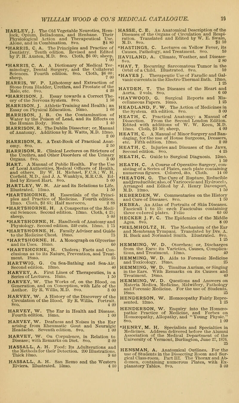 HARLEY, J. The Old Vegetable Neurotics, Hem- lock, Opium, Delladonna, aud Henbane. Their Physiological Action and Therapeutical Use. Alone, and in Combination. 8vo. 81 80 ♦HARRIS, C. A. The Principles and Practice of Dentistry. Tenth edition. Revised and Edited by P. H. Austen, M.D. 8vo. Cloth, $0 00; sheep, r 00 •HARRIS, C. A. A Dictionary of Medical Ter- minology, Dental Surgeiy, and the Collateral Sciences. Fourth edition. 8vo. Cloth, $0 00; sheep, 7 00 HARRIS, W. P. Lithotomy and Extraction of Stone from Bladder, Urethra, and Prostate of the Male, etc. 8vo. 4 iO ♦HARRISON, J. Essay towards a Correct The- ory of the Nervous System. 8vo. 1 50 HARRISON, J. Athletic Training and Health; an Essay on Physical Education. lOmo. 1 00 HARRISON, J. B. On the Contamination of Water by the Poison of Lead, and its Effects on the Human Body. ICmo. 1 40 HARRISON, R. The Dublin Dissector; or. Manual of Anatomy. Additions by R. Watts, M.D. 12mo. 2 00 HARRISON, R. A Text-Book of Practical Anat- omy. 8vo. 2 50 HARRISON, R. Clinical Lectures on Stricture of the Urethra, and Other Disorders of the Urinary Organs. Svo. 3 00 HART. A Manual of Public Health. For the Use of Local Authorities, Medical Officers of Health, and others. By W. H. Michael, F.C.S.; W. H. Corfield, M.D., and J. A. Wanklyn, M.R.C.S. Ed- ited by Ernest Hart. 8vo. 5 00 HARTLEY, W. N. Air and its Relations to Life. Illustrated. 12uio. 1 50 ♦HARTSHORNE, H. Essentials of the Princi- ples and Practice of Medicine. Fourth edition. I'Juio. Clotli, §2 U3; Half morocco, 2 88 *HARTSHORNE, H. A Conspectus of the Medi- cal Sciences. Second edition. 12mo. Cloth, 4 S.^S; sheep, 5 00 *HARTSHORNE, H. Handbook of Anatomy and Physiologj'. Second edition. 220 cuts. 12mo. 1 75 ♦HARTSHORNE, H. Family Adviser and Guide to ihe Medicine Chest. ISmo. 75 *HARTSHORNE, H. A Monograph on Glycerine and its Uses. lOmo. 60 *HARTSHORNE, H. Cholera; Facts and Con- clusions as to its Nature, Prevention, and Treat- ment. ISmo. 25 HARTWIG, G. On Sea-Bathing and Sea-Air. Second edition. 12mo. 40 HARVEY, A. First Lines of Therapeutics, in a Series of Lectures. IGmo. 1 50 HARVEY, W. The Works of, on the Blood, on Generation, and on Conception, with Life of the Author. By R. Willis, M.D. Svo. 3 00 HARVEY, W. A History of the Discovery of the Circulation of the Blood. By R. Willis. Portrait. 8vo. 4 20 HARVEY, W. The Ear in Health and Disease. Fourth edition. 16mo. 1 00 HARVEY, W. Deafness and Noises in the Ear arising from Rheumatic Gout and Neuralgic Headache. Seventh edition. 8vo. 1 00 HARVEY, W. On Corpulence, in Relation to Disease; with Remarks on Diet. Svo. 2 00 HASSALL, A. H. Food: Its Adulterations and the Jlethods for their Detection. 200 Illustrations. Tiiick 12mo. 9 liO HASSALL, A. H. San Remo ajid the Western Riviera. Illustrated. 12nio. 4 20 H ASSE, C. E. An Anatomical Description of the Diseases of the Organs of Circulation and Respi- ration. Translated and Edited by W. E. Swain M.D. Svo. Si 50 ♦ HASTINGS, C. Lectures on Yellow Fever, its Causes. Pathology, and Treatment. Svo. 50 HAVILAND, A. Climate, Weather, and Disease' Svo. 2 80 *HAY, T. Recurring Sarcomatous Tumor in the Orbit of a Child. Illustrated. 8vo. 50 *H AYES J. Therapeutic Use of Faradic and Gal- vanic currents in the Electro-Thermal Bath. 12mo. 1 25 HAYDEN, T. The Diseases of the Heart and Aorta. 2 vols. Svo. 6 00 *HAYWOOD, G. Surgical Reports and Mis- cellaneous Papers. lUmo. 1 25 H E A D L A N D, F. W. The Action of Medicines i n the System. 4th edition. Svo. 3 00 HEATH, C. Practical Anatomy: a Manual of Dissection. EYom the Second London Edition. Edited with additions of W. W. Keen, M.D. 12mo. Cloth, $3 50; sheep, 4 00 HEATH, C. A Manual of Minor Surgery and Ban- daging, for the use of House Surgeons, Dressers, etc. Fifth edition. 12mo. 2 00 HEATH, C. Injuries and Diseases of the Jaws. Second edition. Svo. 4 25 HEATH, C. Guide to Surgical Diagnosis. 13mo. 1 50 HEATH, C. A Course of Operative Surgery, con- sisting of a Series of Plates, each plate containing numerous figures. Colored, 4to. Cloth. 14 00 *HEATON, G. The Cure of Rupture, Reducible and;Irreducible; also, of Varicocele and Hydrocela, Arranged and Edited by J. Henry Davenport, M.D. 12mo. 1 50 HEBERDEN, W. Commentaries on the History and Cure of Diseases. Svo. 1 50 HE BRA. An Atlas of Portraits of Skin Diseases. Fasciculi 1 to 15: each Fasciculus containing three colored plates. Folio 60 00 HECKER J. F. C. The Epidemics of the Middle Ages. Svo. 8 00 *HELMHOLTZ, H. The Mechanism of the Ear and Membrana Tympani. Translated by Drs. A. H. Buck and Normand Smith. Illustrated. Svo. 1 25 HEMMING, W. D. Otorrhea; or. Discharges from the Ears: its Varieties, Causes, Complica- tions, and Treatment. 12mo. 40 HEMMING, W. D. Aids to Forensic Medicine and Toxicology. ISmo. 25 HEMMING, W. D. Tinnitus Aurium, or Singing in tlie Ears. With Remarks on its Causes and Treatment. ISmo. 40 HEMMING, W. D. Questions and Answers on Materia Medica, IMediciue, Midwiferj', Pathology and Forensic Medicine. For the use of Students. ISmo. 25 HENDERSON, W. Homoeopathy Fairly Repre- sented. 12mo. 1 25 HENDERSON, W. Enquiry into the Homoeo- pathic Practice of Medicine, and Forbes on Homoeopathy, Allopathy, and Young Physic. Svo. 1 00 *HENRY, M. H. Specialists and Specialties in IMedicines. Address delivered before the Alumni Association of the Medical Department of the University of Vermont, Burlington, June 27, 1876. 25 HENSMAN, A. Anatomical Outlines. For the use of Students in the Dissecting Room and Sur- gical Class-room. Part III. The Thorax and Ab- domen, containing numerous Plates, with Ex- planatory Tables. Svo. 3 00
