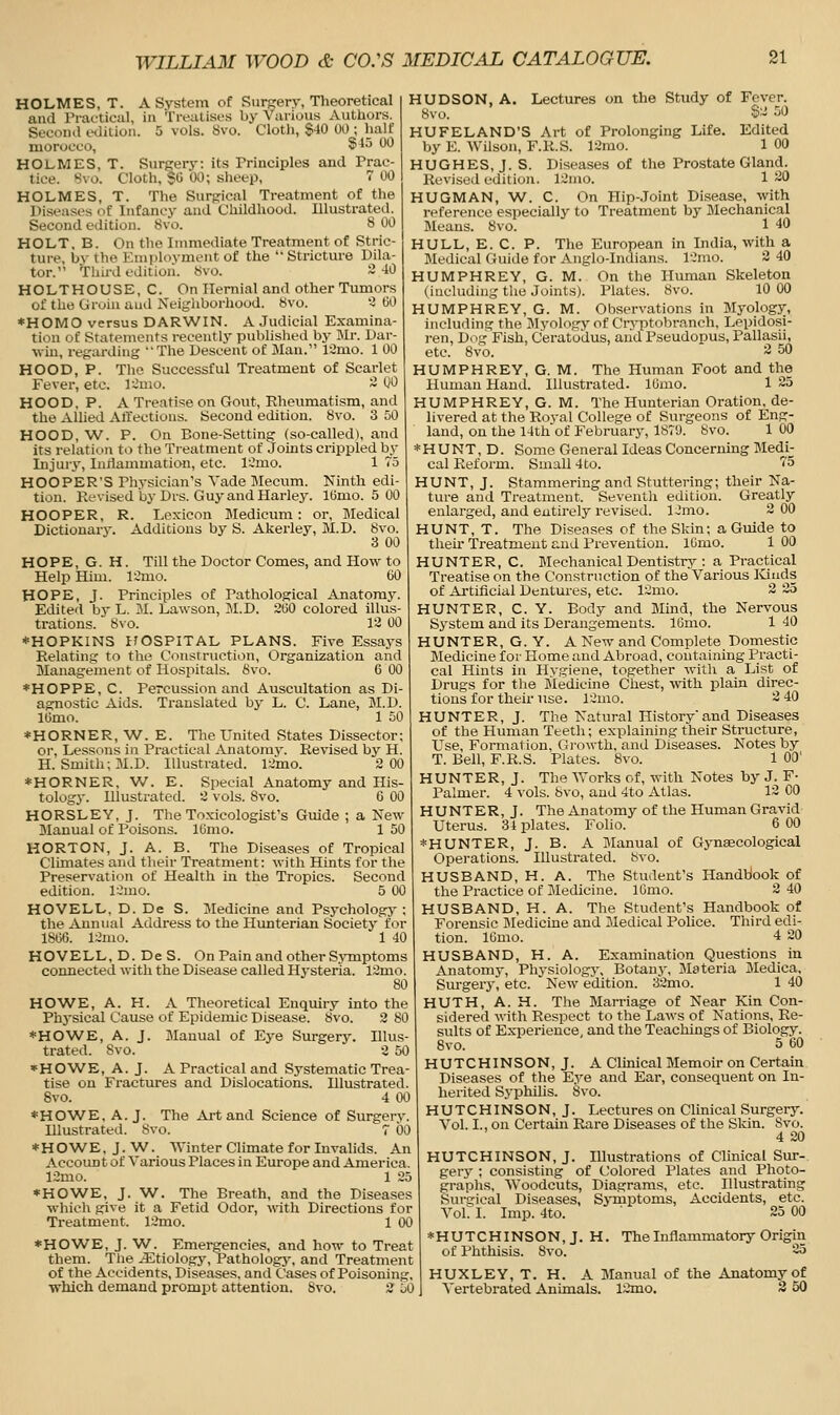 HOLMES, T. A System of SurRery, Tlieoretical and Practical, in Treatises by Various Authors. Secontl edition. 5 vols. 8vo. Cloth, $40 00 ; half morocco, S^-* W HOLMES, T. Surgery: its Principles and Prac- tice. Svo. Cloth, SO 00; sheep, 7 00 HOLMES, T. The Surgical Treatment of the Diseases of Infancy and Childhood. Illustrated. Second edition. Svo. 8 00 HOLT, B. On the Immediate Treatment of Stric- ture, bv the Employment of the  Stricture Dila- tor. Third edition. 8vo. ~-10 HOLTHOUSE, C. On Hernial and other Tumors of the Groin autl Neigliborhood. 8vo. 3 GO *HOMO versus DARWIN. A Judicial Examina- tion of Statements recently published by Mr. Dar- win, regarding The Descent of Man. 12mo. 1 00 HOOD, P. The Successful Treatment of Scarlet Fever, etc. l:2mo. 3 00 HOOD, P. A Treatise on Gout, Rheumatism, and the Allied AtTections. Second edition. 8vo. 3 50 HOOD, W. P. On Bone-Setting (so-called), and its relation to the Treatment of Joints crippled by Injur}-, Iniiammation, etc. ICmo. 1 75 HOOPER'S Physician's Yade Mecum. Ninth edi- tion. Kevised by Drs. Guy and Harley. lOnio. 5 00 HOOPER, R. Lexicon Medicum: or, Medical Dictionary. Additions by S. Akerley, M.D. Svo. 3 00 HOPE, G. H. Till the Doctor Comes, and How to Help Him. limo. 60 HOPE, J. Principles of Pathological Anatomy. Edited by L. M. Lawson, M.D. 2(30 colored illus- trations. Svo. 12 00 *HOPKIN3 ITOSPITAL PLANS. Five Essaj-s Relating to the Construction, Organization and Management of Hospitals. Svo. 6 00 *HOPPE, C. Percussion and Auscultation as Di- agnostic Aids. Ti-anslated by L. C. Lane, M.D. lOmo. 1 50 *HORNER,W. E. The United States Dissector; or. Lessons in Practical Anatomy. Revised by H. H.Smith; M.D. Illustrated. 12mo. 2 00 *HORNER, 'W. E. Special Anatomy and His- tology. Illustrated. 2 vols. Svo. 6 00 HORSLEY, J. The Toxicologist's Guide ; a New Manual of Poisons. ICimo. 1 50 HORTON, J. A. B. The Diseases of Tropical Climates and their Treatment: with Hints for the Preservation of Health in the Tropics. Second edition. lOmo. 5 00 HOVELL. D. De S. Medicine and Psychology ; the Annual Address to the Hunterian Society for ISOO. l~'mo. 1 40 HOVELL, D. DeS. On Pain and other Symptoms connected with the Disease called Hysteria. 12mo. 80 HOWE, A. H. A Theoretical Enquiry into the Physical Cause of Epidemic Disease. Svo. 2 80 ♦HO^WE, A. J. Manual of Eye Surgery. Illus- trated. Svo. 2 50 HOWE, A. J. A Practical and Systematic Trea- tise on Fractures and Dislocations. Illustrated. Svo. 4 00 ♦HO'WE, A.J. The Ai-t and Science of Surgery. Illustrated. Svo. 7 00 *HOWE, J. W^. Winter Climate for Invalids. An Account of Various Places in Europe and America. 12mo. 1 25 ♦ HO'WE, J. W. The Breath, and the Diseases which give it a Fetid Odor, vnth Directions for Treatment. 12mo. 1 00 HUDSON, A. Lectures on the Study of Fever. Svo. S~ 50 HUFELAND'S Art of Prolonging Life. Edited by E. Wilson, F.R.S. 12rao. 1 00 HUGHES, J. S. Diseases of the Prostate Gland. Revised edition. 12mo. 1 20 HUGMAN, W. C. On Hip-Joint Disease, with reference especially to Treatment by Mechanical Means. Svo. 1 40 HULL, E. C. P. The European in India, with a Jledical Guide for Anglo-Indians. l''nio. 2 40 HUMPHREY, G. M. On the Human Skeleton (including the Joints). Plates. Svo. 10 00 HUMPHREY, G. M. Observations in Myology, including the Jlyology of Crj-ptobranch, Lepidosi- ren. Dug Fish, C'erato'dus, aiid Pseudopus, Pallasii, etc. Svo. 2 50 HUMPHREY, G. M. The Human Foot and the Human Hand. Illustrated. lOmo. 1 23 HUMPHREY, G. M. The Hunterian Oration, de- livered at the Roval College of Surgeons of Eng- land, on the 14th'of February, 1S79. Svo. 1 00 *HUNT, D. Some General Ideas Concerning Medij cal Reform. Small 4to. 75 HUNT, J. Stammering and Stuttering; their Na- ture and Treatment. Seventh edition. Greatly enlarged, and entirely revised. IJmo. 2 00 HUNT, T. The Diseases of the Skin; a Guide to tlieu- Treatment and Prevention. IGmo. 1 00 HUNTER, C. Blechanical Dentistry : a Practical Treatise on the Construction of the Various Iviuds of Artifieial Dentures, etc. 12mo. 2 25 HUNTER, C. Y. Body and Mind, the Nervous S3'Stem and its Derangements. 16mo. 1 40 HUNTER, G.Y. A New and Complete Domestic Medicine for Home and Abroad, containing Practi- cal Hints in Hvgiene, together with a List of Drugs for the Medicine Chest, vnth plain direc- tions for their use. lOmo. 2 40 HUNTER, J. The Natural History'and Diseases of the Human Teeth; explaining their Structure, Use, Formation, Gi-owth, and Diseases. Notes by T. Bell, F.R.S. Plates. Svo. 1 00' HUNTER, J. The Works of, with Notes by J. F- Palmer. 4 vols, bvo, and 4to Atlas. 12 00 HUNTER, J. The Anatomy of the Human Gravid Uterus. 34 plates. Folio. 6 00 *HUNTER, J. B. A Manual of Gynaecological Operations. Illustrated. Svo. HUSBAND, H. A. The Student's Handbook of the Practice of Medicine. 16mo. 2 40 HUSBAND, H. A. The Student's Handbook of Forensic Bledicine and Medical Police. Third edi- tion. lOmo. 4 20 HUSBAND, H. A. Examination Questions in Anatomy, Physiology, Botan.y, Materia JMedica, Surgery, etc. New edition. 32mo. 1 40 HUTH, A. H. The Marriage of Near Kin Con- sidered with Respect to the Laws of Nations, Re- sults of Experience, and the Teachings of Biology. Svo. 5 60 HUTCHINSON,J. AClinical Memoir on Certain Diseases of the E.ye and Ear, consequent on In- herited Syphilis. Svo. HUTCHINSON, J. Lectures on Clinical Surgery. Vol. I., on Certain Rare Diseases of the Skin. Svo. 4 20 HUTCHINSON, J. Illustrations of Clinical Sur- gery ; consisting of Colored Plates and Photo- graphs, Woodcuts, Diagrams, etc. Illustrating Surgical Diseases, SjTnptoms, Accidents, etc. Vol. I. Imp. 4to. ' 25 00 *HO'WE, J. W. Emergencies, and how to Treat them. Tlie etiology. Pathology, and Treatment of the Accidents, Diseases, and (I'ases of Poisoning, which demand prompt attention. Svo. 2 50 ♦HUTCHINSON, J. H. The Inflammatory Origin of Phthisis. Svo. 25 HUXLEY, T. H. A Manual of the Anatomy of Vertebrated Animals. 12mo. 2 50