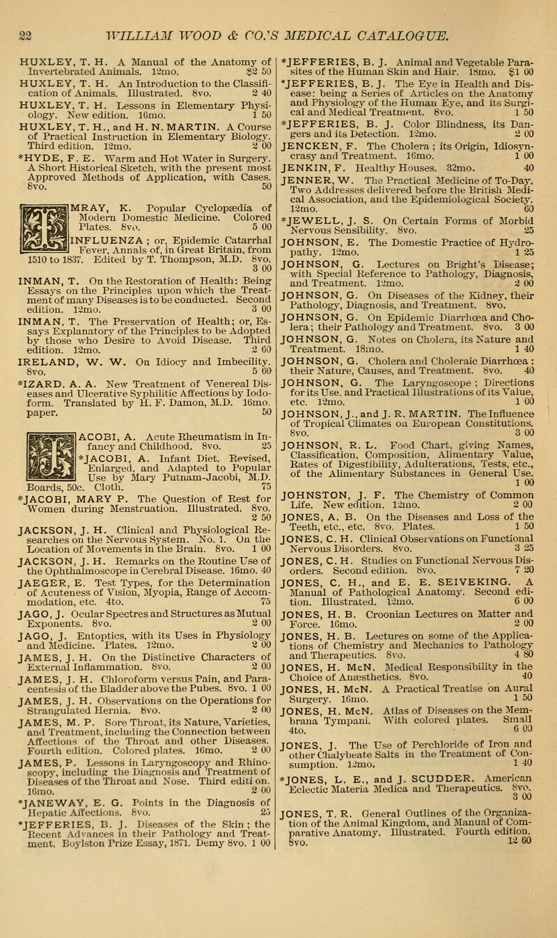 HUXLEY, T. H. A Manual of the Anatomy of Invertebrated Animals. l;:imo. S^ 50 HUXLEY, T.H. An Introduction to the Classifi- cation of Animals. Illustrated. 8vo. 2 40 HUXLEY, T. H. Lessons in Elementary Physi- ology. New edition. IGmo. 1 50 HUXLEY, T. H., and H. N. MARTIN. A Course of Practical Instruction in Elementary Biology. Third edition. 12mo. 2 00 * H Y D E, F. E. Warm and Hot Water in Surgery. A Short Historical Sketch, with the present most Approved Methods of Application, with Cases. 6vo. 50 MRAY, K. Popular Cyclopaedia of Modem Domestic Medicine. Colored Plates. 8vo. 5 00 I INFLUENZA ; or. Epidemic Catarrhal Fever, Annals of, in Great Britain, from 1510 to 1837. Edited by T. Thompson, M.D. 8vo. 3 00 INMAN, T. On the Restoration of Health: Being Essays on the Principles upon which the Treat- ment of many Diseases is to be conducted. Second edition. 13mo. 3 00 INMAN, T. The Preservation of Health; or. Es- says Explanatory of the Principles to be Adopted by those who Desire to Avoid Disease. Third edition. 12mo. 2 CO IRELAND, W. W. On Idiocy and Imbecility. 8vo. 5 60 *IZARD, A. A. New Treatment of Venereal Dis- eases and Ulcerative Syphilitic Affections by Iodo- form. Translated by H. F. Damon, M.D. 16mo. paper. 50 ACOBI, A. Acute Rheumatism in In- fancy and Childhood. 8vo. 25 *JACOBI, A. Infant Diet. Revised, Enlarged, and Adapted to Popular Use by Mary Putnam-Jacobi, M.D. Boards, 50c. Cloth. 75 *JACOBI, MARY P. The Question of Rest for Women during Menstruation. Illustrated. 8vo. 2 50 JACKSON, J. H. Clinical and Physiological Re- searches on the Nervous System. No. 1. On the Location of Movements in the Brain. 8vo. 1 00 JACKSON, J. H. Remarks on the Routine Use of the Ophthalmoscope in Cerebral Disease. 16mo. 40 JAEGER, E. Test Types, for the Determination of Acuteness of Vision, Myopia, Range of Accom- modation, etc. 4to. 75 JAGO, J. Ocular Spectres and Structm-es asMutual Exponents. 8vo. 2 00 JAGO, J. Entoptics, with its Uses in Physiology and Jledicine. Plates. 12mo. 2 00 JAMES, J. H. On the Distinctive Characters of External Inflammation. 8vo. 2 00 JAMES, J. H. Chloroform versus Pain, and Para- centesis of the Bladder above the Pubes. 8vo. 1 00 JAMES, J. H. Observations on the Operations for Strangulated Hernia. 8vo. 2 00 JAMES, M. P. Sore Throat, its Nature, Varieties, and Treatment, including the Connection between Affections of the Throat and other Diseases. Fourtli edition. Colored plates. 16mo. 2 00 JAMES, P. Lessons in Laryngoscopy and Rhino- scopy, including the Diagnosis and Treatment of Diseases of the Throat and Nose. Third editi on. lOmo. 2 00 •JANEWAY, E. G. Points in the Diagnosis of Hepatic AlTections. 8vo. 25 •JEFFERIES, B. J. Diseases of the Skin; the Recent Ad%ances in their Pathology and Treat- ment. Boylston Prize Essay, 1871. Demy 8vo. 1 00 ♦JEFFERIES,B.J. Animal and Vegetable Para- sites of the Human Skin and Hair. 18mo. £1 00 •JEFFERIES, E. J. The Eye in Health and Dis- ease: being a Series of Articles on the Anatomy and Physidlogj' of tlie Human Eye, and its Surgi- cal and Medical Treatment. 8vo. 1 50 *JEFFERIES, B. J. Color Blindness, its Dan- gers and its Detection. 12mo. 2 00 JENCKEN, F. The Cholera ; its Origin, Idios3Ti- crasy and Treatment. 16mo. 1 00 JENKIN, F. Healthy Houses. 32mo. 40 JENNER, W. The Practical Medicine of To-Day. Two Addresses delivered before the British Medi- cal Association, and the Epidemiological Society. 12mo. 60 ♦JE'WELL, J. S. On Certain Forms of Morbid Nervous Sensibility. 8vo. 25 JOHNSON, E. The Domestic Practice of Hydro- pathy. 12mo. 1 25 JOHNSON, G. Lectures on Bright's Disease; with Special Reference to Pathology, Diagnosis, and Treatment. 12mo. 2 (X) JOHNSON, G. On Diseases of the Kidney, their Pathology, Diagnosis, and Treatment. 8vo. JOHNSON, G. On Epidemic Diarrhoea and Cho- lera ; their Pathology and Treatment. 8vo. 3 00 JOHNSON, G. Notes on Cholera, its Nature and Treatment. 18mo. 1 40 JOHNSON, G. Cholera and Choleraic Diarrhoea : their Nature, Causes, and Treatment. 8vo. 40 JOHNSON, G. The Laryngoscope ; Directions for its Use. and Practical Illustrations of its Value, etc. 12mo. 1 00 JOHNSON, J., and J. R.MARTIN. The Influence of Tropical Climates on European Constitutions. 8vo. 3 00 JOHNSON, R. L. Food Chart, giving Names, Classification, Composition, Alimentary Value, Rates of Digestibility, Adulterations, Tests, etc., of the AUmentary Substances in General Use. 1 00 JOHNSTON, J. F. The Chemistry of Common Life. New edition. 12mo. 2 00 JONES, A. B. On the Diseases and Loss of the Teeth, etc., etc. 8vo, Plates. 1 50 JONES, C. H. Clinical Obseivations on Fimctional Nervous Disorders. 8vo. 3 25 JONES, C. H. Studies on Functional Nervous Dis- orders. Second edition. 8vo. 7 20 JONES, C. H., and E. E. SEIVEKING. A Manual of Pathological Anatomy. Second edi- tion. Illustrated. 12mo. 6 00 JONES, H. B. Croonian Lectures on Matter and Force. IGmo. 2 00 JONES, H. B. Lectures on some of the Applica- tions of Chemistry and Mechanics to Pathology and Therapeutics. Svo. 4 80 JONES, H. McN. Medical Responsibility in the Choice of Anaasthetics. 8vo. 40 JONES, H. McN. A Practical Treatise on Aural Surgery. lOmo. 1 50 JONES, H. McN. Atlas of Diseases on the Mem- brana Tvmpani. With colored plates. Small 4to. GOO JONES, J. The Use of Perchloride of Iron and other Chalybeate Salts in the Treatment of Con- sumption. 12mo. 1 ■iO *JONES, L. E., and J. SCUDDER. American Eclectic Materia Medica and Therapeutics. 8vo. 3 00 JONES, T. R. General Outlines of the Organiza- tion of the Animal Kingdom, and Manual of Com- parative Anatomy. Illustrated. Fourth edition. Wo. ^■■i 60