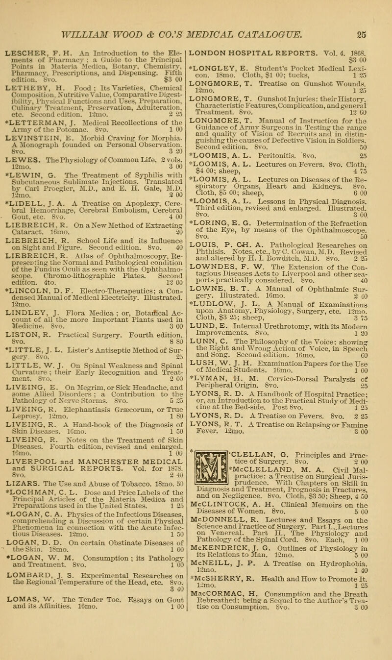 LESCHER, F. H. An Introduction to the Ele- ments of riiariiiacy : a Guide to the Principal Points in Materia Meflica, Botany. Chemistry, Pharmacy, Prescriptions, and Dispensing, i'iith edition. '8vo. 83 00 LETHEBY, H. Food; Its Varieties, Chemical Composition. Nutritive Value, Comparative Digest- ibility, Physical Fxmctions and Uses, Preparation, Culinary Treatment, Preservation, Adulteration, etc. Second edition. 12mo. 2 ~>.5 ♦LETTERMAN, J. Medical Recollections of the Army of the Potomac. 8vo. 1 00 LEVINSTEIN, E. Morbid Craving for Morphia. A Monograph founded on Personal Observation. 8vo. 3 20 LEWES. The Physiology of Common Life. 2 vols. lOmo. 3 UO ♦LEWIN, G. The Treatment of Syphilis with Subcutaneous Sublimate Injections. Translated by Carl Proegler, M.D., and E. H. Gale, M.D. J2mo. 2 00 *LIDELL,J.A. A Treatise on Apoplexy, Cere- bral Hemorrhage, Cerebral Embohsm, Cerebral Gout. etc. Svo. 4 00 LIEBREICH, R. On a New Method of Extracting Cataract. IGrao. 20 LIEBREICH, R. School Life and its Influence on Sight and Figure. Second edition. Svo. 40 LIEBREICH, R. Atlas of Ophthalmoscopy, Re- presenting the Normal and Pathological condition of the Fundus Oculi as seen with the Ophthalmo- scope. Chromo-lithographic Plates. Second edition. 4to. 12 00 ♦LINCOLN, D. F. Electro-Therapeutics; a Con- den sed Manual of Medical Electricity. Illustrated. 12mo. LINDLEY, J. Flora Medica ; or, Botaifical Ac- coimt of all the more Important Plants used in Medicine. Svo. 3 00 LISTON, R. Practical Surgery. Fourth edition. 8vo. 8 80 •LITTLE, J. L. Lister's Antiseptic Method of Sur- gery Svo. 25 LITTLE, W. J. On Spinal VTeakness and Spinal Curvature ; their Early Recognition and Treat- ment. Svo. 2 00 LIVEING, E. On Megrim, or Sick Headache, and some Allied Disorders ; a Contribution to the Pathology of Nerve Stonns. Svo. 5 2.5 LIVEING, R. Elephantiasis Graecorum, or True Leprosy. l2mo. 1 8^i LIVEING, R. A Hand-book of the Diagnosis of Skin Diseases. ICmo. 1 50 LIVEING, R. Notes on the Treatment of Skin Diseases. Fourth edition, revised and enlarged. IGmo. 1 00 LIVERPOOL and MANCHESTER MEDICAL and SURGICAL REPORTS. Vol. for is:>s. Svo. 2 40 LIZARS. The Use and Abuse of Tobacco. 18mo. 50 *LOCHMAN, C. L. Dose and Price Labels of the Principal Articles of the 3Iateria Medica and Preparations used in the United States. 1 25 *LOGAN, C. A. Physics of the Infectious Diseases, comprehending a Discussion of certain Physical Phenomena in connection with the Acute infec- tious Diseases. 12mo. 1 50 LOGAN, D. D. On certain Obstinate Diseases of • the Skin. ISmo. 1 OO *LOGAN, AV. M. Consiunption ; its Pathology and Treatment. Svo. 1 00 LOMBARD, J. S. Experimental Researches on the Regional Temperature of the Head, etc. Svo. 3 40 LOMAS, V/. The Tender Toe. Essays on Gout and its Afiinities. IGmo. 1 00 LONDON HOSPITAL REPORTS. Vol.4. 1868. S3 00 ♦LONGLEY, E. Student's Pocket Medical Lexi- con. 18mo. Cloth, Si 00; tucks, 1 25 LONGMORE, T. Treatise on Gunshot Wounds. 12mo. 1 25 LONGMORE, T. Gunshot Injuries: theirHistory, Characteristic Features,Complication, and general Treatment. 8vo. 12 GO LONGMORE, T. Manual of Instruction for the Guidance of Army Surgeons in Testing the ranjre and quality of Vision of Kecruits and in distin- guishing the causes of Defective Vision in Soldiers. Second edition. Svo. 50 *LOOMIS, A. L. Peritonitis. Svo. 23 *LOOMIS, A. L. Lectm-es on Fevers. Svo. Cloth, S4 00; sheep, 4 75 *LOOMIS, A. L. Lectures on Diseases of the Re- spiratory- Organs, Heart and Kidneys. Svo. Cloth, -So 00; sheep, 6 00 ♦LOOMIS, A. L. Lessons in Physical Diagnosis. Thii'd edition, revised and enlarged. Illustrated. Svo. 3 00 *LORING,E. G. Determination of the Refraction of the Eye, by means of the Ophthalmoscope. Svo. 50 LOUIS, P. OH. A. Pathological Researches on Phthisis. Notes, etc., by C. Cowan, M.D. Revised and altered by H. I. Bowditch, 3LD. Svo. 2 25 LOWNDES, F. W. The E.xtension of the Con- tagious Diseases Acts to Liverpool and other sea- ports practically considered. Svo. 40 LOWNE, B. T. A Manual of Ophthalmic Sur- gery. Illustrated. IGmo. 2 40 *LUDLOW^, J. L. A Manual of Examinations U]3on Anatomy, Physiology, Surgery, etc. 12mo. Cloth, $3 2o; sheep, 3 75 LUND, E. Internal Urethrotomy, with its Modem Improvements. Svo. 1 20 LUNN, C. The Philosophy of the Voice; sho-ning the Plight and Wrong Action of Voice, in Speech and Song. Second edition. IGmo. GO LUSH, W^. J. H. Examination Papers forthe Use of Medical Students. IGmo. 1 00 *LYMAN, H. M. Cervico-Dorsal Paralysis of Peripheral Origin. Svo. 25 LYONS, R. D. A Handbook of Hospital Practice; or, an Introduction to the Practical Study of Medi- c ine at the Bed-side. Post Svo. 1 25 LYONS, R. D. A Treatise on Fevers. Svo. 2 25 LYONS, R. T. A Treatise on Relapsing or Famine Fever. 12mo. 3 00 CLELLAN, G. Principles and Prac- tice of Surgery. Svo. 2 00 i=McCLELLAND, M. A. Civil Mal- practice: a Treatise on Surgical Juris- prudence. With Chapters on Skill in Diasrnosis and Treatment, Prognosis in Fractures, and on Negligence. Svo. Cloth, $3 50; Sheep, 4 50 McCLINTOCK, A. H. Clinical Memou-s on the Diseases of Women. Svo. 5 00 McDonnell, R. Lectures and Essays on the Science and Practice of Surgery-. Part I.,.Lectures on Venereal. Part II., The Physiology and Pathology of the Spinal Cord. Svo. Each, 1 00 McKENDRICK, J. G. Outlines of Physiology- in its Relations to Man. 12mo. o 00 McNeill, J. p. a Treatise on Hydrophobia. 12mo. 1 40 *McSHERRY, R. Health and How to Promote It. l~mo. 1 £5 MacCORMAC, H. ConsTimption and the Breath Rebreathed: beins: a Sequel to the Author's Trea- tise on Consumption. S\o. 3 00