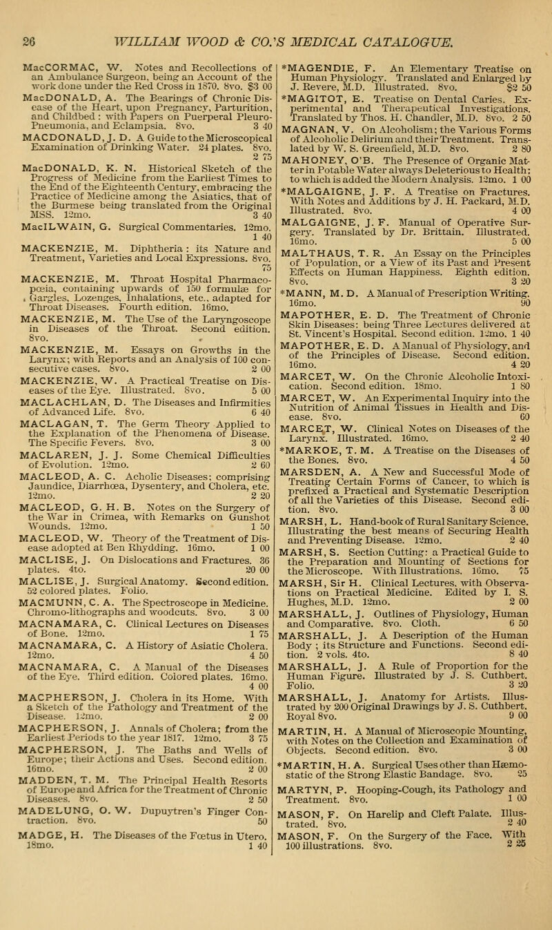 MacCORMAC, W. Notes and Recollections of an Ambulance Surgeon, being an Account of the work done under the Red Cross lu ISTO. 8vo. §3 00 MacDONALD, A. The Bearings of Chronic Dis- ease of the Heart, upon Pregnancy, Parturition, and Childbed : with Papers on Puerperal Pleuro- pneumonia, and Eclampsia. Svo. 3 40 MACDONALD, J. D. A Guide to the Microscopical Examination of Drinking Water. 2-1 plates. 8vo. 2 75 MacDONALD, K. N. Historical Sketch of the Progress of Medicine from tlie Earliest Times to the End of the Eigliteenth Century, embracing the Practice of Jledicine among the Asiatics, that of the Burmese being translated from the Original MSS. limo. 3 40 MacILWAIN, G. Surgical Commentaries. 12mo. 1 40 MACKENZIE, M. Diphtheria : its Nature and Treatment, Varieties and Local Expressions. 8vo. 75 MACKENZIE, M. Throat Hospital Pharmaco- posia, containing upwards of 150 formulaa for . Gargles. Lozenges, Inhalations, etc., adapted for Throat Diseases. Fourth edition. 16mo. MACKENZIE, M. The Use of the Laryngoscope in Diseases of the Throat. Second edition. Svo. MACKENZIE, M. Essays on Growths in the Larj'nx; with Reports and an Analysis of 100 con- secutive cases, bvo. 2 00 MACKENZIE, W. A Practical Treatise on Dis- eases of the Eye. Illustrated. Svo. 5 00 MACLACHLAN, D. The Diseases and Infirmities of Advanced Life. Svo. 6 40 MACLAGAN, T. The Germ Theory Applied to the Explanation of the Phenomena of Disease. The Specific Fevers. Svo. 3 00 MACLAREN, J. J. Some Chemical Difficulties of Evolution. 12mo. a GO MACLEOD, A. C. Acholic Diseases: comprising Jaundice, Diarrhoea, Dysentery, and Cholera, etc. liimo. 2 20 MACLEOD, G. H. B. Notes on the Surgery of the War in Crimea, with Remarks on Gunshot Wounds. 12mo. 1 50 MACLEOD, W. Theory of the Treatment of Dis- ease adopted at Ben Rhydding. ICmo. 1 00 MACLISE, J. On Dislocations and Fractures. 36 plates. 4to. 20 00 MACLISE,J. Surgical Anatomy. Second edition. 52 colored plates. Folio. MACMUNN,C.A. The Spectroscope in Medicine. Chromo-lithographs and woodcuts. Svo. 3 00 MACNAMARA, C. Clinical Lectures on Diseases of Bone. 12mo. 1 75 MACNAMARA, C. A History of Asiatic Cholera. 12mo. 4 50 MACNAMARA, C. A Manual of the Diseases of the Eye. Third edition. Colored plates. 16mo. 4 00 MACPHERSON, J. Cholera in its Home. With a Sketcli of the Pathology and Treatment of the Di-sease. l~mo. 2 00 MACPHERSON, J. Annals of Cholera; from the EarHest Periods to the year 1817. 12mo. 3 75 MACPHERSON, J. The Baths and Wells of Europe; their Actions and Uses. Second edition. ICmo. 2 00 MADDEN, T. M. The Principal Health Resorts of Europe and Africa for the Treatment of Chronic Diseases. Svo. 2 50 MADELUNG, O. W. Dupuji;ren's Finger Con- traction. Svo. 50 M A D G E, H. The Diseases of the Foetus in Utero. 18mo. 1 40 *MAGENDIE, F. An Elementary Treatise on Human Physiology. Translated and Enlarged by J. Revere, M.D. illustrated. Svo. §2 50 *MAGITOT, E. Treatise on Dental Caries. Ex- perimental and Therapeutical Investigations. Translated by Thos. H. Chandler, M.D. Svo. 2 50 MAGNAN, V. On Alcoholism; the Various Forms of Alcoholic Delirium and their Treatment. Trans- lated by W. S. Greenfield, M.D. Svo. 2 80 MAHONEY, O'B. The Presence of Organic Mat- ter in Potable Water always Deleterious to Health: to which is added the Modern Analysis. 12mo. 1 00 *MALGAIGNE, J. F. A Treatise on Fractures. With Notes and Additions by J. H. Packard, M.D. Illustrated. Svo. 4 00 MALGAIGNE, J. F. Manual of Operative Sur- gery. Translated by Dr. Brittain. Illustrated. IGmo. 5 00 MALTHAUS, T. R. An Essay on the Principles of Population, or a View of its Past and Present Effects on Human Happiness. Eighth edition. Svo. 3 20 *MANN, M.D. A Manual of Prescription Writing. 16mo. 90 MAPOTHER, E. D. The Treatment of Chronic Skin Diseases: being Three Lectures delivered at St. Vincent's Hospital. Second edition. l;:mo. 1 40 MAPOTHER, E. D. A Manual of Physiology, and of the Principles of Disease. Second edition. lOmo. 4 20 MARCET, W. On the Chronic Alcohohclntoxi- cation. Second edition. ISmo. 1 SO MARCET, W. An Experimental Inquiry into the Nutrition of Animal Tissues in Health and Dis- ease. Svo. 60 MARCET, AV. Clinical Notes on Diseases of the Larynx. Illustrated. 16mo. 2 40 *MARKOE, T. M. A Treatise on the Diseases of the Bones. Svo. 4 50 MARSDEN, A. A New and Successful Mode of Treating Certain Forms of Cancer, to which is prefixed a Practical and Systematic Description of all the Varieties of this Disease. Second edi- tion. Svo. 3 00 MARSH, L. Hand-book of Rural Sanitary Science. Illustrating the best means of Securing Health and Preventing Disease. 12mo. 2 40 MARSH, S. Section Cutting: a Practical Guide to the Preparation and Mounting of Sections for the Microscope. With Illustrations. lOmo. 75 MARSH, SirH. Clinical Lectures, with Observa- tions on Practical Medicine. Edited by I. S. Hughes, M.D. 12mo. 2 00 MARSHALL, J. Outlines of Physiology, Human and Comparative. Svo. Cloth. 6 50 MARSHALL, J. A Description of the Human Body ; its Structure and Functions. Second edi- tion. 2 vols. 4to. 8 40 MARSHALL, J. A Rule of Proportion for the Human Figure. Illustrated by J. S. Cuthbert. Folio. 3 20 MARSHALL, J. Anatomy for Artists. Illus- trated by 200 Original Drawings by J. S. Cuthbert. Royal Svo. 9 00 MARTIN, H. A Manual of Microscopic Mounting, with Notes on the Collection and Examination of Objects. Second edition. Svo. 3 00 ♦MARTIN, H. A. Surgical Uses other than Haemo- static of the Strong Elastic Bandage. Svo. 25 MARTYN, P. Hooping-Cough, its Pathology and Treatment. Svo. 1 00 MASON, F. On Harelip and Cleft Palate. Illus- trated. Svo. 2 40 MASON, F. On the Surgery of the Face. With 100 Ulustrations. Svo. 2 25