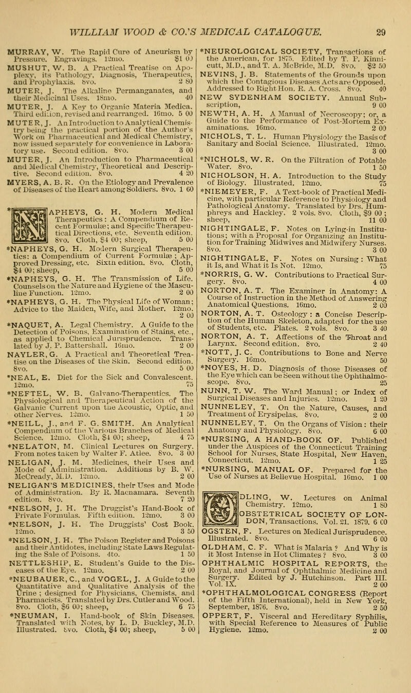 MURRAY, W. The Rapid Cure of Aneurism by Pressure. Engravings. Ikinio. §1 UJ MUSHUT, W. B. A rr.actieal Treati.se on Apo- plexy, its V'iithology, Diagnosis, Tiierapeutics, and Prophylaxis, bvo. ~ 80 MUTER, J. The Alkaline Permanganates, and their Medicinal Uses. ISnio. 40 MUTER, J. A Key to Organic Materia Medica. Tliird ediLion, revised and rearranged. IGnio. 5 00 MUTER, J. Anlntroduction to Analytical Chemis- try being tht^ practical portion of the Author's Work on Pharmaceutical and Medical Chemistiy, now issued sei>arately for convenience in Labora- tory use. Second edition, bvo. 3 00 MUTER, J. An Introduction to Pharmaceutical and Medical Chemistry, Theoretical and Descrip- tive. Secontl edition. 8vo. 4 20 MYERS, A. B. R. On the Etiology and Prevalence of Diseases of the Heart among Soldiers. 8vo. 1 GO APHEYS, G. H. Modern Medical Therapeutics : A Compemlinm of Re- Cent Formulae; and SpecificTherapevi- tical Directions, etc. Seventh edition. 8vo. Cloth, ^i 00; sheep, 5 00 ♦NAPHEYS, G. H. Modern Surgical Therapeu- tics: a Compendium of Current Formulae ; Ap- proved Dressing, etc. Sixtu edition, bvo. Cloth, $4 00; sheep, 5 00 ♦NAPHEYS, G. H. The Transmission of Life. Counsels on the Nature and Hygiene of the Mascu- line Function. 12mo. 2 00 ♦NAPHEYS, G. H. The Physical Life of Woman; Advice to the Maiden, Wife, and Mother. l::imo. 2 00 *NAQUET, A. Legal Chemistry. A Guide to the Detection of Poisons, Examination of Stains, etc., as applied to Chemical Jurisprudence. Trans- lated by J. P. Battershall. ICuio. 2 00 NAYLER, G. A Practical and Theoretical Trea- tise on the Diseases of the Skin. Second edition. Svo. 5 00 •NEAL, E. Diet for the Sick and Convalescent. l:imo. 75 *NEFTEL, W. B. Galvano-Therapeutics. The Physiological and Therapeutical Action of the Galvanic Current upon tue Acoustic, Optic, and other Nerves. 12mo. 1 50 ♦NEILL, J., and F. G. SMITH. An Analytical Compendium of tiio Various Branches of Medical Science. l;:2uio. Cloth, §1 00; sheep, 4 75 ♦NELATON, M. Clinical Lectures on Surgery. From notes taten by Walter F. Atlee. Svo. 3 00 NELIGAN, J. M. Medicines, their Uses and Mode of Administration. Additions by B. W. McCready, M.D. IrJmo. 2 00 NELIGAN'S MEDICINES, their Uses and Mode of Administration. By R. Macnamai-a. Seventh edition. 8vo. 7 20 *NELSON, J. H. The Draggist's Hand-Book of Private Foruuilas. Fifth edition. 12mo. 3 00 *NELSON, J. H. The Druggists' Cost Book. 12mo. 3 50 ♦NELSON, J. H. The Poison Register and Poisons and their Antidotes, including State Laws Regulat- ing the Sale of Poisons. 4to. 1 50 NETTLESHIP, E. Student's Guide to the Dis- eases of the Eye. ICmo. 2 00 *NEUBAUER, C, and VOGEL, J. A Guide to the Quantitative and Qualitative Analysis of the Urine ; designed for Physicians, Chemists, and Pharmacists. Translated by Drs. Cutler and Wood. Svo. Cloth, SO 00; sheep, 6 75 *NEUMAN, I. Hand-book of Skin Diseases. Translated with Notes, by L. D. Buckley, M.D. Illustrated, tvo. Cloth, $4 00; sheep, 5 00 ♦NEUROLOGICAL SOCIETY, Transactions of the American, for 1.ST5. Edited l)y T. P. Kinni- cutt, M.D., andT. A. McBride, M.D. Svo. 82 50 NEVINS, J. B. Statements of the Grounds upon which tlie Contagious Diseases Actsare Opposed. Addressed to Right Hon. R. A. Cross. 8vo. 40 NEW SYDENHAM SOCIETY. Annual Sub- scription, 9 00 NEWTH, A. H. A Manual of Necroscopy; or. a Guide to the Performance of Post-Mortem Ex- aminations. IGmo. 2 00 NICHOLS, T. L. Human Physiology the Basisof Sanitary and Social Science. Illustrated. 18mo. 3 00 ♦NICHOLS, W. R. On the Filtration of Potable Water. 8vo. 1 50 NICHOLSON, H. A. Introduction to the Study of Biology. Illustrated. 12mo. 75 *NIEMEYER, F. A Text-book of Practical Medi- cine, with particular Reference to Physiology and Pathological Anatomy. Translated by Drs. Hum- phi-eys and Hackley. 2 vols. 8vo. Cloth, $9 00 ; sheep, 11 00 NIGHTINGALE, F. Notes on Lying-in Institu- tions; with a Proposal for Organizing an Institu- tion for Training Midwives and Midwifery Nurses. 8vo. 3 00 NIGHTINGALE, F. Notes on Nursing : What it Is, and AVhat it Is Not. 12mo. 75 *NORRIS,G.W. Contributions to Practical Sur- ge ry. Svo. 4 00 NORTON, A. T. The Examiner in Anatomy: A Course of Instruction in the Method of Answering Anatomical Questions. IGmo. 2 00 NORTON, A. T. Osteology : a Conci-se Descrip- tion of the Human Skeleton, adapted for the use of Students, etc. Plates. 2 vols. Svo. 3 40 NORTON, A. T. Affections of the Throat and Larynx. Second edition. Svo. 2 40 *NOTT, J. C. Contributions to Bone and Nei-ve Surgery. IGmo. 50 ♦NOYES, H. D. Diagnosis of those Diseases of the Eye which can be Seen without the Ophthalmo- scope. Svo. 25 NUNN, T. W. The Ward Manual; or Index of Surgical Diseases and Injuries. 12mo. 120 NUNNELEY, T. On the Nature, Causes, and Treatment of Erysipelas. Svo. 2 00 NUNNELEY, T. On the Organs of Vision : their Anatomy and Physiology. Svo. 6 00 ♦NURSING, A HAND-BOOK OF. Pubhshed under tlie Auspices of the Connecticut Training School for Nurses, State Hospital, New Haven, Connecticut. 12mo. 1 25 ♦NURSING, MANUAL OF. Prepared for the Use of Nurses at Bellevue Hospital. IGmo. 1 00 DLING, W. Lectures on Animal Chemistry. 12mo. 1 80 OBSTETRICAL SOCIETY OF LON- DON, Transactions. Vol.21. 1879. 6 CO OGSTEN, F. Lectures on Medical Jurisprudence. Illustrated. Svo. 6 00 OLDHAM, C. F. What is Malaria ? And Why is it Most Intense in Hot Climates ? Svo. 3 00 OPHTHALMIC HOSPITAL REPORTS, the Royal, and Journal of Ophthalmic Medicine and Surgery. Edited by J. Hutchinson. Part IIL Vol. IX. 2 00 ♦OPHTHALMOLOGICAL CONGRESS (Report of the Fifth International), held iu New York, September, 187G. Svo. 2 50 OPPERT, F. Visceral and Hereditary Syphilis, with Special Reference to Measures of Public Hygiene. 12mo. a OO